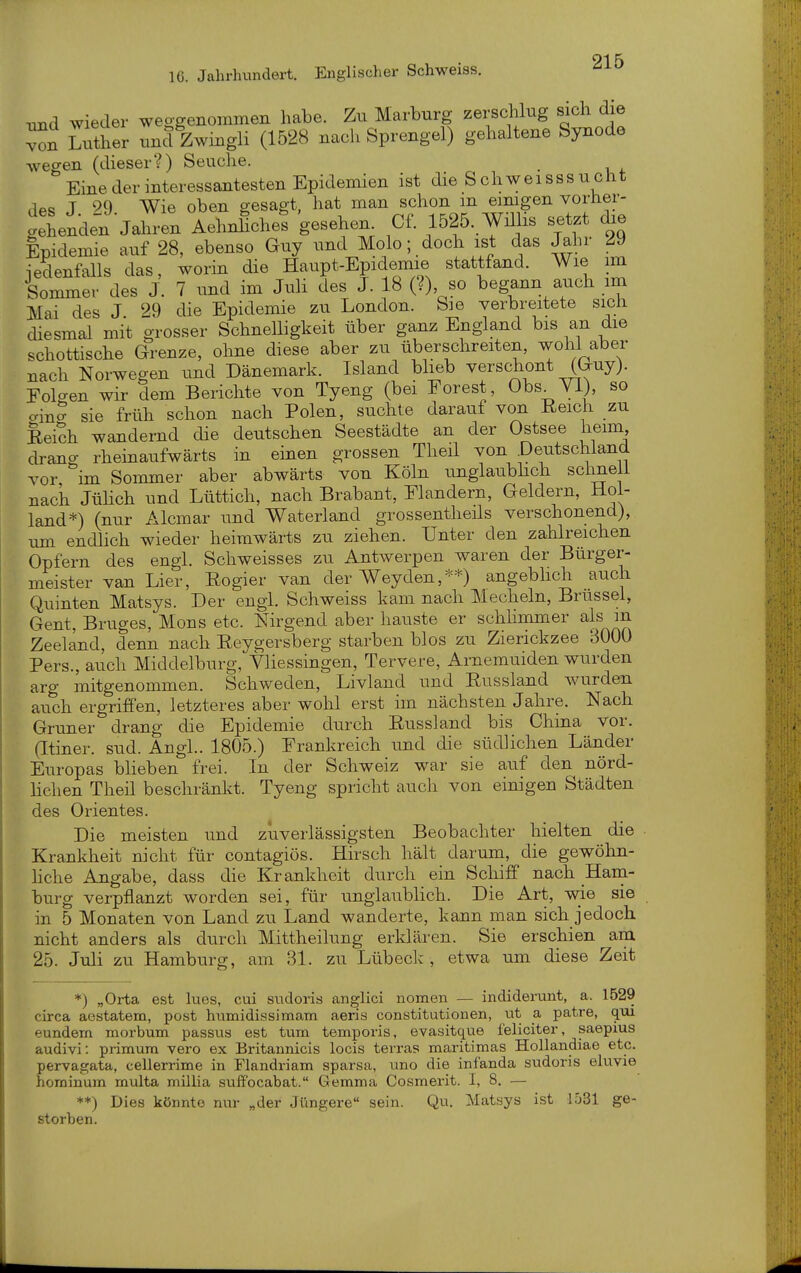 rxnd wieder weggenommen habe. Zu Marburg zerschlug sich die von Luther und Zwingli (1528 nach Sprengel) gehaltene Synode wegen (dieser?) Seuche. Eine der interessantesten Epidemien ist die S chweisssuclit .^ec, T 90 Wie oben gesagt, hat man schon m eimgen voriier- g\enden Jaln-en Aehnhche? gesehen Cf. 1525..Wmis setzt Epidemie auf 28, ebenso Guy und Molo; doch ist das Jahr 29 iedenfalls das, worin die Haupt-Epidemie stattfand. Wie im Sommer des J. 7 und im Juli des J. 18 (?) so begann auch im Mai des J 29 die Epidemie zu London. Sie verbreitete sich diesmal mit grosser Schnelligkeit über ganz England bis an die schottische Grenze, ohne diese aber zu überschreiten, wohl aber nach Norwegen und Dänemark. Island bheb verscWt (Guy). Folgen wir dem Berichte von Tyeng (bei Forest, Obs^YI), so ainS sie früh schon nach Polen, suchte darauf von Reich zu Rei?h wandernd die deutschen Seestädte an der Ostsee heim drang rheinaufwärts in einen grossen Theil von Deutschland vor im Sommer aber abwärts von Köln unglaubhch schnei! nach JüHch und Lüttich, nach Brabant, Flandern, Geldern, Hol- land*) (nur Alcmar und Waterland grossentheüs verschonend), um endlich wieder heimwärts zu ziehen. Unter den zahlreichen Opfern des engl. Schweisses zu Antwerpen waren der Bürger- meister van Lier, Regier van der Weyden,**) angeblich auch Quinten Matsys. Der engl. Schweiss kam nach Mecheln, Brüssel, Gent, Bruges, Möns etc. Nirgend aber hauste er schhmmer als m Zeeland, denn nach Reygersberg starben blos zu Zierickzee 3000 Pers., auch Middelburg, Vliessingen, Tervere, Arnemuiden wurden arg mitgenommen. Schweden, Livlaud und Russland Avurden auch ergriffen, letzteres aber wohl erst im nächsten Jahre. Nach Gruner drang die Epidemie durch Russland bis China vor. (Itiner. sud. Angl.. 1805.) Frankreich und die südlichen Länder Europas bHeben frei. In der Schweiz war sie auf den nörd- lichen Theil beschränkt. Tyeng spricht auch von einigen Städten des Orientes. Die meisten und zuverlässigsten Beobachter hielten die Krankheit nicht für contagiös. Hirsch hält darum, die gewöhn- Hche Angabe, dass die Krankheit durch ein Schiff nach Hani- burg verpflanzt worden sei, für unglaublich. Die Art, wie sie in 5 Monaten von Land zu Land wanderte, kann man sich, jedoch nicht anders als durch Mittheilung erklären. Sie erschien am 25. Juli zu Hamburg, am 31. zu Lübeck , etwa um diese Zeit *) „Orta est lues, cui sndoris anglici nomen — indidei'unt, a. 1529 circa aestatem, post humidissimam aeris Constitutionen, vit a patre, qm eundern morbum passus est tum temporis, evasitque feliciter, saepius audivi: primura vero ex Britannicis locis terras maritimas HoUandiae etc. pervagata, cellerrime in Flandriam sparsa, uno die infanda sudoris eluvie horninum multa millia siiffocabat. Gemma Cosmerit. I, 8. — **) Dies könnte nur „der Jüngere sein. Qu. Matsys ist 1531 ge- storben.