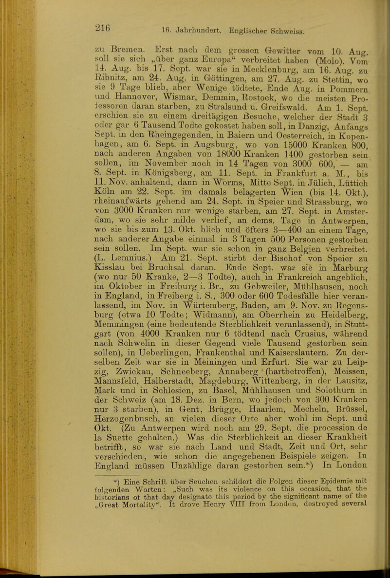 ZU Bremen. Erst nach dem grossen Gewitter vom 10. Aug. soll sie sich „über ganz Europa verbreitet haben (Molo). Voni 14. Aug. bis 17. Sept. war sie in Mecklenburg, am 16. Aug. zu Ribnitz, am 24. Aug. in Göttingen, am 27. Aug. zu Stettin, wo sie 9 Tage blieb, aber Wenige tödtete, Ende Aug. in Pommern und Hannover, Wismar, Dommin, Rostock, wo die meisten Pro- fessoren daran starben, zu Stralsund u. Greifswald. Am 1. Sept. erschien sie zu einem dreitägigen Besuche, welcher der Stadt 3 oder gar 6 Tausend Todte gekostet haben soll, in Danzig, Anfangs Sept. in den Rheingegenden, in Baiern und Oesterreich, in Kopen- hagen, am 6. Sept. in Augsburg, wo von 15000 Kranken 800, nach anderen Angaben von 18000 Kranken 1400 gestorben sein sollen, im November noch in 14 Tagen von 3000 600,'— am 8. Sept. in Königsberg, am 11. Sept. in Frankfurt a. M., bis 11. Nov. anhaltend, dann in Worms, Mitte Sept. in Jülich, Lüttich Köln am 22. Sept. im damals belagerten Wien (bis 14. Okt.), rheinaufwärts gehend am 24. Sept. in Speier und Strassburg, wo von 3000 Kranken nur wenige starben, am 27. Sept. in Amster- dam, wo sie sehr milde verlief, an dems. Tage in Antwerpen, wo sie bis zum 13. Okt. blieb und öfters 3—400 an einem Tage, nach anderer Angabe einmal in 3 Tagen 500 Personen gestorben sein sollen. Im Sept. war sie schon in ganz Belgien verbreitet. (L. Lemnius.) Am 21. Sept. stirbt der Bischof von Speier zu K-isslau bei Bruchsal daran. Ende Sept. war sie ia Marburg (wo nur 50 Kranke, 2—3 Todte), auch, in Frankreich angebhch, im Oktober in Freiburg i. Br., zu Gebweiler, Mülilhausen, noch in England, in Freiberg i. S., 300 oder 600 Todesfälle hier veran- lassend, im Nov. in Würtemberg, Baden, am 9. Nov. zu Regens- burg (etwa 10 Todte; Widmann), am Oberrhein zu Heidelberg, Memmingen (eine bedeutende Sterbhchkeit veranlassend), in Stutt- gart (von 4000 Kranken nur 6 tödtend nach Crusius, während nach Schweiin in dieser Gegend viele Tausend gestorben sein sollen), in Ueberlingen, Frankenthal und Kaiserslautern. Zu der- selben Zeit war sie in Meiningen und Erfurt. Sie war zu Leip- zig, Zwickau, Schneebei-g, Annaberg (liartbetrofPen), Meissen, Mannsfeld, Halberstadt, Magdeburg, Wittenberg, in der Lausitz, Mark und in Schlesien, zu Basel, Mühlhausen mid Solothum in d,er Schweiz (am 18. Dez. in Bern, wo jedoch von 300 Kranken nur 3 starben), in Gent, Brügge, Haarlem, Mecheln, Brüssel, Herzogenbusch, an vielen dieser Orte aber wohl im Sept. und Okt. (Zu Antwerpen wird noch am 29. Sept. die procession de la Suette gehalten.) Was die Sterblichkeit an dieser Krankheit betrifft, so war sie nach Land und Stadt, Zeit und Ort, sehr verschieden, wie schon die angegebenen Beispiele zeigen. In England müssen Unzählige daran gestorben sein.*) In London *) Eine Schrift über Seuchen schildert die Folgen dieser Epidemie mit folgenden Worten: „Such was its violence on this occasion, that the historians oi that day designate this period by the significant name of the „Great Mortality. It drove Henry VIII from London, destroyed several