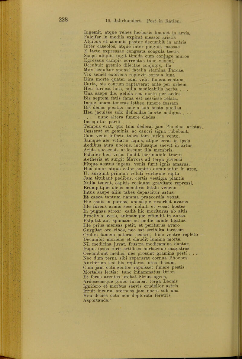 Ingemit, atque vehes herbosis linquet in arvis, Falcifer in mediis expirat messor aristis Alpibus et summis pastor decumbit in antris Inter caseolos, atque inter pinguia massao E lacte expressae congesta coagula tectis. Saepe aliquis fugit timida cum conjuge muros Egressus campis correptus tabe veneni, Occubuit gremio dilectae conjugis, illa Mox sequitur sponsi f'atalia stamina Parcae. Vix seme) exoriens replevit cornua luna Dira morte quater cum vidit funera centum. Curia, bis centum raptaverat ante per urbem Heu furiosa lues, nulla medicabilis herba . . . Una saepe die, gelida seu nocte per aedes Bis Septem fatis fama est cessisse relata, Inque unam teneras letheo funere fossam Bis denas positas eadem sub busta puellas Heu jacuisse solo deflendas morte maligna . . . .... nunc altera funere clades Insequitur parili . . . Tempus erat, quo tum dederat jam Phoebus aristas,. Cesserat et geminis, ac cancri signa rubebant. Cum venit infecto tabes tam lurida vento. Jamque aer vitiatur aquis, atque errat in ipsis Aedibus aura nocens, inclusaqvie saevit in artus Arida succensis ardescunt ilia membris, Falcifer heu virus fundit lacrimabile tractu Aetheris et surgit Mavors ad terga juvenci Fitque aestus ingens, venis furit ignis amai-us, Heu dolor atque calor capitis dominantur in arce, IJt surgunt primum veluti vertigine raptu Jam titubant pedibus, certis vestigia plantis Nulla tenent, capitis recidunt gravitate repressi, Erumpitque ulcus membris letale veneno. Intus saepe aliis tabes depascitur artus. Et caeca tantum flamma praecordia vexat. Hic cadit in puteos, undasque resorbet avaras. nie furens armis sese induit, et vocat hostes In pugnas atrox: cadit hic moriturus ab altis Proclivis lectis, animamque effundit in aaras. Palpitat aut spumans ad molle cubile ligatus. nie prius mensas petit, et periturus avaro Gurgitat ore cibos, nec sat scriblita ferocem Crebra famem poterat sedare; hinc ventre repleto — Decumbit moriens et claudit lumina morte. Nil medicina juvat, frustra medicamina dantür. Inque ipsos furit artifices herbaeque magistros. Occumbunt medici, nec prosunt gramina pesti . . , Nec dum terna sibi repararat cornua Phoebes Auriferum sed bis replerat lutea discum. Cum jam octingentos rapuisset funere pestis Mortales lectis; tunc inflammatus Orion Et ferus arentes ui-ebat Sirius agros, Ardescensque globo furiabat terga Leonis Ignifero et morbus saevis crudelior aatris Irruit incursu sternens jam nocte sub una Heu decies octo non deplorata feretris Asportanda.