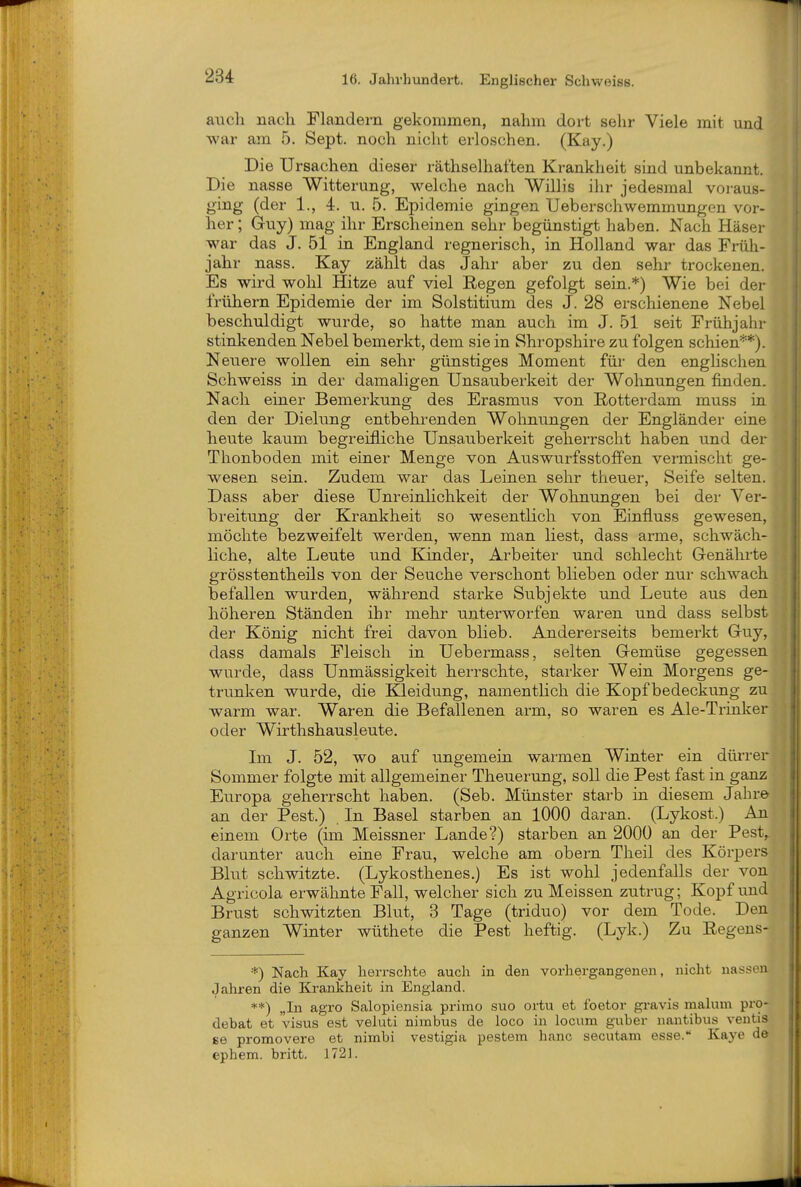 auch nach Flandern gekommen, nahm dort sehr Viele mit und war am 5. Sept. noch nicht erloschen. (Kay.) Die Ursachen dieser räthselhaften Krankheit sind unbekannt. Die nasse Witterung, welche nach Willis ihr jedesmal voraus- ging (der 1., 4. u. 5. Epidemie gingen Ueberschwemmungen vor- her ; Guy) mag ihr Erscheinen sehr begünstigt haben. Nach Häser war das J. 51 in England regnerisch, in Holland war das Früh- jahr nass. Kay zählt das Jahr aber zu den sehr trockenen. Es wird wohl Hitze auf viel Eegen gefolgt sein.*) Wie bei dt^i frühern Epidemie der im Solstitium des J. 28 erschienene Nebel beschuldigt wurde, so hatte man auch im J. 51 seit Frühjahr stinkenden Nebel bemerkt, dem sie in Shropshire zu folgen schien^*). Neuere wollen ein sehr günstiges Moment für den enghschen Schweiss in der damaligen Unsauberkeit der Wohnungen finden. Nach einer Bemerkung des Erasmus von Rotterdam muss in den der Dielung entbehrenden Wohnungen der Engländer eine heute kaum begreifliche Unsauberkeit geherrscht haben und der Thonboden mit einer Menge von Auswurfsstoffen vermischt ge- wesen sein. Zudem war das Leinen sehr theuer, Seife selten. Dass aber diese Unreinlichkeit der Wohnungen bei der Ver- breitung der Krankheit so wesentlich von Einfluss gewesen, möchte bezweifelt werden, wenn man liest, dass arme, schwäch- liche, alte Leute und Kinder, Arbeiter und schlecht Genährte grösstentheils von der Seuche verschont blieben oder nur schwach befallen wurden, während starke Subjekte und Leute aus den höheren Ständen ihr mehr unterworfen waren und dass selbst der König nicht frei davon blieb. Andererseits bemerkt Guy, dass damals Fleisch in Uebermass, selten Gemüse gegessen wurde, dass Unmässigkeit herrschte, starker Wein Morgens ge- trunken wurde, die Kleidung, namentlich die Kopfbedeckung zu warm war. Waren die Befallenen arm, so waren es Ale-Trinker oder Wirthshausleute. Im J. 52, wo auf ungemein warmen Winter ein dürrer Sommer folgte mit allgemeiner Theuerung, soll die Pest fast in ganz Europa geherrscht haben. (Seb. Münster starb in diesem Jahre an der Pest.) In Basel starben an 1000 daran. (Lykost.) An einem Orte (ün Meissner Lande?) starben an 2000 an der Pest^ darunter auch eine Frau, welche am obern Theil des Körpers Blut schwitzte. (Lykosthenes.) Es ist wohl jedenfalls der von Agricola erwähnte Fall, welcher sich zu Meissen zutrug; Kopf und Brust schwitzten Blut, 3 Tage (triduo) vor dem Tode. Den ganzen Winter wüthete die Pest heftig. (Lyk.) Zu Regeus- *) Nach Kay herrschte auch in den vorhergangenen, nicht nasst>n Jahren die Krankheit in England. **) „In agro Salopiensia primo suo ortu et foetor gravis malum pro- debat et Visus est veluti nimbus de loco in locum guber nantibus veutis se promovere et nimbi vestigia pestem hanc secutam esse. Kaya de ephem. britt. 1721.