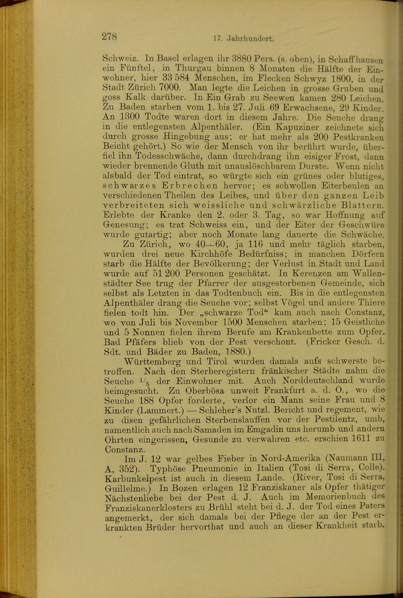 Schweiz. In Basel erlagen ihr B880 Pers. (s. oben), in Schaff liausen ein Fünftel, in Thurgau binnen 8 Monaten die Hälfte der Ein- wohner, hier 33 584 Menschen, im Flecken Schwyz 1800, in der Stadt Zürich 7000. Man legte die Leichen in grosse Gruben und goss Kalk darüber. In Ein Grab zu Seowen kamen 280 Leichen. Zu Baden starben vom 1. bis 27. Juh 69 Erwachsene, 29 Kinder. An 1300 Todte waren dort in diesem Jahre. Die Seuche drang in die entlegensten Alpenthäler. (Ein Kapuziner zeichnete sich durch grosse Hingebung aus; er hat mehr als 200 Pestkranken Beicht gehört.) So wie der Mensch von ihr berührt wurde, über- fiel ihn Todesschwäche, dann durchdrang ihn eisiger Frost, dann wieder brennende Gluth mit unauslöschbarem Durste. Wenn niclit alsbald der Tod eintrat, so würgte sich ein grünes oder blutiges, schwarzes Erbrechen hervor; es schwollen Eiterbeulen an verschiedenen Theilen des Leibes, und über den ganzen Leib verbreiteten sich weissliche und schwärzliche Blattern. Erlebte der Kranke den 2. oder 3. Tag, so war Hoffnung auf Genesung; es trat Schweiss ein, und der Eiter der Geschwüre wurde gutartig; aber noch Monate lang dauerte die Schwäche. Zu Zürich, wo 40^60, ja 116 und mehr täglich starben, wurden drei neue Kirchhöfe Bedürfniss; in manchen Dörfern starb die Hälfte der Bevölkerung; der Verlust in Stadt und Land wnrde auf 51 200 Personen geschätzt. In Kerenzen am Wallen- städter See trug der Pfarrer der ausgestorbenen Gemeinde, sich selbst als Letzten in das Todtenbuch ein. Bis in die entlegensten Alpenthäler drang die Seuche vor; selbst Vögel und andere Tliiere fielen todt liin. Der „schwarze Tod kam auch nach Constanz, wo von Juli bis November 1500 Menschen starben; 15 Geistliche und 5 Nonnen fielen ihrem Berufe am Krankenbette zum Opfer. Bad Pfäfers blieb von der Pest verschont. (Fricker Gesch. d. Sdt. und Bäder zu Baden, 1880.) Württemberg und Tirol wurden damals aufs schwerste be- troffen. Nach den Sterberegistern fränkischer Städte nahm die Seuche i/^ der Einwohner mit. Auch Norddeutscliland wurde heimgesucht. Zu Oberbösa unweit Frankfurt a. d. 0., wo die Seuche 188 Opfer forderte, verlor ein Mann seine Frau und 8 Kinder (Lammert.) — Schleher's Nutzl. Bericht und regement, wie zu disen gefährlichen Sterbenslau ffen vor der Pestilentz, umb, namentlich auch nach Samaden im Emgadin uns herumb und andern Ohrten eingerissen, Gesunde zu verwahren etc. erschien 1611 zu Constanz. Im J. 12 war gelbes Fieber in Nord-Amerika (Naumann III, A, 352). Typhöse Pneumonie in Italien (Tosi di Serra, Colle). Karbunkelpest ist auch in diesem Lande. (River, Tosi di Serra, Guillelme.) In Bozen erlagen 12 Franziskaner als Opfer thätiger Nächstenliebe bei der Pest d. J. Auch im Memorienbuch des Franziskanerklosters zu Brühl steht bei d. J. der Tod eines Paters angemerkt, der sich damals bei der Pflege der an der Pest er- krankten Brüder hervorthat und auch an dieser Kranklieit starb.