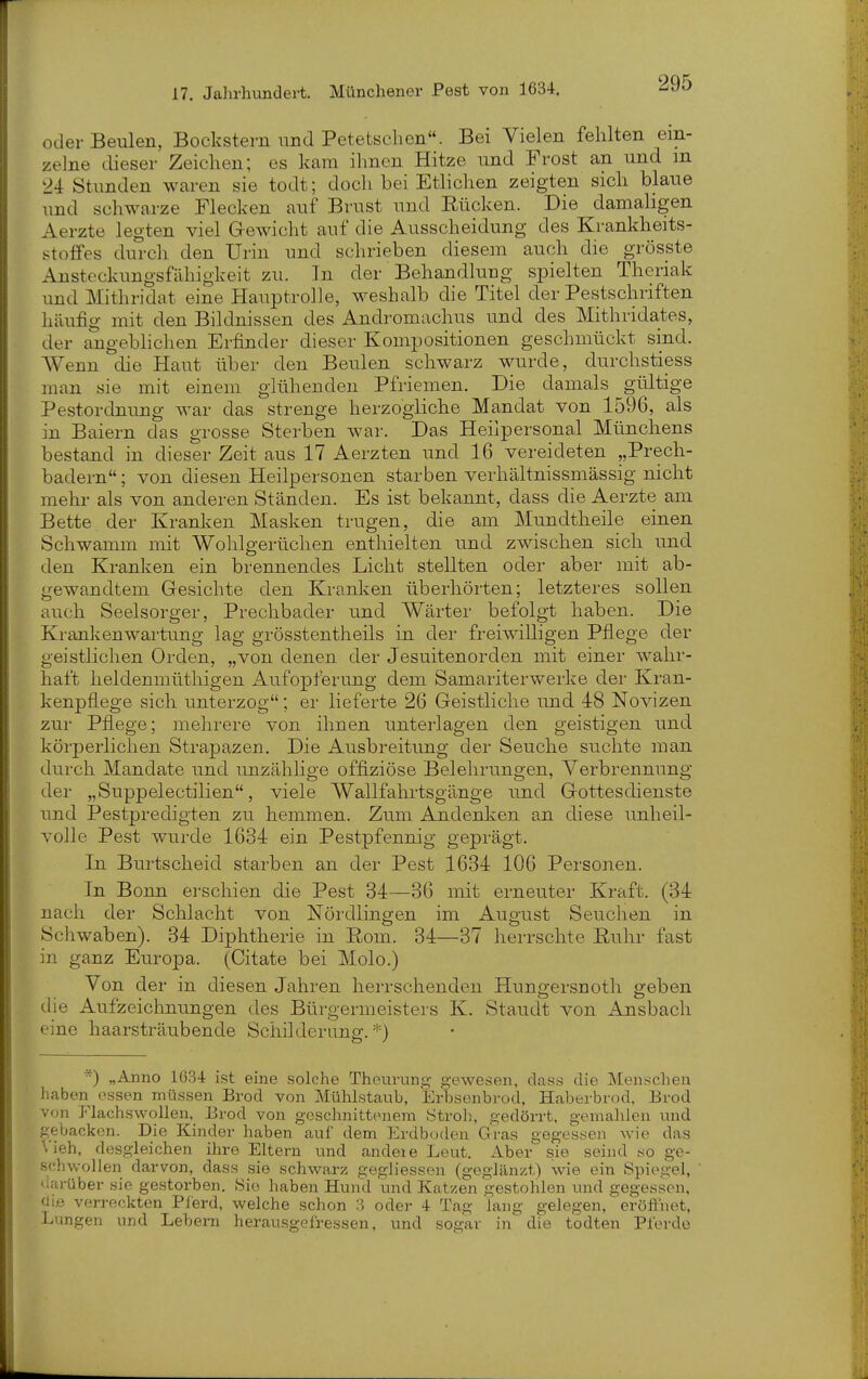 oder Beulen, Bockstern und Petetschen. Bei Vielen fehlten ein- zelne dieser Zeichen; es kam ihnen Hitze und Frost an und m 24 Stunden waren sie todt; doch bei Etlichen zeigten sich blaue und schwarze Flecken auf Brust und Rücken. Die damaligen Aerzte legten viel G-ewicht auf die Ausscheidung des Krankheits- stoffes durch den Urin und schrieben diesem auch die grösste Ansteckungsfähigkeit zu. In der Behandlung spielten Theriak und Mithridat eine Hauptrolle, weshalb die Titel der Pestschriften häufig mit den Bildnissen des Andromachus und des Mithridates, der angeblichen Erfinder dieser Kompositionen geschmückt sind. Wenn die Haut über den Beulen schwarz wurde, durchstiess man sie mit einem glühenden Pfriemen. Die damals gültige Pestordnung war das strenge herzogliche Mandat von 1596, als in Baiern das grosse Sterben war. Das Heilpersonal Münchens bestand in dieser Zeit aus 17 Aerzten und 16 vereideten „Prech- badern; von diesen Heilpersonen starben verhältnissmässig nicht mehr als von anderen Ständen. Es ist bekannt, dass die Aerzte am Bette der Kranken Masken trugen, die am Mundtheile einen Schwamm mit Wohlo-erüchen enthielten und zwischen sich und den Kranken ein brennendes Licht stellten oder aber mit ab- gewandtem Gesichte den Kranken überhörten; letzteres sollen auch Seelsorger, Prechbader und Wärter befolgt haben. Die Kranken Wartung lag grösstentheils in der freiwilligen Pflege der geistlichen Orden, „von denen der Jesuitenorden mit einer wahr- haft heldenmüthigen Aufopferung dem Samariterwerke der Kran- kenpflege sich unterzog; er lieferte 26 Geistliche imd 48 Novizen zur Pflege; mehrere von ihnen unterlagen den geistigen und körperlichen Strapazen. Die Ausbreitung der Seuche suchte man durch Mandate und unzählige offiziöse Belehrungen, Verbrennung der „Suppelectilien, viele Wallfahrtsgänge und Gottesdienste und Pestpredigten zu hemmen. Zum Andenken an diese unheil- volle Pest wurde 1634 ein Pestpfennig geprägt. In Burtscheid starben an der Pest 1634 106 Personen. In Bonn erschien die Pest 34—36 mit erneuter Kraft. (34 nach der Schlacht von Nördlingen im August Seuchen in Schwaben). 34 Diphtherie in Rom. 34—37 herrschte Ruhr fast in ganz Europa. (Citate bei Molo.) Von der in diesen Jahren herrschenden Hungersnoth geben die Aufzeichnungen des Bürgermeisters K. Staudt von Ansbach eine haarsträubende Schilderung.*) ) „Anno 1634 ist eine solche Theurung gewesen, dass die Menschen haben essen müssen Brod von Mühlstaub, Erbsenbrod, Haberbrod, Brod von Flachswollen, Brod von geschnittenem Stroh, gedörrt, gemalilen und gebacken. Die Kinder haben auf dem Erdboden Gras gegessen wie das Vieh, desgleichen ihre Eltern und andeie Leut. Aber sie seind .so ge- schwollen darvon, dass sie schwarz gegliessen (geglänzt) wie ein Spiegel, 'iai-über .sie gestorben. Sic haben Hund imd Katzen gestohlen und gegessen, <Jiß verreckten Plerd, welche schon 3 oder 4 Tag lang gelegen, eröffnet, Lungen und Lebern herausgefressen, und sogar in die todten Pferde