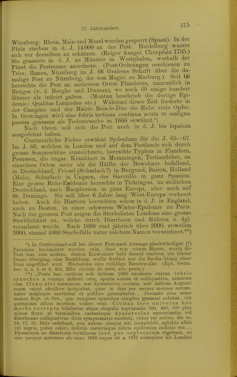 Würzburg. Ehein, Main und Mosel wurden gesperrt (Spaan). In der Pfalz starben in d. J. 14000 an der Pest. Heidelberg wusste sich vor derselben zu schützen. (Reiger Ausgel. Churpfalz 17dö.) Sie crrassirte in d. J. zu Münster in Westphalen, weshalb der Fürst die Pestmesse anordnete. (Pest-Ordnungen erschienen zu Trier, Hanau, Nürnberg im J. 66 Grabens Schrift über die da- malicre Pest zu Nürnberg, die von Magiri zu Marburg.) Seit bb herrschte die Pest an mehreren Orten Flanderns, namenthch m Bruo-es (v. d. Berghe und Dixman), wo noch 69 emige hundert Häuser als inficirt galten. (Montan beschrieb die dortige Epi- demie: Qualitas Loimodea etc.) Während dieser Zeit forderte m der Campine und der Mairie Bois-le-Duc die Euhr viele Opfer. In Groningen wird eine febris tertiana continua acuta et maligna passim grassans als Todesursache in 1666 erwähnt.*) Nach Osten soll sich die Pest noch in d. J. bis Ispahan ausgedehnt haben. t ^r; f- Continuirhche Fieber erwähnt Sydenham für die J. bö—b/. Im J. 66, welches in London und auf dem Festlande sich durch grosse Sommerhitze auszeichnete, Iierrschte Typhus in Flandern, Preussen, die ungar. Krankheit in Memmingen, Tertianfieber, an einzelnen Orten mehr als die Hälfte der Bewohner befallend, in Deutschland, Friesel (Scharlach?) in Burgamd, Baiern, Holland (Molo), Scharlach in Ungarn, der GarotiUo in ganz Spamen. Eine grosse Ruhr-Epidemie herrschte in Thüringen, im südhchen Deutschland, nach Macpherson in ganz Europa, aber auch auf St. Domingo. Sie soll über 6 Jahre lang West-Europa verheert haben. Auch die Blattern herrschten schon in d. J. in England, auch zu Boston, in einer schweren Winter-Epidemie zu Paris. Nach der grossen Pest zeigen die Sterbelisten Londons eine grosse Sterblichkeit an, welche durch Diarrhoen und Ruhren u. dgl. veranlasst wurde. Nach 1666 sind jährhch über 2000, zuweilen 3000, einmal 4000 Sterbefälle unter solchem Namen verzeichnet.**) *) In Ostfriesland soll bei dieser Pest nach Aussage glaubwürdiger (?) Personen beobachtet worden sein, dass von einem Hause, worin die Pest war, zum andern, dessen Einwohner bald darauf starben, ein blauer Dunst überging, eine Erzählung, wofür freilich nur die Beobachtung einer Frau angeführt wird. Höchstens eine zufällige Eauchwolke. (Eph. G-erm. dec. .3, a. 5 et 6, 456, Eibl, choisie de med. art. peste.) **) „Peste hac exitiosa sub initium 1666 exulante rursus febris syneches a veneno mitiori orta, spuria autem et coUiquativa, nimirum cum flu XU alvi torminoso aut dysenterico sociata, sub initium Augusti suum Caput attollere incipiebat, quae in dies per omnes raenses autum- nales magisque saeviebat et publice grassabatur. . . Durante eius acme mense Sept. et Oct., quo tempore syneches simplex grassai'i solebat, vix quenquam alium morbum videre erat. Civitas fere universa hoc morbo correpta videbatur atque singulis septimanis 300, 4-00, 500 plus minus fiuxu et torminibus caeterisque dysenteriae exci-uciantis vel diarrhoeae colliquativae diris symptomatis confecti, citius vel serius, die sc. 14. 17. 21. fatis cedebant, non autom absque siti inexplebili, aphtliis albis vel nigris, pulsu celeri, deliriis caeterisque febris epidemiae indiciis etc. . . Dysenteria ac diarrhoea torminosa fere per septennium vigebant, ac uno quoque autumno ab anno 1666 usque ab a. 1672 solenniter hic Londiui