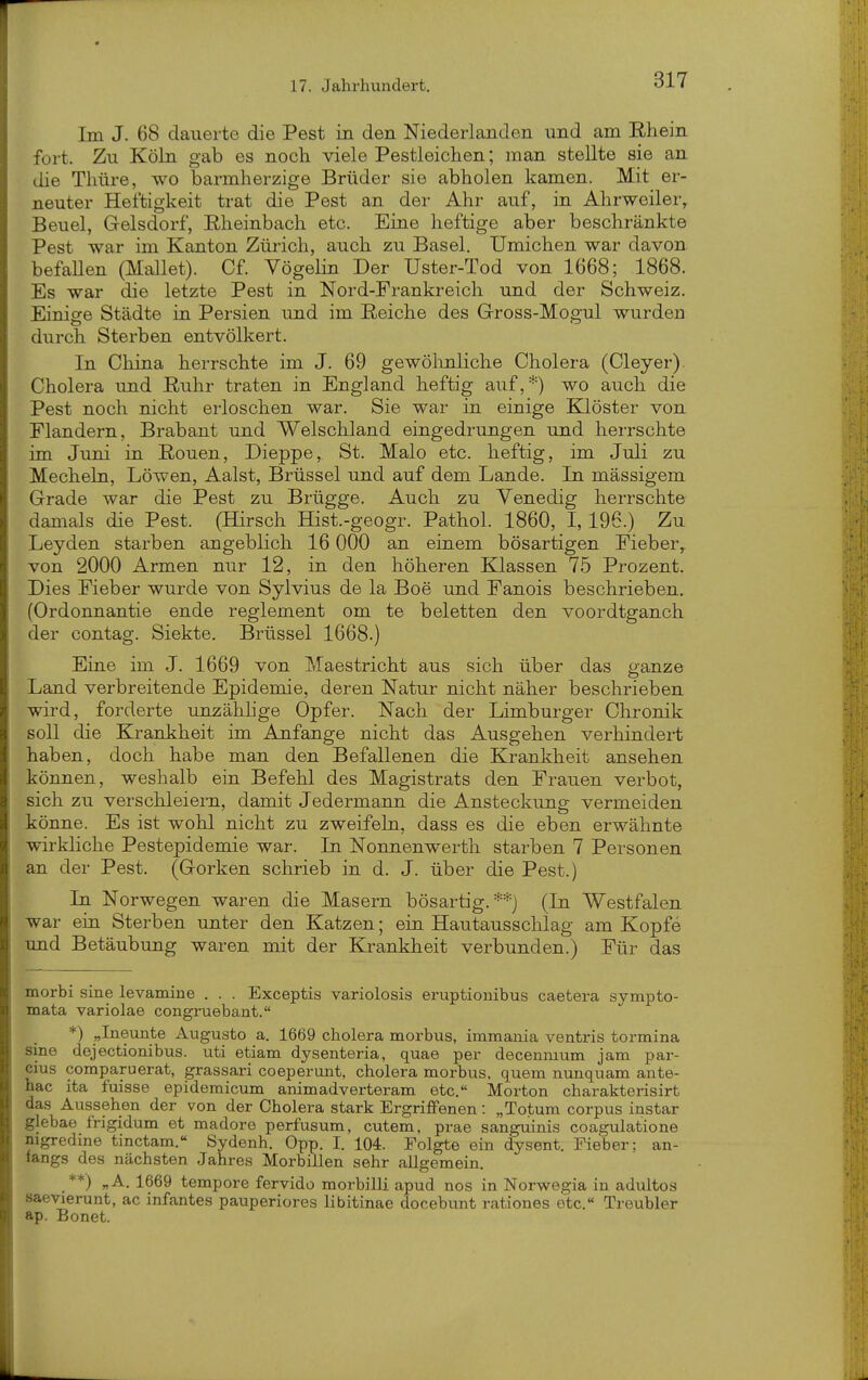 Im J. 68 dauerte die Pest in den Niederlanden und am Rhein fort. Zu Köln gab es noch viele Pestleichen; man stellte sie an die Tliüre, wo barmherzige Brüder sie abholen kamen. Mit er- neuter Heftigkeit trat die Pest an der Ahr auf, in Ahrweiler, Beuel, Gelsdorf, Eheinbach etc. Eine heftige aber beschränkte Pest war im Kanton Zürich, auch zu Basel. Umichen war davon befaUen (Mallet). Cf. VögeHn Der Uster-Tod von 1668; 1868. Es war die letzte Pest in Nord-Frankreich und der Schweiz. Einige Städte in Persien und im Reiche des Gross-Mogul wurden durch Sterben entvölkert. In China herrschte im J. 69 gewölinliche Cholera (Cleyer). Cholera und Ruhr traten in England heftig auf,*) wo auch die Pest noch nicht erloschen war. Sie war in einige Klöster von Flandern, Brabant und Welschland eingedrungen und herrschte im Juni in Ronen, Dieppe, St. Malo etc. heftig, im Juli zu Mecheha, Löwen, Aalst, Brüssel und auf dem Lande. In mässigem Grade war die Pest zu Brügge. Auch zu Venedig herrschte damals die Pest. (Hirsch Hist.-geogr. Pathol. 1860, I, 196.) Zu Leyden starben angeblich 16 000 an einem bösartigen Fieber^ von 2000 Armen nur 12, in den höheren Klassen 75 Prozent. Dies Fieber wurde von Sylvins de la Boe und Fanois beschrieben. (Ordonnantie ende reglement om te beletten den voordtganch der contag. Sickte. Brüssel 1668.) Eine im J. 1669 von Maestri cht aus sich über das ganze Land verbreitende Epidemie, deren Natur nicht näher beschrieben wird, forderte unzählige Opfer. Nach der Limburger Chronik soll die Krankheit im Anfange nicht das Ausgehen verhindert haben, doch habe man den Befallenen die Krankheit ansehen können, weshalb ein Befehl des Magistrats den Frauen verbot, sich zu verschleiern, damit Jedermann die Ansteckung vermeiden könne. Es ist wohl nicht zu zweifeln, dass es die eben erwähnte wirkliche Pestepidemie war. In Nonnenwerth starben 7 Personen an der Pest. (Gorken schrieb in d. J. über die Pest.) In Norwegen waren die Masern bösartig.**) (In Westfalen war ein Sterben unter den Katzen; ein Hautausschlag am Kopfe und Betäubung waren mit der Krankheit verbunden.) Für das morbi sine levamine . . . Exceptis variolosis eruptionibus caetera sympto- mata variolae congruebant. *) „Ineunte Augusto a. 1669 cholera morbus, immania ventris tormina sine dejectionibus. uti etiam dysenteria, quae per decenmum jam par- cius comparuerat, grassari coeperunt, cholera morbus, quem nunquam ante- hac ita fuisse epidemicum animadverteram etc. Morton charakterisirt das Aussehen der von der Cholera stark Ergriffenen: „Totum corpus instar glebae frigidum et madore perfusum, cutem, prae sanguinis coagulatione mgredine tinctam.« Sydenh. Opp. I. 104. Folgte ein dysent. Fieber; an- tangs des nächsten Jahres Morbillen sehr allgemein. **) „A. 1669 tempore fervido morbilli apud nos in Norwegia in adultos saeyierunt, ac infantes pauperiores libitinae docebunt rationes otc.« Treubier ap. Bonet.