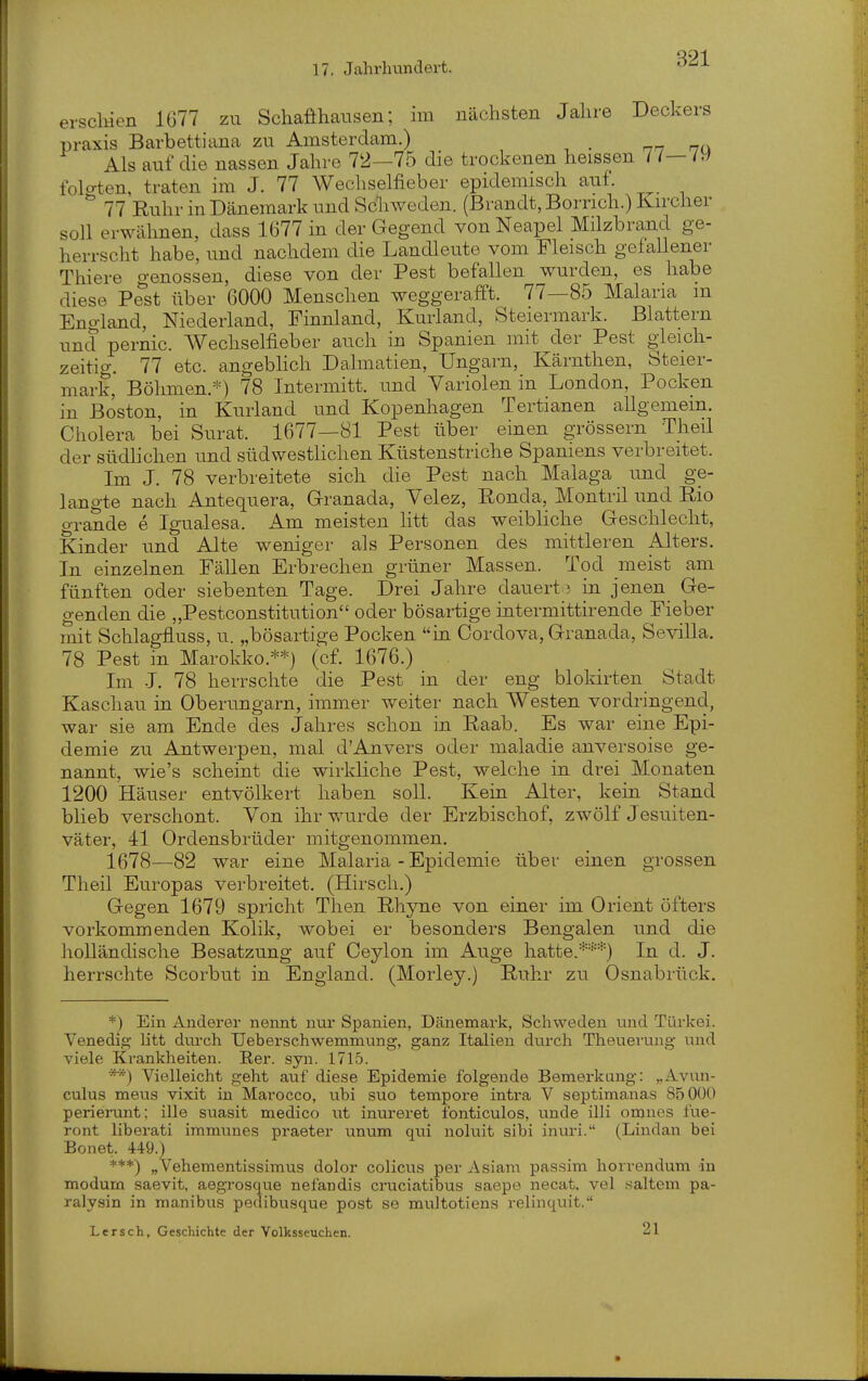 ei .^-Sellien 1677 zu Schaöhausen; im nächsten Jahre Deckers Praxis Barbettiana zu Amsterdam.) nn hü Als auf die nassen Jahre 72—75 die trockenen heissen / /— /W folo-ten, traten im J. 77 Wechselfieber epidemisch auf. ^ 77 Ruhr in Dänemark und Schweden. (Brandt, Borrich.) Kircher soll erwähnen, dass 1677 in der Gegend von Neapel Milzbrand ge- herrscht habe, und nachdem die Landleute vom Fleisch gefallener Thiere genossen, diese von der Pest befallen wurden, es habe diese Pest über 6000 Menschen weggerafft. 77—85 Malaria m England, Niederland, Finnland, Kurland, Steiermark. Blattern und pernio. Wechselfieber auch in Spanien mit der Pest gleich- zeitig. 77 etc. angebhch Dalmatien, Ungarn, Kärnthen, Steier- mark, Böhmen.*) 78 Intermitt. und Variolen in London, Pocken in Boston, in Kurland und Kopenhagen Tertianen allgemein. Cholera bei Surat. 1677—81 Pest über einen grössern Thed der südhchen und südwesthchen Küstenstriche Spaniens verbreitet. Im J. 78 verbreitete sich die Pest nach Malaga und ge- langte nach Antequera, Granada, Velez, Ronda, Montril und Rio grande e Igualesa. Am meisten htt das weibliche Geschlecht, Kinder und Alte weniger als Personen des mittleren Alters. In einzelnen Fällen Erbrechen grüner Massen. Tod meist am fünften oder siebenten Tage. Drei Jahre dauerte in jenen Ge- genden die „Pestconstitution oder bösartige intermittirende Fieber mit Schlagfluss, u. „bösartige Pocken in Cordova, Granada, Sevilla. 78 Pest in Marokko.**) (cf. 1676.) Im J. 78 herrschte die Pest in der eng bloldrten Stadt Kaschau in Oberungarn, immer weiter nach Westen vordringend, war sie am Ende des Jahres schon in Raab. Es war eine Epi- demie zu Antwerpen, mal d'Anvers oder maladie anversoise ge- nannt, wie's scheint die wirkliche Pest, welche in drei Monaten 1200 Häuser entvölkert haben soll. Kein Alter, kein Stand blieb verschont. Von ihr wurde der Erzbischof, zwölf Jesuiten- väter, 41 Ordensbrüder mitgenommen. 1678—82 war eine Malaria - Epidemie über einen grossen Theil Europas verbreitet. (Hirsch.) Gegen 1679 spricht Then Rhyne von einer im Orient öfters vorkommenden Kolik, wobei er besonders Bengalen und die holländische Besatzung auf Ceylon im Auge hatte/''''-') In d. J. herrschte Scorbut in England. (Morley.) Ruhr zu Osnabrück. *) Ein Anderer neimt nur Spanien, Dänemark, Schweden und Tüi-kei. Venedig Utt durch TJeberschwemmung, ganz Italien durch Theuerung und viele Krankheiten. Rer. syn. 1715. **) Vielleicht geht auf diese Epidemie folgende Bemerkung: ,,Avun- culus meiis vixit in Marocco, uhi suo tempore intra V septimanas 85 000 perierunt; ille suasit medico ut inureret ibnticulos, unde illi omues fue- ront liberati immunes praeter unum qui noluit sibi inuri. (Lindau bei Bonet. 449.) ***) „Vehementissimus dolor colicus per Asiam passim horrendum in modum saevit, aegrosque nefandis cruciatibus saepe necat. vel .saltem pa- ralysin in manibus pedibusque post se multotiens relinquit. Lersch, Geschichte der Volksseuchen. 21