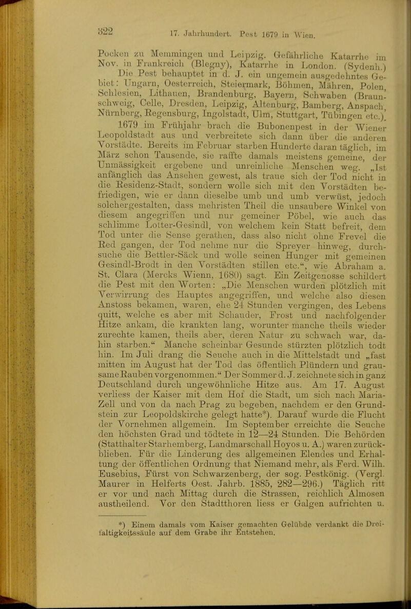 Püdccii zu Monuningeu und L(3ipzig. Gefährliche Katarrhe im Nov. in Frankreich (Blegny), Katarrhe in London. (Sydenli.) Die Pest behauptet in d. J. ein ungemein ausgedehntes Ge- biet: Ungarn, Oesterreich, Steiermark, Böhmen, Mähren, Polen Schlesien, Lithauen, Brandenburg, Bayern, Schwaben (Braun- schweig, Celle, Dresden, Leipzig, Altcnburg, Bamberg, Anspach Nürnberg, Eegensburg, Ingolstadt, Ulm, Stuttgart, Tübingen ctc.j' 1679 im Frühjahr brach die Bubonenpest in der Wiener Leopoldstadt aus und verbreitete sich dann über die anderen Vorstädte. Bereits im Februar starben Hunderte daran täglich, im März schon Tausende, sie raffte damals meistens gemeine, 'dei' Unmässigkeit ergebene und unreinliche Menschen weg.' „Ist anfänglich das Ansehen gewest, als traue sich der Tod nicht in die Eesidenz-Stadt, sondern wolle sich mit den Vorstädten be- friedigen, wie er dann dieselbe umb und umb verwüst, jedocli solchergestalten, dass mehristen Theil die unsaubere Winkel von diesem angegriffen und nur gemeiner Pöbel, wie auch das schlimme Lotter-Gesindl, von welchem kein Statt befreit, dem Tod unter die Sense gerathen, dass also nicht ohne Frevel die Red gangen, der Tod nehme nur die Spreyer hinweg, durch- suche die Bettler-Säck und wolle seinen Hunger mit gemeinen Gesindl-Brodt in den Vorstädten stillen etc., wie Abraham a. St. Clara (Mercks Wienn, 1(380) sagt. Ein Zeitgenosse schildert die Pest mit den Worten: „Die Menschen wurden plötzlich mit Verwirrung des Hauptes angegriffen, und welche also diesen Anstoss bekamen, waren, ehe 24 Stunden vergingen, des Lebens quitt, welche es aber mit Schauder, Frost und nachfolgender Hitze ankam, die krankten lang, worunter manche theils wieder zurechte kamen, theils aber, deren Natur zu schwach war, da- liin starben. Manche scheinbar Gesunde stürzten plötzlich todt hin. Im Juli drang die Seuche auch in die Mittelstadt und „fast mitten im August hat der Tod das öffentlich Plündern und grau- same Rauben vorgenommen. Der Sommer d. J. zeichnete sich in ganz Deutschland durch ungewöhnliche Hitze aus. Am 17. August verliess der Kaiser mit dem Hof die Stadt, um sich nach Maria- Zell und von da nach Prag zu begeben, nachdem er den Grund- stein zur Leopoldskirche gelegt hatte'^). Darauf wurde die Flucht der Vornehmen allgemein. Im September erreichte die Seuche den höchsten Grad und tödtete in 12—21 Stunden. Die Behörden (StatthalterStarhemberg, Landmarschall Hoyos u. A.) waren zurück- bheben. Für die Linderung des allgemeinen Elendes und Erhal- tung der öffentlichen Ordnung that Niemand mehr, als Ferd. Wilh. Eusebius, Fürst von Schwarzenberg, der sog. Pestkönig. (Vergl. Maurer in Helferts Oest. Jahrb. 1885, 282—296.) Täglich ritt er vor und nach Mittag durch die Strassen, reichlich Almosen austheilend. Vor den Stadtthoren liess er Galgen aufricliten u. *) Einem damals vom Kaiser gemachten Gelübde verdankt die Drei- laltigkeitssäule auf dem Grabe ihr Entstehen.