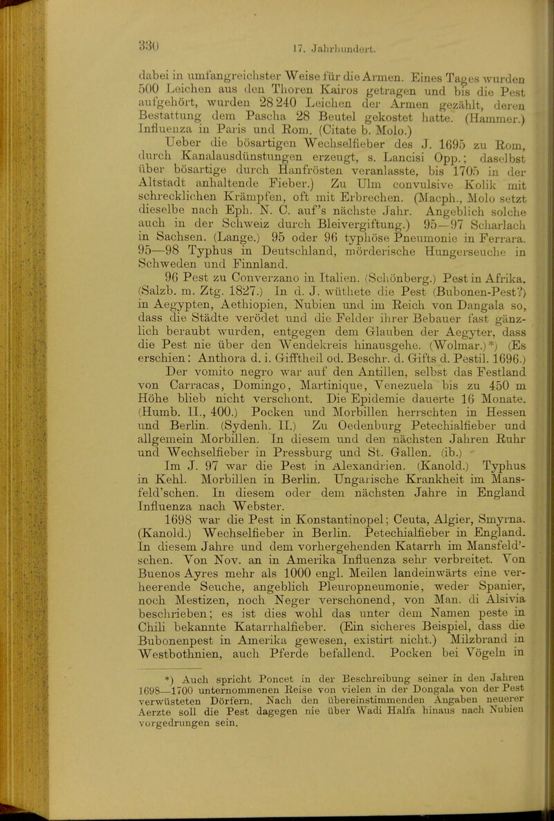 17. JahrliLindüi-t. dabei in umfangreichster Weise für die Armen. Eines Tages wurden 500 Leichen aus den Thoren Kairos getragen und bis die Pest aufgehört, wurden 28 240 Leichen der Armen gezählt, deren Bestattung dem Pascha 28 Beutel gekostot liatte. (Hammer.) Influeuza in Paris und Eom. (Citate b. Molo.) Ueber die bösartigen WechseHieber des J. 1695 zu Rom, durch Kanalausdünstungen erzeugt, s. Lancisi Opp.; daselbst über bösai'tige durch Hanfrösten veranlasste, bis 1705 in der Altstadt^ anhaltende Fieber.) Zu Ulm convulsive Kolik mit schrecklichen Krämpfen, oft mit Erbrechen. (Macph., Molo setzt dieselbe nach Eph. N. 0. auf's nächste Jahr. Angeblich solche auch in der Schweiz durch Bleivergiftung.) 95 — 97 Scharlach in Sachsen. (Lange.) 95 oder 96 typhöse Pneumonie in Ferrara. 95—98 Typhus in Deutschland, mörderische Hungerseuche in Schweden und Finnland. 96 Pest zu Converzano in Italien. (Schönberg.) Pest in Afrika. (Salzb. m. Ztg. 1827.) In d. J. wüthete die Pest (Bubonen-PestV) in Aegypten, Aethiopien, Nubien und im Eeicli von Dangala so, dass die Städte verödet und die Felder ihrer Bebauer fast gänz- lich beraubt wurden, entgegen dem Glauben der Aegyter, dass die Pest nie über den Wendekreis hinausgehe. (Wolmar.)*) (Es erschien: Anthora d. i. Grifftheil od. Beschr. d. Gifts d. Pestil. 1696.) Der vomito negro war auf den Antillen, selbst das Festland von Carracas, Domingo, Martinique, Venezuela bis zu 450 m Höhe blieb nicht verschont. Die Epidemie dauerte 16 Monate. (Humb. IL, 400.) Pocken und Morbillen herrschten in Hessen und Berlin. (Sydenh. II.) Zu Oedenburg Petechialfieber und allgemein Morbillen. In diesem und den nächsten Jahren E-uhr und Wechselfieber in Pressburg und St. Gallen, (ib.) Im J. 97 war die Pest in Alexandrien. (Kanold.) Typhus in Kehl. Morbillen in Berlin. Ungarische Krankheit im Mans- feld'schen. In diesem oder dem nächsten Jahre in England Influenza nach Webster. 1698 war die Pest in Konstantinopel; Ceuta, Algier, Smyrna. (Kanold.) Wechselfieber in Berlin. Petechialfieber in England. In diesem Jahre und dem vorhergehenden Katarrh im Mansfeld'- schen. Von Nov. an in Amerika Influenza sehr verbreitet. Von Buenos Ayres mehr als 1000 engl. Meilen landeinwärts eine ver- heerende Seuche, angeblich Pleuropneumonie, weder Spanier, noch Mestizen, noch Neger verschonend, von Man. di Alsivia beschrieben; es ist dies wohl das unter dem Namen peste in Chili bekannte Katarrhalfieber. (Ein sicheres Beispiel, dass die Bubonenpest in Amerilca gewesen, existirt nicht.) Milzbrand in Westbothnien, auch Pferde befallend. Pocken bei Vögeln in *) Auch spricht Poncet in der Beschreibung seiner in den Jahren 1698—1700 unternommenen Reise von vielen in der Dongala von der Pest verwüsteten Dörfern. Nach den übereinstimmenden Angaben neuerer Aerzte soll die Pest dagegen nie über Wadi Haifa hinaus nacli Nubien vorgedrungen sein.