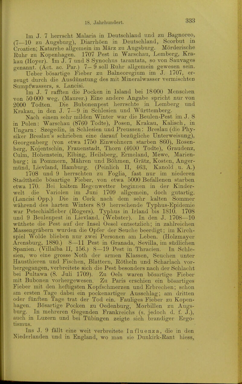 Im J. 7 herrscht Malaria in Deutschland und zu ßagnoreo, (7—10 zu Augsburg), Diarrhöen in Deutschland, Scorbut in Croatien; Katarrhe allgemein im März zu Augsburg. Mörderische Ruhr zu Kopenhagen. 1707 Pest in Warschau, Lemberg, Kra- kau (Hoyer). Im J. 7 und 8 Synochus tarantata, so von Sauvages genannt. (Act. ac. Par.) 7— 9 soll Euhr allgemein gewesen sein. lieber bösartige Fieber zu Balneoregium im J. 1707, er- zeuo-t durch die Ausdünstung des mit Mineralwasser vermischten Sumpfwassers, s. Lancisi. Im J. 7 rafften die Pocken in Island bei 18000 Menschen von 50 000 weg. (Maurer.) Eine andere Angabe spricht nur von 2000 Todten. Die Bubonenpest herrschte in Lemberg und Krakau, in den J. 7—9 in Schlesien und Württemberg. Nach einem sehr milden Winter war die Beulen-Pest im J. 8 in Polen: Warschau (8760 Todte), Posen, Krakau, Kaiisch, in Ungarn: Szegedin, in Schlesien und Preussen: Breslau (die Phy- siker Breslaues schrieben eine darauf bezügliche Unterweisung), Georgenberg (von etwa 1750 Einwohnern starben 860), E-osen- berg, Kojentschin, Prauenstadt, Thorn (4000 Todte), Graudenz, Culm, Hohenstein, Elbing, Heilsberg, Ermeland, Mewe, Marien- burg ; in Pommern, Mähren und Bölimen, Grätz, Kosten, Anger- münd, Lievland, Hamburg. (Peinlich H, 463, Kanold u. A.) 1708 und 9 herrschten zu Poglia, fast nur im niederen Stadttheile bösartige Fieber, von etwa 5000 Befallenen starben etwa 170. Bei kaltem Regenwetter beginnen in der Kinder- welt die Variolen im Juni 1709 allgemein, doch gutartig. (Lancisi Opp.) Die in Coi'k nach dem sehr kalten Sommer während des harten Winters 8/9 herrschende Typhus-Epidemie war Petechialfieber (Rogers). Typhus in Irland bis 1810. 1708 und 9 Beulenpest in Lievland. (Webster). In den J. 1708—10 wüthete die Pest auf der Insel Oesel entsetzlich; in zahlreichen Massengräbern wurden die Opfer der Seuche beerdigt; im Kirch- spiel Wolde blieben nur zwei Personen am Leben. (Holzmayer Arensburg, 1880.) 8—11 Pest in Granada, Sevilla, im südlichen Spanien. (Villalba II, 156.) 8—19 Pest in Thracien. In Schle- sien, wo eine grosse Noth der armen Klassen, Seuchen unter Hausthieren und Fischen, Blattern, Röthein und Scharlach vor- hergegangen, verbreitete sich die Pest besonders nach der Schlacht bei Pultawa (8. Juli 1709). Zu Oels waren bösartige Fieber mit Bubonen vorhergewesen. Zu Paris erscliien ein bösartiges Fieber mit den heftigsten Kopfschmerzen und Erbrechen; schon am ersten Tage dabei ein pockenartiger Ausschlag; am dritten oder fünften Tage trat der Tod ein. Fauhges Fieber zu Kopen- hagen. Bösartige Pocken zu Oedenburg, Morbillen zu Augs- burg. In mehreren Gegenden Frankreichs (s. jedoch d. f. J.), auch in Luzern und bei Tübingen zeigte sich brandiger Ergo- tismus. Ins J. 9 fällt eine weit verbreitete Influenza, die in den Niederlanden und in England, wo man sie Dunkirk-Rant hiess,