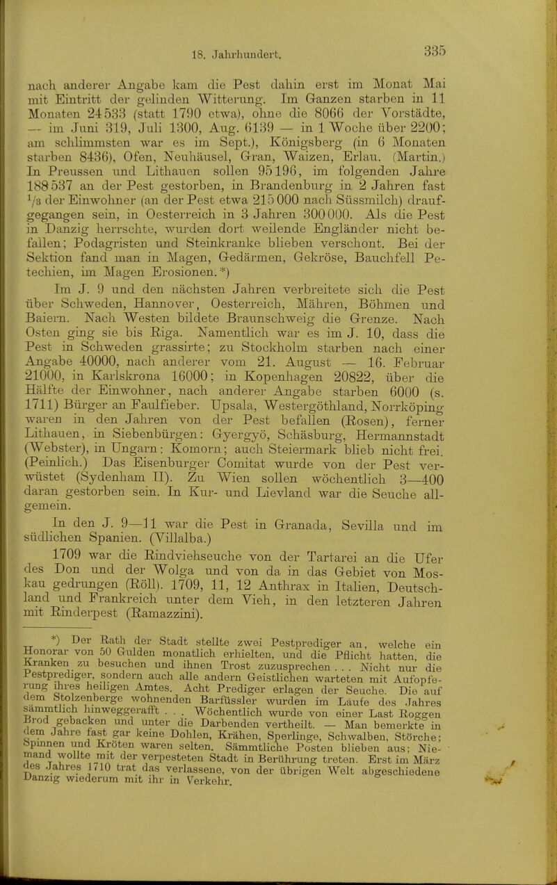 nach anderer Angabe kam die Pest dahin erst im Monat Mai mit Eintritt der gelinden Witterung. Im Ganzen starben in 11 Monaten 24533 (statt 1790 etwa), ohne die 8066 der Vorstädte, — im Juni 319, Juli 1300, Aug. 6139 — in 1 Woche über 2200; am schlimmsten war es im Sept.), Königsberg (in 6 Monaten starben 8436), Ofen, Neuhäusel, Grran, Waizen, Erlau. (Martin.) In Preussen und Lithauen sollen 95196, im folgenden Jahjre 188537 an der Pest gestorben, in Brandenburg in 2 Jahren fast i/s der Einwoliner (an der Pest etwa 215000 nach Süssmilch) drauf- gegangen sein, in Oesterreich in 3 Jahren 300000. Als die Pest in Danzig herrschte, wurden dort weilende Engländei' nicht be- fallen; Podagristen und Steinkranke blieben verschont. Bei der Sektion fand man in Magen, (xedärmen, Gekröse, Bauchfell Pe- techien, im Magen Erosionen. *) Im J. 9 und den nächsten Jahren verbreitete sich die Pest über Schweden, Hannover, Oesterreich, Mähren, Böhmen und Baiern. Nach Westen bildete Braunschweig die Grenze. Nach Osten ging sie bis Eiga. Namentlich war es im J. 10, dass die Pest in Schweden grassirte; zu Stockholm starben nach einer Angabe 40000, nach anderer vom 21. August — 16. Februar 21000, in Karlskrona 16000; in Kopenliagen 20822, über die Hälfte der Einwohner, nach anderer Angabe starben 6000 (s. 1711) Bürger an Faulfieber. Upsala, Westergöthland, Norrköping waren in den Jahren von der Pest befallen (Eosen), ferner Lithauen, in Siebenbürgen: Gyergyö, Schäsburg, Hermannstadt (Webster), in Ungarn: Komorn; auch Steiermark bheb nicht frei. (Peinlich.) Das Eisenburger Comitat wurde von der Pest ver- wüstet (Sydenham II). Zu Wien sollen wöchentlich 3 400 daran gestorben sein. In Kur- und Lievland war die Seuche all- gemein. In den J. 9—Jl war die Pest in Granada, Sevilla und im südlichen Spanien. (Villalba.) 1709 war die Emdviehseuche von der Tartarei an die Ufer des Don imd der Wolga und von da in das Gebiet von Mos- kau gedrungen (Eöll). 1709, 11, 12 Anthrax in ItaHen, Deutsch- land uad Prankreich unter dem Vieh, in den letzteren Jahren mit Eindei-pest (Eamazzini). *) Der Eath der Stadt stellte zwei Pestprediger an, welche ein Honorar von 50 Gulden monatlich erhielten, und die Pflicht hatten die Kranken zu besuchen und ihnen Trost zuzusprechen . . . Nicht nur die Pestprediger, sondern auch aUe andern Geistlichen warteten mit Aufopfe- rung üires heiligen Amtes. Acht Prediger erlagen der Seuche. Die auf dem Stolzenberge wohnenden Barfüssler wurden im Läufe des Jahres sammtlich hinweggerafft . . . Wöchentlich wui'de von einer Last Eoggen -Brod gebacken und unter die Darbenden vertheilt. — Man bemerkfe in dem Jahre fast gar keine Dohlen, Krähen, Sperlinge, Schwalben. Störche; .^pmnen und Kröten waren selten. Sämmtliche Posten blieben aus; Nie- ■ mand wollte mit der verpesteten Stadt in Berührung treten. Erst im März Oes Jahres 1710 trat das verlassene, von der übrigen Welt abgeschiedene JJanzig wiederum mit ihr in Verkehr