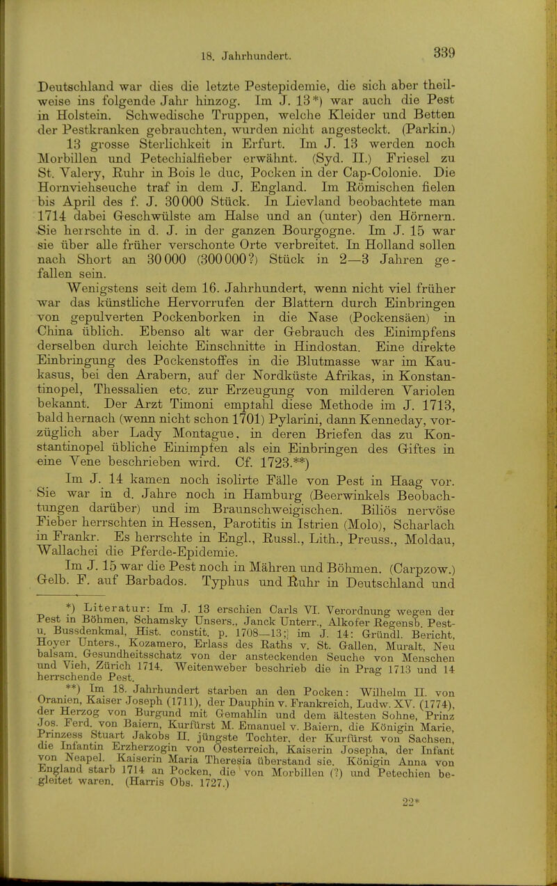 Deutschland war dies die letzte Pestepidemie, die sich aber theil- weise ins folgende Jahr hinzog. Im J. 13*) war auch die Pest in Holstein. Schwedische Truppen, welche Kleider und Betten der Pestkranken gebrauchten, wurden nicht angesteckt. (Parkin.) 13 grosse Sterlichkeit in Erfurt, Im J. 13 werden noch Morbillen und Petecliialfieber erwälint. (Syd. II.) Friesel zu St. Valery, ßuhr in Bois le duc, Pocken in der Cap-Colonie. Die Hornviehseuche traf in dem J. England. Ln Römischen fielen bis April des f. J. 30000 Stück. In Lievland beobachtete man 1714 dabei Geschwülste am Halse und an (unter) den Hörnern. Sie herrschte in d. J. in der ganzen Bourgogne. Im J. 15 war sie über alle früher verschonte Orte verbreitet. In Holland sollen nach Short an 30000 (300000?) Stück in 2—3 Jahren ge- fallen sein. Wenigstens seit dem 16. Jahrhundert, wenn nicht viel früher war das künsÜiche Hervorrufen der Blattern durch Einbringen von gepulverten Pockenborken in die Nase (Pockensäen) in China üblich. Ebenso alt war der Gebrauch des Einimpfens derselben durch leichte Einschnitte in Hindostan. Eine direkte Einbringung des Pockenstoffes in die Blutmasse war im Kau- kasus, bei den Arabern, auf der Nordküste Afrikas, in Konstan- tinopel, ThessaUen etc. zur Erzeugung von milderen Variolen bekannt. Der Arzt Timoni emptalil diese Methode im J. 1713, bald hernach (wenn nicht schon 1701) Pylarini, dann Kenneday, vor- züglich aber Lady Montague, in deren Briefen das zu Kon- stantinopel übliche Einimpfen als ein Einbringen des Giftes in eine Vene beschrieben wird. Of. 1723.**) Im J. 14 kamen noch isoHrte Fälle von Pest in Haag vor. Sie war in d. Jahre noch in Hamburg (Beerwinkels Beobach- tungen darüber) und im Braunschweigischen. Biliös nervöse Fieber herrschten in Hessen, Parotitis in Istrien (Molo), Scharlach in Frankr. Es herrschte in Engl., EussL, Lith., Preuss., Moldau, Wallachei die Pferde-Epidemie. Im J. 15 war die Pest noch in Mähren und Böhmen. (Carpzow.) Gelb. F. auf Barbados. Typhus und Buhr in Deutschland und *) Literatur: Im J. 13 erschien Carls VI. Verordnung wegen der Pest in Böhmen, Schamsky Unsers., Janck Unterr., Alkofer Eegensb Post- um Bussdenkmal, Hist. constit. p. 1708—13;] im J. 14: Gründl. Bericht, Hoyer Unters., Kozamero, Erlass des Eaths v. St. Gallen, Muralt, Neu baisam. Gesundheitsschatz von der ansteckenden Seuche von Menschen und Vieh, Zürich 1714. Weitenweber beschrieb die in Prag 1713 und 14 herrschende Pest. **) Im 18. Jahrhundert starben an den Pocken: Wilhelm II. von Oranien, Kaiser Joseph (1711), der Dauphin v. Frankreich, Ludw. XV. (1774), der Herzog von Burgund mit Gemahlin und dem ältesten Sohne, Prinz Jos. ierd von Baiem, Kurfürst M. Emanuel v. Baiern, die Königin Marie, Prmzess Stuart Jakobs Tl. jüngste Tochter, der Kurfürst von Sachsen, die Intantin Erzherzogin von Oesterreich, Kaiserin Josepha, der Infant von r^leapel. Kaiserin Maria Theresia überstand sie. Königin Anna von England starb 1714 an Pocken, die' von Morbillen (?) und Petechien be- gleitet waren. (Harris Obs. 1727.) 22*