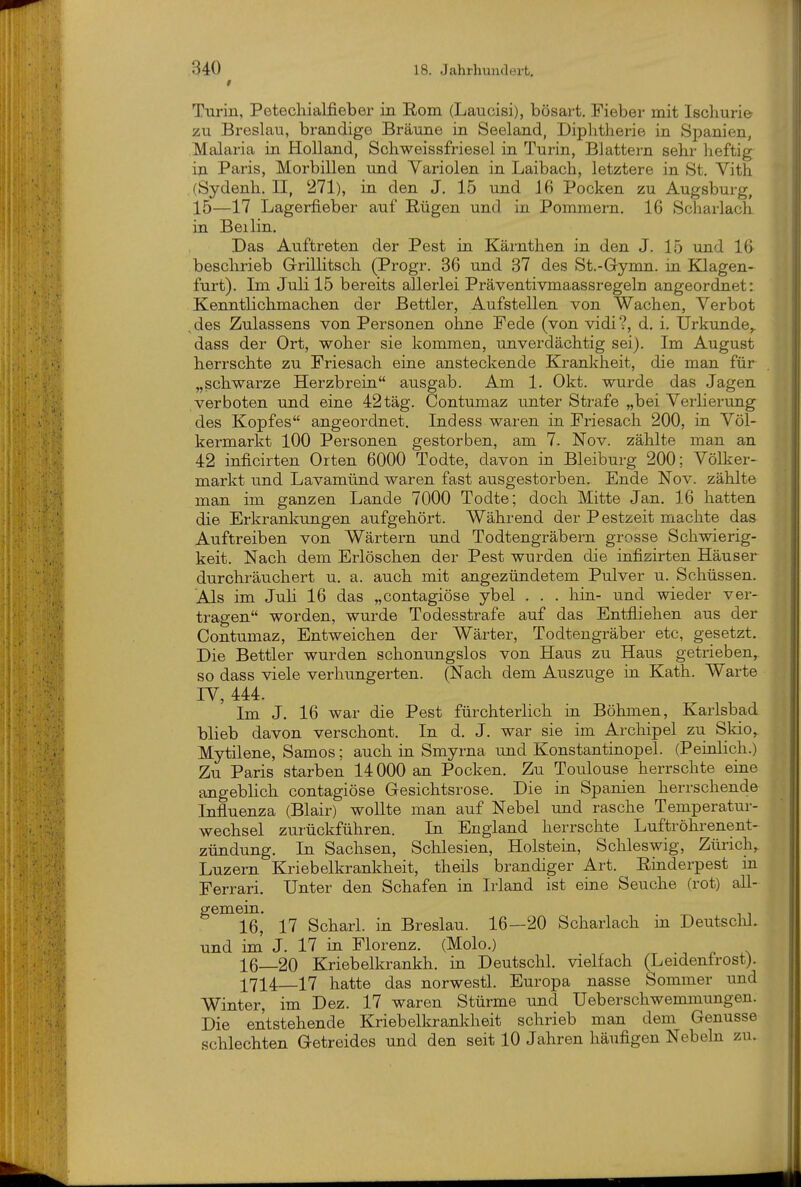 Turin, Petechialfieber in Rom (Laucisi), bösart. Fieber mit Iscliurie zu Breslau, brandige Bräune in Seeland, Diphtherie in Spanien, Malaria in Holland, Schweissfriesel in Turin, Blattern sehr heftig iji Paris, Morbillen und Variolen in Laibach, letztere in St. Vith (Sydenh. II, 271), in den J. 15 und 16 Pocken zu Augsburg, 15—17 Lagerfieber auf Rügen und in Pommern. 16 Scharlach in Beilin, Das Auftreten der Pest in Kärnthen in den J. 15 und 1(> beschrieb G-rillitsch (Progr. 36 und 37 des St.-Gymn. in IQagen- furt). Im Juli 15 bereits allerlei Präventivmaassregeln angeordnet: Kenntlichmachen der Bettler, Aufstellen von Wachen, Verbot .des Zulassens von Personen ohne Fede (von vidi?, d. i. Urkunde,, dass der Ort, woher sie kommen, unverdächtig sei). Im August herrschte zu Friesach eine ansteckende Krankheit, die man für „schwarze Herzbrein ausgab. Am 1. Okt. wurde das Jagen verboten und eine 42 tag. Contumaz unter Strafe „bei Verlierung des Kopfes angeordnet. Indess waren in Friesach 200, in Völ- kermarkt 100 Personen gestorben, am 7. Nov. zählte man an 42 inficirten Orten 6000 Todte, davon in Bleiburg 200; Völker- markt und Lavamünd waren fast ausgestorben. Ende Nov. zählte man im ganzen Lande 7000 Todte; doch Mitte Jan. 16 hatten die Erkrankungen aufgehört. Während der Pestzeit machte das Auftreiben von Wärtern und Todtengräbern grosse Schwierig- keit. Nach dem Erlöschen der Pest wurden die infizirten Häuser durchräuchert u. a. auch mit angezündetem Pulver u. Schüssen. Als im Juh 16 das „contagiöse ybel . . . hin- und wieder ver- tragen worden, wurde Todesstrafe auf das Entfliehen aus der Contumaz, Entweichen der Wärter, Todtengräber etc, gesetzt. Die Bettler wurden schonungslos von Haus zu Haus getrieben, so dass viele verhungerten. (Nach dem Auszuge in Kath. Warte IV, 444. Im J, 16 war die Pest fürchterlich in Böhmen, Karlsbad blieb davon verschont. In d. J. war sie im Archipel zu Skio, Mytilene, Samos; auch in Smyrna und Konstantinopel. (Peinlich.) Zu Paris starben 14 000 an Pocken. Zu Toulouse herrschte eine angeblich contagiöse Gesichtsrose. Die in Spanien herrschende Influenza (Blair) wollte man auf Nebel und rasche Temperatur- wechsel zurückführen. In England herrschte Luftröhrenent- zündung. In Sachsen, Schlesien, Holsteia, Schleswig, Zürich, Luzern Kriebelkrankheit, theils brandiger Art. Rinderpest in Ferrari. Unter den Schafen in Irland ist eine Seuche (rot) all- gemein. . 11 16, 17 Scharl. in Breslau. 16—20 Scharlach m Deutsclil. und im' J. 17 in Florenz. (Molo.) 16_20 Kriebelkrankh. in Deutschi, vielfach (Leidenfrost). 1714_17 hatte das norwestl. Europa nasse Sommer und Winter, im Dez. 17 waren Stürme und Ueberschwemmungen. Die entstehende Kriebelkranliheit schrieb man dem Genüsse schlechten Getreides und den seit 10 Jahren häufigen Nebeln zu.