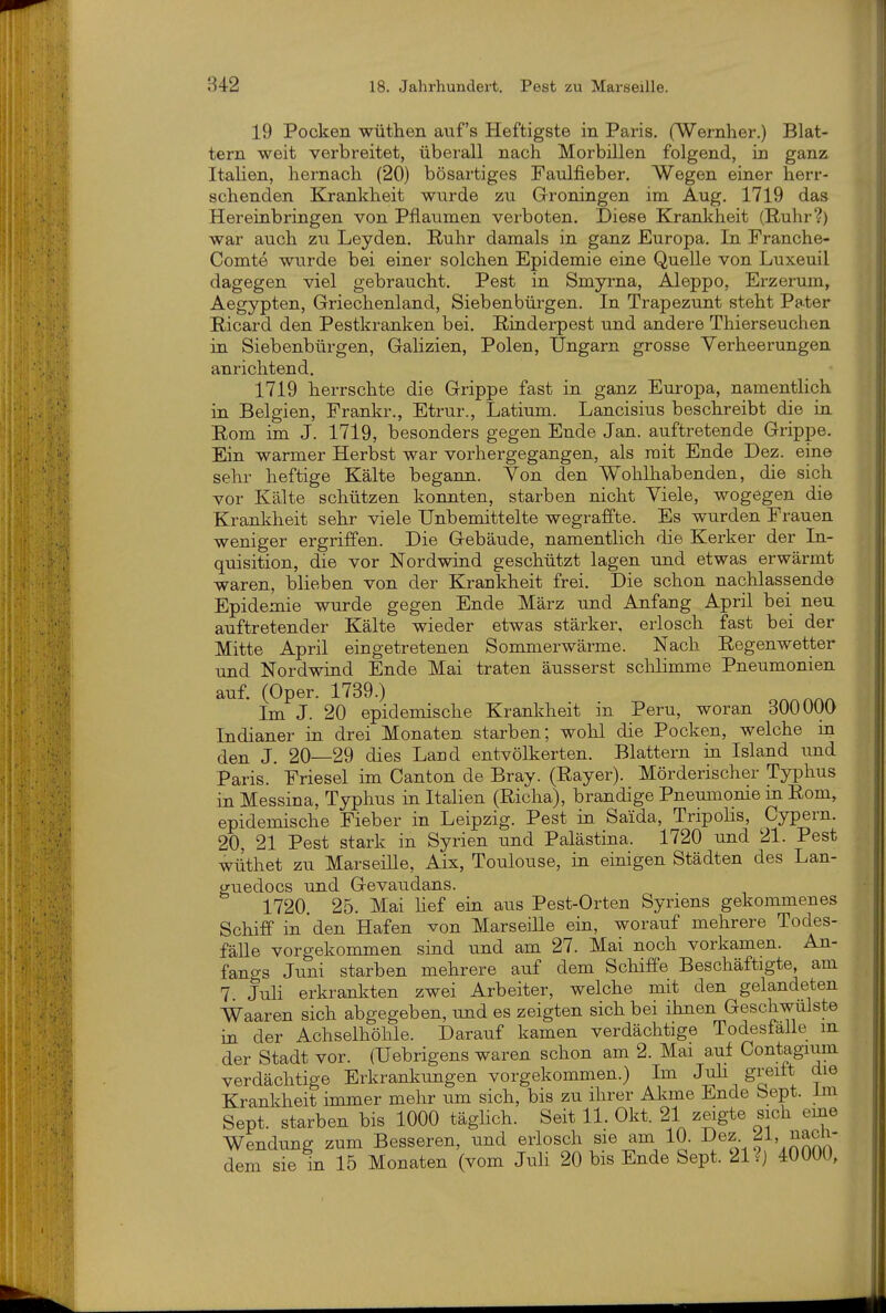 19 Pocken wüthen auf's Heftigste in Paris, (Weinher.) Blat- tern weit verbreitet, überall nach Morbillen folgend, in ganz Italien, hernach (20) bösartiges Faulfieber. Wegen einer herr- schenden Krankheit wurde zu Groningen im Aug. 1719 das Hereinbringen von Pflaumen verboten. Diese Krankheit (E-uhr?) war auch zu Leyden. Ruhr damals in ganz Europa. In Franche- Comte wurde bei einer solchen Epidemie eine QueUe von Luxeuil dagegen viel gebraucht. Pest in Smyrna, Aleppo, Erzerum, Aegypten, Griechenland, Siebenbürgen. In Trapezunt steht Pater Ricard den Pestkranken bei. Rinderpest und andere Thierseuchen in Siebenbürgen, Galizien, Polen, Ungarn grosse Verheerungen anrichtend. 1719 herrschte die Grippe fast in ganz Europa, namentlich in Belgien, Frankr., Etrur., Latium. Lancisius beschreibt die in Rom im J. 1719, besonders gegen Ende Jan. auftretende Grippe. Ein warmer Herbst war vorhergegangen, als mit Ende Dez. eine sehr heftige Kälte begann. Yon den Wohlhabenden, die sich vor Kälte schützen konnten, starben nicht Viele, wogegen die Krankheit sehr viele Unbemittelte wegraffte. Es wurden Frauen weniger ergriffen. Die Gebäude, namentlich die Kerker der In- quisition, die vor Nordwind geschützt lagen und etwas erwärmt waren, blieben von der Krankheit frei. Die schon nachlassende Epidemie wurde gegen Ende März und Anfang April bei neu auftretender Kälte wieder etwas stärker, erlosch fast bei der Mitte April eingetretenen Sommerwärme. Nach Regenwetter und Nordwind Ende Mai traten äusserst sclilimme Pneumonien auf. (Oper. 1739.) Im J. 20 epidemische Krankheit in Peru, woran 300000 Indianer in drei Monaten starben; wohl die Pocken, welche in den J. 20—29 dies Land entvölkerten. Blattern in Island imd Paris. Friesel im Canton de Bray. (Rayer). Mörderischer Typhus in Messina, Typhus in Italien (Richa), brandige Pneumonie m Rom, epidemische Fieber in Leipzig. Pest in Saida, Tripolis, Cypern. 20, 21 Pest stark in Syrien und Palästina. 1720 und 21. Pest wiithet zu Marseille, Aix, Toulouse, in einigen Städten des Lan- guedocs und Gevaudans. 1720. 25. Mai hef ein aus Pest-Orten Syriens gekommenes Schiff in den Hafen von Marseille ein, worauf mehrere Todes- fälle vorgekommen sind und am 27. Mai noch vorkamen. An- fangs Juni starben mehrere auf dem Schiffe Beschäftigte, am 7 Juli erkrankten zwei Arbeiter, welche mit den gelandeten Waaren sich abgegeben, und es zeigten sich bei ihnen Geschwulste in der Achselhöhle. Darauf kamen verdächtige Todesfalle m der Stadt vor. (Uebrigens waren schon am 2. Mai auf Contagium verdächtige Erkrankungen vorgekommen.) Im Juli greift die Krankheit immer mehr um sich, bis zu ihrer Ahme Ende Sept. im Sept. starben bis 1000 täglich. Seit 11. Okt. 21 zeigte sich eine Wendung zum Besseren, und erlosch sie am 10. l^^^z.^!, nach- dem sie in 15 Monaten (vom Juli 20 bis Ende Sept. 21 ?j 40000,