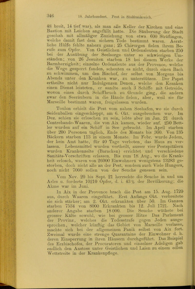 m 48 breit, 14 tief war), als man alle Keller der Kirchen und eine Bastion mit Leiclien angefüllt hatte. Die Säuberung der Stadt geschah mit allmäliger Zuziehung von etwa 600 Sträflingen, welche damit fast dem sichern Tode bestimmt waren. Aerzt- liche Hülfe fehlte nahezu ganz; 25 Chirurgen fielen ihrem Be- rufe zum Opfer. Von Geistlichen und Ordensleuten starben 250 bei der Ausübung der Seelsorge unter so schwierigen Um- ständen; von 26 Jesuiten starben 18 bei diesem Werke der Barmherzigkeit; einzelne Ordensleute aus der Provence, welche die Wege gesperrt fanden, scheuten es nicht, durch einen Bach zu schwimmen, um den Bischof, der selbst von Morgens bis Abends unter den Kranken war, zu unterstützen. Der Papst ertheilte nicht nur Indulgenzen Denen, welche den Kranken einen Dienst leisteten, er sandte auch 3 Schiffe mit G-etreide, wovon eines durch Schiffbruch zu Grunde ging, die andern zwar den Seeräubern in die Hände fielen, aber, weil sie für Marseille bestimmt waren, freigelassen wurden. Toulon erhielt die Pest vom nahen Seehafen, wo sie durch Seidenballen eingeschleppt, am 6. Okt. ausgebrochen war. Im Dez. schien sie erloschen zu sein, lebte aber im Jan. 21 durch Contrebande-Waaren, die von Aix kamen, wieder auf. 250 Bett- ler wurden auf ein Schiff in See gebracht. Im April starben über 200 Personen täglich, Ende des Monats bis 300. Von 135 Bäckern starben 113 in einem Monate. Im Febr. wurde Jedem, der kein Amt hatte, für 40 Tage verboten, das Haus zu ver- lassen. Lebensmittel wurden vertheilt, ausser vier Pestspitälern wurden Krankenzelte (Baracken) errichtet und verschiedene Sanitäts-Vorschriften erlassen. Bis zum 18. Aug., wo die Krank- heit erlosch, waren von 26000 Einwohnern wenigstens 13283 ge- storben, doch nicht alle an der Pest, sondern auch Viele Hungers, noch nicht 7000 sollen von der Seuche genesen sein. Vom Nov. 20 bis Sept. 21 herrschte die Seuche in und um Arles u. forderte 10210 Opfer, d. i. 43% der Bevölkerung; die Alcme war im Juni. In Aix in der Provence brach die Pest am 15. Aug. 1720 aus, durch Waaren eingeführt. Erst Anfangs Okt. verbreitete sie sich stärker; am 2. Okt. erkrankten über 50. Im Ganzen starben 7534 von 8000 Erkrankten bis 12. Juli 1721. Nach anderer Angabe starben 18 000. Die Seuche wüthete bei grosser Kälte sowohl, wie bei grosser Hitze Das Parlament der Provinz, welches die Todesstrafe gegen Jeden ausge- sprochen, welcher künftig das Gebiet von Marseille verlasse,, machte sich bei der allgemeinen Panik selbst von Aix fort. Zweimal wurde eine strenge Quarantaine der Einwohner d. h. deren Einsperrung in ihren Häusern durchgefülirt. Das Beispiel des Erzbischofes, der Procuratoren und einzehier Adehgen gab endlich den Anstoss unter Geistlichen und Laien zu einem edlen Wettstreite in der Krankenpflege.