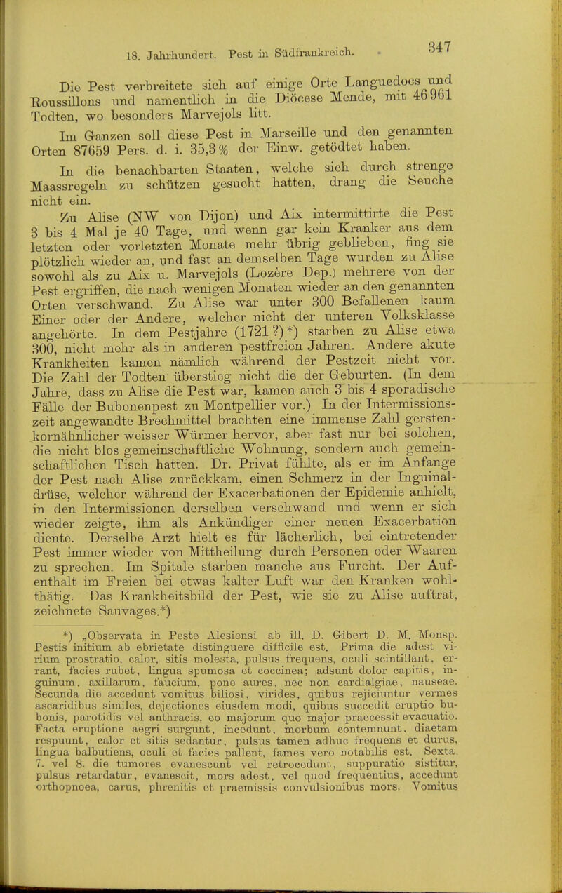 Die Pest verbreitete sich auf einige Orte Languedocs und Roussillons und namentlich in die Diöcese Mende, mit 4bybl Todten, wo besonders Marvejols litt. Im G-anzen soll diese Pest in Marseille und den genannten Orten 87659 Pers. d. i. 35,3% clei' Einw. getödtet haben. In die benachbarten Staaten, welche sich durch strenge Maassregeln zu schützen gesucht hatten, drang die Seuche nicht ein. Zu Ahse (NW von Dijon) und Aix intermittirte die Pest 3 bis 4 Mal je 40 Tage, und wenn gar kein Kranker aus dem letzten oder vorletzten Monate mehr übrig gebheben, fing sie plötzHch wieder an, und fast an demselben Tage wurden zu Ahse sowohl als zu Aix u. Marvejols (Lozere Dep.) mehrere von der Pest ergriffen, die nach wenigen Monaten wieder an den genannten Orten verschwand. Zu Ahse war unter 300 Befallenen kaum Einer oder der Aadere, welcher nicht der unteren Volksklasse angehörte. In dem Pestjahre (1721 ?) *) starben zu Alise etwa 300, nicht mehr als in anderen pestfreien Jahren. Andere akute Krankheiten kamen nämhch während der Pestzeit nicht vor. Die Zahl der Todten überstieg nicht die der Gehülsten. (In dem Jahre, dass zu Ahse die Pest war, kamen auch 3^ bis 4 sporadische Fälle der Bubonenpest zu Montpelher vor.) In der Intermissions- zeit angewandte Brechmittel brachten eine immense Zahl gersten- kornähnhcher weisser Würmer hervor, aber fast nur bei solchen, die nicht blos gemeinschafthche Wohnung, sondern auch gemein- schaftHchen Tisch hatten. Dr. Privat fühlte, als er im Anfange der Pest nach Ahse zurückkam, einen Schmerz in der Inguinal- drüse, welcher während der Exacerbationen der Epidemie anhielt, in den Intermissionen derselben verschwand und wenn er sich wieder zeigte, ihm als Ankündiger einer neuen Exacerbation diente. Derselbe Arzt hielt es für lächerHch, bei eintretender Pest immer wieder von Mittheilung durch Personen oder Waaren zu sprechen. Im Spitale starben manche aus Furcht. Der Auf- enthalt im Freien bei etwas kalter Luft war den Kranken wohl^ thätig. Das Krankheitsbild der Pest, wie sie zu Alise auftrat, zeichnete Sauvages.*) *) „Observata in Feste Alesiensi ab ill. D. Gibert D. M. Monsp. Pestis initium ab ebrietate distinguere difficile est. Prima die adest vi- rium prostratio, calor, sitis molesta, pulsus frequens, ociili scintillant, er- rant, facies rubet, lingua spumosa et coccinea; adsunt dolor capitis, in- guinum, axillarum, faucium, pone anres, nec non cardialgiae, nauseae. Secunda die accedunt vomitus biliosi, virides, quibus rejiciuntur vermes ascaridibus similes, dejectiones eiusdem naodi, quibus succedit eruptio bu- bonis, parotidis vel anthracis, eo majorum quo major praecessit evacuatio. Facta eruptione aegri surgunt, incedunt, morbum contemnunt. diaetam respuunt, calor et sitis sedantur, pulsus tarnen adhuc frequens et dui'us, lingua balbutiens, oculi et facies pallent, fames vero notabiKs est. Sexta, 7. vel 8. die tumores evanescunt vel retrocedunt, suppuratio sistitur, pulsus retardatur, evanescit, mors adest, vel quod frequentius, accedunt orthopnoea, carus, phrenitis et praemissis convulsionibus mors. Vomitus