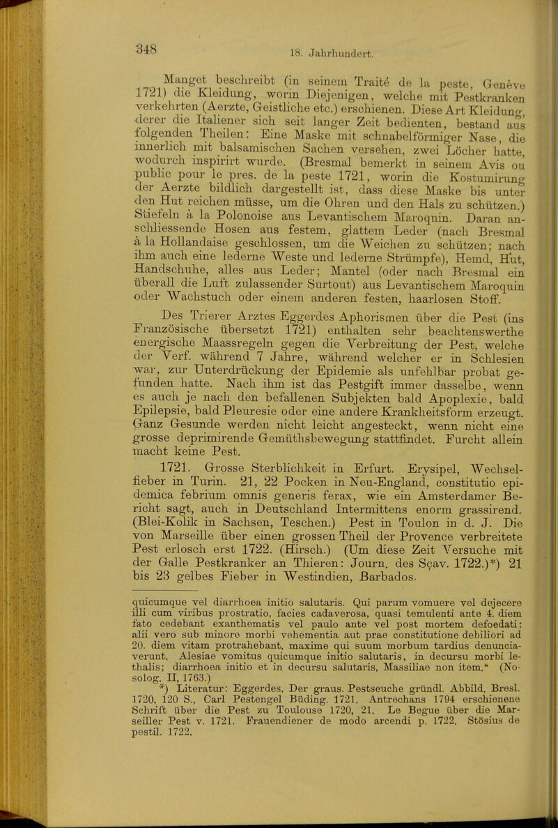 17^1) die Kleidung, worin Diejenigen, welche mit Pestkranken verkehrten (Aerzte, Geistliche etc.) erschienen. Diese Art Kleiduncr derer die Italiener sich seit langer Zeit bedienten, bestand aS folgenden Theilen: Eine Maske mit schnabelförmiger Nase, die innerlich mit balsamischen Sachen versehen, zwei Löcher hatte wodurch inspirirt wurde. (Bresmal bemerkt in seinem Avis ou pubhc pour le pres. de la peste 1721, worin die Kostumirung der Aerzte bildlich dargestellt ist, dass diese Maske bis unter den Hut reichen müsse, um die Ohren und den Hals zu schützen.) Stiefeln ä la Polonoise aus Levantischem Maroquin. Daran an- scliliessende Hosen aus festem, glattem Leder (nach Bresmal ä la HoUandaise geschlossen, um die Weichen zu schützen; nach ihm auch eine lederne Weste und lederne Strümpfe), Hemd, Hut, Handschuhe, alles aus Leder; Mantel (oder nach Bresmal ein überall die Luft zulassender Surtout) aus Levantischem Maroquin oder Wachstuch oder einem anderen festen, haarlosen Stoff. Des Trierer Arztes Eggerdes Aphorismen über die Pest (ins Französische übersetzt 1721) enthalten selir beachtenswerthe energische Maassregeln gegen die Yerbreitung der Pest, welche der Yerf während 7 Jahre, während welcher er in Schlesien war, zur Unterdrückung der Epidemie als unfehlbar probat ge- funden hatte. Nach ihm ist das Pestgift immer dasselbe, wenn es auch je nach den befallenen Subjekten bald Apoplexie, bald Epilepsie, bald Pleuresie oder eine andere Krankheitsform erzeugt. Ganz Gesunde werden nicht leicht angesteckt, wenn nicht eine grosse deprimirende Gemüthsbewegung stattfindet. Furcht allein macht keine Pest. 1721. Grosse Sterblichkeit in Erfurt. Erysipel, Wechsel- fieber in Turin. 21, 22 Pocken in Neu-England, constitutio epi- demica febrium omnis generis ferax, wie ein Amsterdamer Be- richt sagt, auch in Deutschland Litermittens enorm grassirend. (Blei-Kolik in Sachsen, Teschen.) Pest in Toulon in d. J. Die von Marseille über einen grossen Theil der Provence verbreitete Pest erlosch erst 1722. (Hirsch.) (Um diese Zeit Versuche mit der Galle Pestkranker an Thieren: Journ. des Scav. 1722.)*) 21 bis 23 gelbes Fieber in Westindien, Barbados. quicumque vel diarrhoea initio salutaris. Qui parum vomuere vel dejecere illi cum viribus prostratio, facies cadaverosa, quasi temulenti ante 4. diem fato cedebant exanthematis vel paulo ante vel post mortem defoedati; alii vero sub minore morbi vehementia aut prae constitutione debiliori ad 20. diem vitam protrahebant, maxime qui suum morbum tardius denuncia- verunt. Alesiae vomitus quicumque initio salutaris, in decursu morbi le- thalis; diarrhoea initio et in decursu salutaris, Massiliae non item. (No- soiog. II, 1763.) *) Literatur: Eggerdes, Der graus. Pestseuche gründl. Abbild. Bi-esl. 1720, 120 S., Carl Pestengel Büding. 1721. Antrechans 1794 erschienene Schrift über die Pest zu Toulouse 1720, 21. Le Begue über die Mar- seiller Pest v. 1721. Frauendiener de modo arcendi p. 1722. Stösius de pestü. 1722.