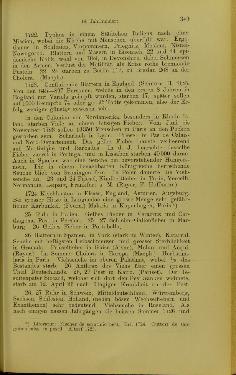 1722. Typhus in einem Städtchen Italiens nach einer Mission, wobei die Kirche mit Menschen überfüllt war. Ergo- tismus 'in Schlesien, Vorpommern, Priegnitz, Moskau, Nisnei- Nowogorod. Blattern und Masern in Eisenach. 22 und 24 epi- demische Kolik, wohl von Blei, in Devonshire, dabei Schmerzen in den Armen, Verlust der Motilität, als Krise rothe brennende Pusteln. 22—24 starben zu Berlin 113, zu Breslau 208 an der Cholera. (Macph.) 1723. Confluirende Blattern in England. (Schnurr. II, 262). Von den 845—897 Personen, welche in den ersten 8 Jahren in England mit Variola geimpft wurden, starben 17, später sollen auf 1000 Geimpfte 74 oder gar 95 Todte gekommen, also der Er- folg weniger günstig gewesen sein. In den Colonien von Nordamerika, besonders in Rhode Is- land starben Viele an einem hitzigen Fieber. Vom Juni bis November 1723 soUen 13350 Menschen in Paris an den Pocken gestorben sein. Scharlach in Lyon. Friesel in Pas de Calais- und Nord-Departement. Das gelbe Fieber hauste verheerend auf Martinique und Barbados. In d. J. herrschte dasselbe Fieber zuerst in Portugal und in Lissabon starben 40000 daran. Auch in Spanien war eine Seuche bei bevorstehender Hungers- noth. Die in einem benachbarten Königreiche herrschende Seuche blieb von Groningen fern. In Polen dauerte die Vieh- seuche an. 23 und 24 Friesel, Kiudbettfieber in Turin, Vercelli, Normandie, Leipzig, Frankfurt a. M. (Rayer, F. Hoffmann). 1724 Keichhusten in Elsass, England, Asturien, Augsburg.. Bei grosser Hitze in Languedoc eine grosse Menge sehr gefähr- licher Karbunkel. (Fourn.) Malaria in Kopenhagen, Paris *). 25. Ruhr in Italien. Gelbes Fieber in Veracruz und Car- thagena, Pest in Persien. 25—27 Schleim - Gallenfieber in Mar- burg. 26 Gelbes Fieber in Portobello. 26 Blattern in Spanien, in York (stark im Winter). Katarrhl. Seuche mit heftigsten Leibschmerzen und grosser Sterbhchkeit in Granada. Frieselfieber in Guise (Aisne), Melun und Acqui. (Rayer.) Im Sommer Cholera in Europa. (Macph.) Herbstma- laria in Paris. Viehseuche im oberen Palatinat, wobei ^/a des Bestandes starb. 26 Anthrax des Viehs über einen grossen Theil Deutschlands. 26, 27 Pest in Kairo. (Pariset). Der Je- suitenpater Siccard, welcher sich dort den Pestkranken widmete,, starb am 12. April 26 nach 6tägiger Krankheit an der Pest. 26, 27 Ruhr in Schweiz, Mitteldeutschland, Württemberg, Sachsen, Schlesien, Holland, (neben bösen Wechselfiebern und Exanthemen) sehr bedeutend. Viehseuche in Russland. Als nach einigen nassen Jahrgängen die heissen Sommer 1726 und *) Literatur : Fischer de scrutinie pest. Erf. 1724. Gruttorf de san- guinis miss. in pestil. Altorf 172.5.