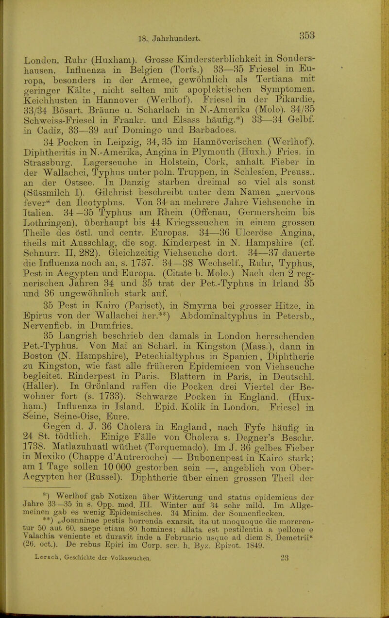 London. Ruhr (Huxham). Grosse Kindersterblichkeit in Sonders- hausen. Influenza in Belgien (Torfs.) 33—35 Friese! in Eu- ropa, besonders in der Armee, gewöhnlich als Tertiana mit geringer Kälte, nicht selten mit apoplektischen Symptomen. Keichhusten in Hannover (Werlhof). Friesel in der Pikardie, 33/34 Bösart. Bräune u. Scharlach in N.-Amerika (Molo). 34/35 Schweiss-Friesel in Frankr. und Elsass häufig.*) 33—34 Gelbf. in Cadiz, 33—39 auf Domingo und Barbadoes. 34 Pocken in Leipzig, 34, 35 im Hannöverischen (Werlhof). Diphtheiitis in N.-Amerika, Angina in Plymouth (Huxh.) Fries, in Strassburg. Lagerseuche in Holstein, Cork, anhält. Fieber in der Wallachei, Typhus unter poln. Truppen, in Schlesien, Preuss.. an der Ostsee. In Danzig starben di-eimal so viel als sonst (Süssmilch I). G-ilchrist beschreibt unter dem Namen „nervous fever den Ileotyphns. Von 34 an mehrere Jahre Viehseuche in Italien. 34 —35 Typhus am Rhein (Offenau, Germersheim bis Lothringen), überhaupt bis 44 Kriegsseuchen in einem grossen Theile des östl. und centr. Europas. 34—36 Ulceröse Angina, theils mit Ausschlag, die sog. Kinderpest in N. Hampshire (cf. Schnurr. II, 282). Gleichzeitig Viehseuche dort. 34—37 dauerte die Influenza noch an, s. 1737. 34—38 Wechself., Ruhr, Typhus, Pest in Aegypten und Europa. (Citate b. Molo.) Nach den 2 reg- nerischen Jahren 34 und 35 trat der Pet.-Typhus in Irland 35 und 36 ungewöhnlich stark auf. 35 Pest in Kairo (Pariset), in Smyrna bei grosser Hitze, in Epirus von der Wallachei her.**) Abdominaltyphus in Petersb., Nervenfieb. in Dumfries. 35 Langrish beschrieb den damals in London herrschenden Pet.-Typhus. Von Mai an Scharl. in Kingston (Mass.), dann in Boston (N. Hampshire), Petechialtyphus in Spanien, t)iphtherie zw Kingston, wie fast alle früheren Epidemieen von Viehseuche begleitet. Rinderpest in Paris. Blattern in Paris, in Deutsclü. (Haller). In Grönland raffen die Pocken drei Viertel der Be- wohner fort (s. 1733). Schwarze Pocken in England. (Hux- ham.) Influenza in Island. Epid. Kolik in London. Friesel in Seine, Seine-Oise, Eure. Gegen d. J. 36 Cholera in England, nach Fyfe häufig in 24 St. tödtlich. Einige Fälle von Cholera s. Degner's Beschr. 1738. Matlazuhuatl wüthet (Torquemado). Im J. 36 gelbes Fieber in Mexiko (Chappe d'Autreroche) — Bubonenpest in Kairo stark; am 1 Tage sollen 10 000 gestorben sein —, angeblich von Ober- Aegypten her (Rüssel). Diphtherie über eiuen grossen Tlieil der *) Werlhof gab Notizen über Wittening und Status epidemicus der Jahre 33—35 in s. Opp. med. III. Winter auf 84 sehr mild. Im Allge- meinen gab es wenig Epidemisches. 34 Minim. der Sonnenflecken. **) „Joanninae pestis horrenda exarsit, ita ut unoquoque die moreren- tur 50 aut 60, saepe etiam 80 homines; allata est pestilentia a pellone e Valachia veniente et duravit inde a Februario usque ad diem S. Demetrii (26. oet.). De rebus Epiri im Corp. scr. h. Byz. Epirot. 1849. Lersch, Geschichte der Volksseuchen. 23