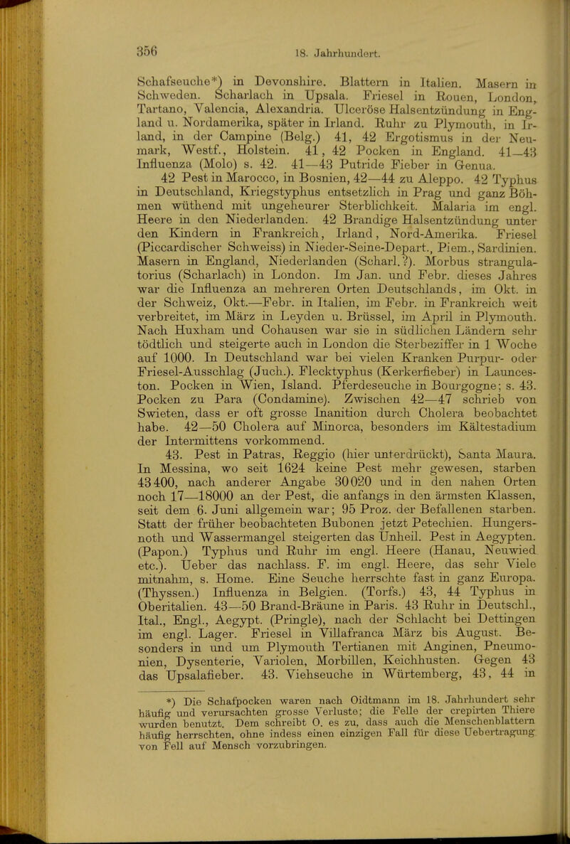 Schafseuclie*) in Devonshire. Blattern in Italien. Masern in Schweden. Scharlach in Upsala. Friesel in Ronen, London, Tartano, Valencia, Alexandria. Ulceröse Halsentzündung in Eng- land u. Nordamerika, später in Irland. Ruhr zu Plymouth, in Ir- land, in der Campine (Belg.) 41, 42 Ergotismus in der Neu- mark, Westf., Holstein. 41, 42 Pocken in England. 41—43 Influenza (Molo) s. 42. 41—43 Putride Fieber in Genua. 42 Pest in Marocco, in Bosnien, 42—44 zu Aleppo. 42 Typhus in Deutschland, Kriegstyphus entsetzhch in Prag und ganz Böh- men wüthend mit ungeheurer Sterblichkeit. Malaria im engl. Heere in den Niederlanden. 42 Brandige Halsentzündung unter den Kindern in Frankreich, Irland, Nord-Amerika. Friesel (Piccardischer Schweiss) in Nieder-Seine-Depart., Piem., Sardinien. Masern in England, Niederlanden (Scharl. ?). Morbus strangula- torius (Scharlach) in London. Im Jan. und Febr. dieses Jahres war die Influenza an mehreren Orten Deutschlands, im Okt. in der Schweiz, Okt.—Febr. in Italien, im Febr. in Frankreich weit verbreitet, im März in Leyden u. Brüssel, im April in Plymouth. Nach Huxham und Cohausen war sie in südlichen Ländern sehr tödtlich und steigerte auch in London die Sterbeziffer in 1 Woche auf 1000. In Deutschland war bei vielen Kranken Purpur- oder Friesel-Ausschlag (Juch.). Flecktyphus (Kerkerfieber) in Launces- ton. Pocken in Wien, Island. Pferdeseuche in Boargogne; s. 43. Pocken zu Para (Condamine). Zwischen 42—47 schrieb von Swieten, dass er oft grosse Inanition durch Cholera beobachtet habe. 42—50 Cholera auf Minorca, besonders im Kältestadium der Intermittens vorkommend. 43. Pest in Patras, Reggio (liier unterdrückt), Santa Maura. In Messina, wo seit 1624 keine Pest mehr gewesen, starben 43400, nach anderer Angabe 30020 und in den nahen Orten noch 17—18000 an der Pest, die anfangs in den ärmsten Klassen, seit dem 6. Juni allgemein war; 95 Proz. der Befallenen starben. Statt der früher beobachteten Bubonen jetzt Petecliien. Hungers- noth und Wassermangel steigerten das Unheil. Pest in Aegypten. (Papon.) Typhus und Ruhr im engl. Heere (Hanau, Neuwied etc.). Ueber das nachlass. F. im engl. Heere, das sehr Viele mitnahm, s. Home. Eine Seuche herrschte fast in ganz Europa. (Thyssen.) Influenza in Belgien. (Torfs.) 43, 44 Typhus in Oberitalien. 43—50 Brand-Bräune in Paris. 43 Ruhr in Deutschi., Ital., Engl., Aegypt. (Pringle), nach der Schlacht bei Dettingen im engl. Lager. Friesel in Villafranca März bis August. Be- sonders in und um Plymouth Tertianen mit Anginen, Pneumo- nien, Dysenterie, Variolen, Morbillen, Keichhusten. Gegen 43 das Upsalafieber. 43. Viehseuche in Würtemberg, 43, 44 in *) Die Schafpocken waren nach Oidtmann im 18. Jahrhundert sehr häufig und verursachten grosse Verluste; die Felle der crepirten Thiere wurden benutzt. Dem schreibt 0. es zu, dass auch die Menschenblattern häufig herrschten, ohne indess einen einzigen Fall für diese Uebertraguug von Fell auf Mensch vorzubringen.