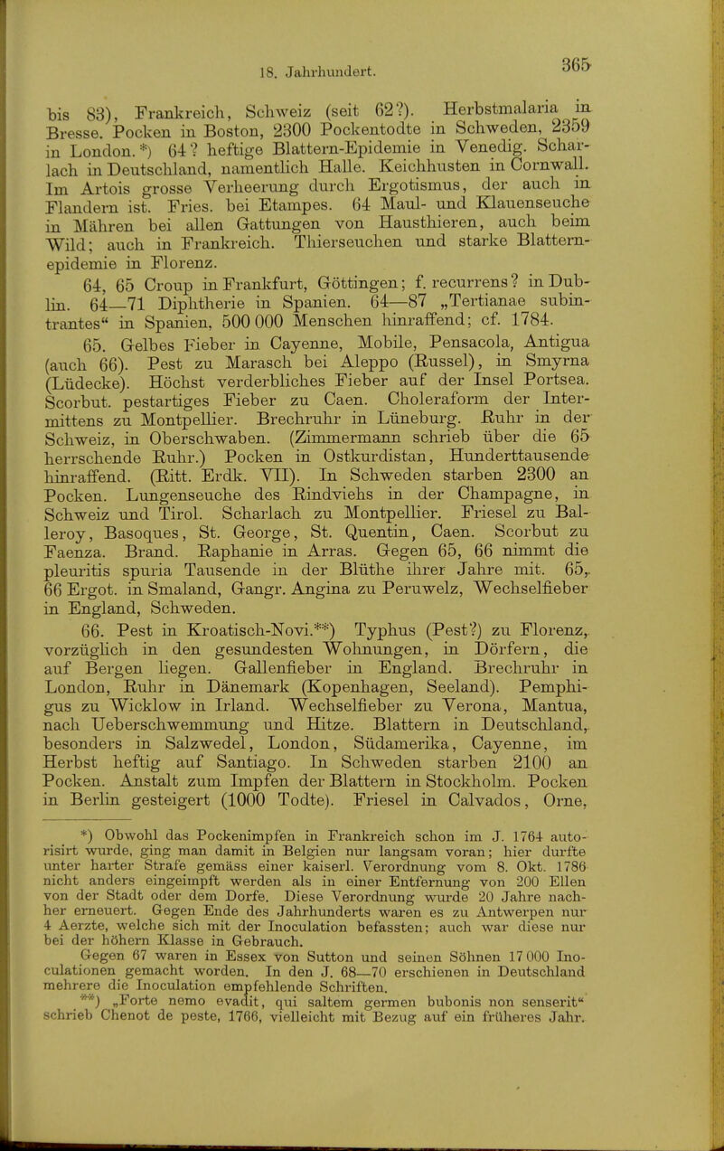 36& bis 83), Frankreich, Schweiz (seit 62?). Herbstmalaria m Bresse. Pocken in Boston, 2300 Pockentodte in Schweden, 2359 in London.*) 64? heftige Blattern-Epidemie in Venedig. Schar- lach in Deutschland, namenthch Halle. Keichhusten in Cornwall. Im Artois grosse Verheerung durch Ergotismus, der auch in Flandern ist. Fries, bei Etampes. 64 Maul- und Klauenseuche in Mähren bei allen Gattungen von Hausthieren, auch beim Wild; auch in Frankreich. Thierseuchen und starke Blattern- epidemie in Florenz. 64. 65 Croup in Frankfurt, Göttingen; f. recurrens ? in Dub- lin. 64—71 Diphtherie in Spanien. 64—87 „Tertianae subin- trantes« in Spanien, 500 000 Menschen liinraffend; cf. 1784. 65. Gelbes Fieber in. Cayenne, Mobile, Pensacola, Antigua (auch 66). Pest zu Marasch bei Aleppo (Rüssel), in Smyrna (Lüdecke). Höchst verderbliches Fieber auf der Insel Portsea. Scorbut. pestartiges Fieber zu Caen. Choleraform der Inter- mittens zu Montpellier. Brechruhr in Lüneburg. Ruhr in der Schweiz, in Oberschwaben. (Zimmermann schrieb über die 65 herrschende Ruhr.) Pocken in Ostkurdistan, Hunderttausende hinraffend. (Ritt. Erdli. VII). In Schweden starben 2300 an Pocken. Lungenseuche des Rindviehs in der Champagne, in Schweiz und Tirol. Scharlach zu Montpellier, Friesel zu Bal- leroy, Basoques, St. George, St. Quentin, Caen. Scorbut zu Faenza. Brand. Raphanie in Arras. Gegen 65, 66 nimmt die pleuritis spuria Tausende in der Blüthe ilirer Jahre mit. 65,, 66 Ergot. in Smaland, Gangr. Angina zu Peruwelz, Wechselfieber in England, Schweden, 66. Pest in Kroatisch-Novi.**) Typhus (Pest?) zu Florenz, vorzüghch in den gesundesten Wohnungen, in Dörfern, die auf Bergen liegen. Gallenfieber in England. Brechruhr in London, Ruhr in Dänemark (Kopenhagen, Seeland). Pemphi- gus zu Wicklow in Irland. Wechselfieber zu Verona, Mantua, nach Ueberschwemmung und Hitze. Blattern in Deutschland,, besonders in Salzwedel, London, Südamerika, Cayenne, im Herbst heftig auf Santiago. In Schweden starben 2100 an Pocken. Anstalt zum Impfen der Blattern in Stockholm. Pocken in Berlin gesteigert (1000 Todte). Friesel in Calvados, Orne, *) Obwohl das Pockenimpfen in Frankreich schon im J. 1764- auto- risirt wurde, ging man damit in Belgien nur langsam voran; hier durfte unter harter Strafe gemäss einer kaiserl. Verordnung vom 8. Okt. 1786 nicht anders eingeimpft werden als in einer Entfernung von 200 Ellen von der Stadt oder dem Dorfe. Diese Verordnung wurde 20 Jahre nach- her erneuert. Gegen Ende des Jahrhunderts waren es zu Antwerpen nur 4 Aerzte, welche sich mit der Inoculation befassten; auch war diese nur bei der höhern Klasse in Gebrauch. Gegen 67 waren in Essex von Sutten und seinen Söhnen 17 000 Ino- culationen gemacht worden. In den J. 68—70 erschienen in Deutschland mehrere die Inoculation empfehlende Schriften. ''') „Forte nemo evadit, qui saltem germen bubonis non senserit schrieb Chenot de peste, 1766, vielleicht mit Bezug auf ein fiüheres Jahr.