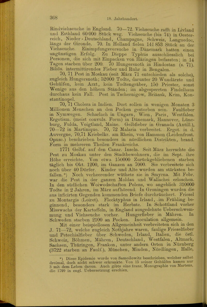 3G8 Rindvieliseuelie in England. 70—72. Viehseuche rafFt in Livland und Estiiland (50 000 Stück weg. Viehseuche (bis 74) in Oester- reich, Nieder - Deutschhmd, Champagne, Schweiz, Languedoc, längs der Gironde. 70. In Holland fielen 14J 853 Stück an der Viehseuche. Einimpfungsversuche in Dänemark hatten einen ungünstigen Erfolg. Zu Dieppe Typhus ausschhesshch bei Personen, die sich mit Einpacken von Häringen befassten; in 14 Tagen starben über 200. 70 Hungersnoth in Hindostan (s. 71). BiUös. intermittirendes Fieber und Euhr in Bengalen. 70, 71 Pest in Moskau (seit März 71 entschieden als solche), zugleich Hungersnoth; 52000 Todte, darunter 20 Wundärzte und (xehülfen, kein Arzt, kein Todtengräber, 150 Priester, sonst Wenige aus den höhern Ständen; im abgesperrten Findelhaus durchaus kein Fall. Pest in Tschernigow, Briänsk, Krim, Kon- stantinopel. 70, 71 Cholera in Indien. Dort sollen in wenigen Monaten 3 Millionen Menschen an den Pocken gestorben sein. Faulfieber in Nymwegen. Scharlach in Ungarn, Wien, Paris, Westfalen. Ergotism. (meist convuls. Form) in Dänemark, Hannover, Lüne- burg, Fulda, Voigtland, Maine. Gelbfieber in Granada (Antül.),. 70—72 in Martinique. 70, 72 Malaria verbreitet. Ergot. in d. Auvergne, 70,71 Kriebelkr. am Rhein, von Hammen (Leidenfrost. Opusc.) beschrieben besonders in nördlichen Distrikten, brand. Form in mehreren Theilen Frankreichs. 1771 Gelbf. auf den Canar. Inseln. Seit März herrschte die Pest zu Moskau unter den Stadtbewolmern, die im Sept. ihre Höhe erreichte. Von etwa 150000 Zurückgebliebenen starben täglich bis Okt. 1200, im Ganzen an 7000. Sie verbreitete sich noch über 40 Dörfer. Kinder und Alte wurden am stärksten be- fallen. *) Noch verheerender wüthete sie in Smyrna. Mit Febr. war die Pest in der ganzen Moldau und Wallachei erloschen. In den südhchen Woiwodschaften Polens, wo angeblich 310000 Todte in 2 Jahren, im März aufhörend. In Groningen wurden die aus inficirten Gegenden kommenden Briefe durchräuchert. Friesel zu Montargis (Loiret). Flecktyphus in Irland, .im Früliling be- ginnend, besonders stark im Herbste. In Schottland vorher Misswachs der KartoffeLu, in England ausgedehnte Ueberschwem- mung und Viehseuche vorher. Hungerfieber in Mähren. In Schweden starben 2100 an Pocken. Inoculation allgemein. Mit einer beispiellosen Allgemeinheit verbreiteten sich in den J. 71—72, welche zugleich Nothjahre waren, faulige Frieselfieber und Petecliialfieber über Schweden, Irland, Italien, die östl. Schweiz, Böhmen, Mähren, Deutschland, Westfalen, Altmark, Sachsen, Thüringen, Franken, unter andern Orten in Nürnberg (3722 starben an Faulf.), München, Minden, Nördlingen, Halle, *) Diese Epidemie wurde von Samoilowitz beschrieben, welcher selbst dreimal, doch nicht schwer erkrankte. Von 15 seiner Gehülfen kamen nur .3 mit dem Leben davon. Auch gibts eine franz. Monographie von Martens, die 1799 in engl. Uebersetzung erschien.