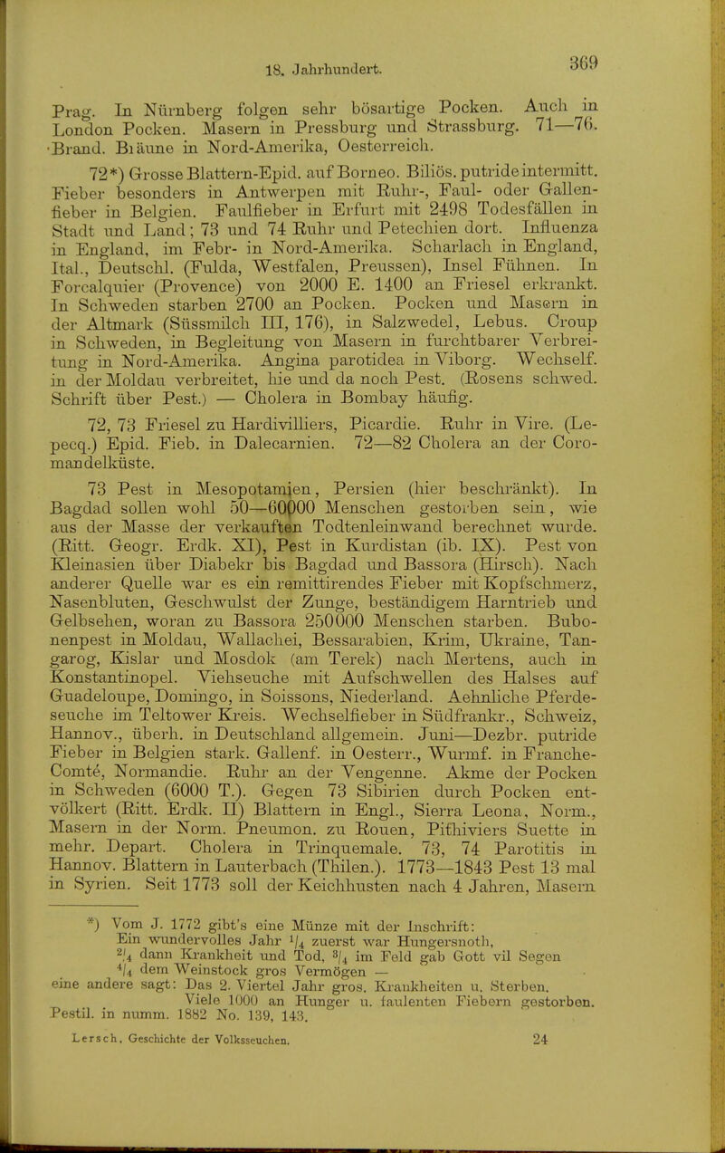 Prag. In Nürnberg folgen sehr bösartige Pocken. Auch m London Pocken. Masern in Pressburg und Strassburg. 71—76. •Brand. Biäune in Nord-Amerika, Oesterreich. 72*) GrosseBlattern-Epid. auf Borneo. Biliös, putrideintermitt. Fieber besonders in Antwerpen mit Euhr-, Faul- oder Gallen- fieber in Belgien. Faulfieber in Erfurt mit 2498 Todesfällen in Stadt und Land; 78 und 74 Riihr und Petechien dort. Influenza in England, im Febr- in Nord-Amerika. Scharlach in England, Ital., Deutschi. (Fulda, Westfalen, Preussen), Insel Fühnen. In Forcalquier (Provence) von 2000 E. 1400 an Friesel erkrankt. In Schweden starben 2700 an Pocken. Pocken und Masern in der Altmark (Süssmilch III, 176), in Salzwedel, Lebus. Croup in Schweden, in Begleitung von Masern in furchtbarer Verbrei- tung in Nord-Amerika. Angina parotidea in Viborg. Wechself. in der Moldau verbreitet, hie und da noch Pest, (Rosens schwed. Schrift über Pest.) — Cholera in Bombay häufig. 72, 73 Friesel zu HardiviUiers, Picardie. Ruhr in Vire. (Le- pecq.) Epid. Fieb. in Dalecarnien. 72—82 Cholera an der Coro- mandelküste. 73 Pest in Mesopotamien, Persien (hier beschränkt). In Bagdad sollen wohl 50—60()00 Menschen gestorben sein, wie aus der Masse der verkauften Todtenleinwand berechnet wurde. (Ritt. Geogr. Erdk. XI), Pest in Kurdistan (ib. IX). Pest von Kleinasien über Diabekr bis Bagdad und Bassora (Hirsch). Nach anderer Quelle war es ein remittirendes Fieber mit Kopfschmerz, Nasenbluten, Geschwulst der Zunge, beständigem Harntrieb und Gelbsehen, woran zu Bassora 250000 Menschen starben. Bubo- nenpest in Moldau, Wallachei, Bessarabien, Krim, Ukraine, Tan- garog, Kislar und Mosdok (am Terek) nach Mertens, auch in Konstantinopel. Viehseuche mit Aufschwellen des Halses auf Guadeloupe, Domingo, in Soissons, Niederland. Aehnhche Pferde- seuche im Teltower Kreis. Wechselfieber in Südfrankr., Schweiz, Hannov., überh. in Deutschland allgemein. Juni—Dezbr. putride Fieber in Belgien stark. Gallenf. in Oesterr., Wurmf. in Franche- Comte, Normandie. Ruhr an der Vengenne. Akme der Pocken in Schweden (6000 T.). Gegen 73 Sibirien durch Pocken ent- völkert (Ritt. Erdk. II) Blattern in Engl., Sierra Leona, Norm., Masern in der Norm. Pneumon. zu Ronen, Pithiviers Suette in. mehr. Depart. Cholera in Trinquemale. 73, 74 Parotitis in Hannov. Blattern in Lauterbach (Thilen.). 1773—1843 Pest 13 mal in Syrien. Seit 1773 soll der Keichhusten nach 4 Jahren, Masern *) Vom J. 1772 gibt's eine Münze mit der Inschrift: Ein wundervolles Jahr 1/4 zuerst war Hungersnoth, 2/4 dann Krankheit und Tod, im Feld gab Gott vil Segen *U dem Weinstock gros Vermögen — eine andere sagt: Das 2. Viertel Jahr gros. Kiankheiten u. Sterben. Viele 1000 an Hunger u. laulenten Fiebern gestorben. Pestil. in numm. 1882 No. 139, 143. Lersch, Geschichte der Volksseuchen. 24