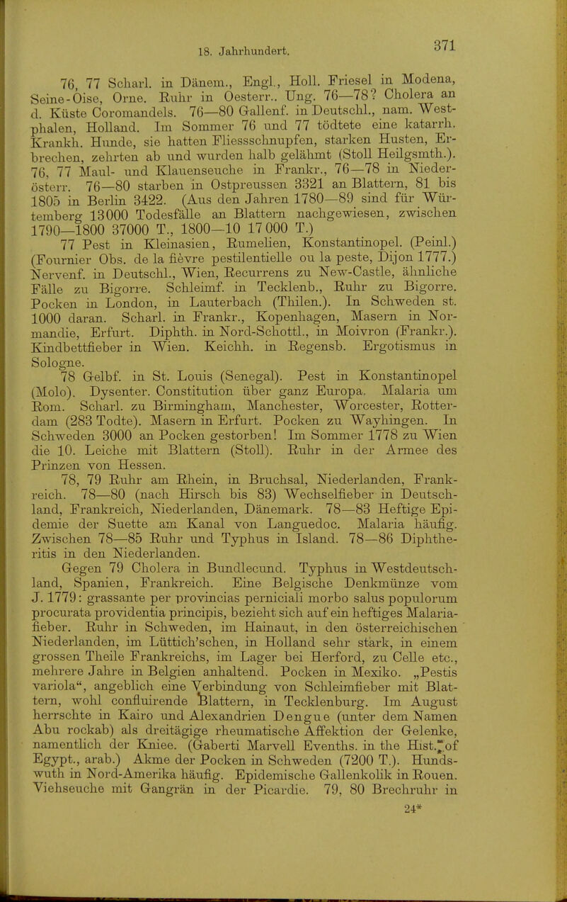 76 77 Scharl. in Dauern., Engl., Holl. Friesel in Modena, Seine-Öise, Orne. Eulir in Oesterr.. Ung. 76—78? Cholera an d. Küste Coromandels. 76—80 Gallenf. in Deutsclil., nam. West- phalen, Holland. Im Sommer 76 und 77 tödtete eine katarrli. Krankh. Hunde, sie hatten Fliessschnupfen, starken Husten, Er- brechen, zehrten ab und wurden halb gelähmt (StoU Heilgsmth.). 76, 77 Maul- und Klauenseuche in Frankr., 76—78 in Nieder- österr. 76—80 starben in Ostpreussen 3321 an Blattern, 81 bis 1805 in Berlin 3422. (Aus den Jahren 1780—89 sind für Wür- temberg 13000 Todesfälle an Blattern nachgewiesen, zwischen 1790—1800 37000 T., 1800-10 17 000 T.) 77 Pest in Kleinasien, Eumehen, Konstantinopel. (Peinl.) (Fournier Obs. de la fievre pestilentielle ou la peste, Dijon 1777.) Nervenf. in Deutschi., Wien, Eecurrens zu New-Castle, ähnliche Fälle zu Bigorre. Schleimf. in Tecklenb., Euhr zu Bigorre. Pocken in London, in Lauterbach (Thilen.). In Schweden st. 1000 daran. Scharl. in Frankr., Kopenhagen, Masern in Nor- mandie, Erfurt. Diphth. in Nord-Schottl., in Moivron (Frankr.). Kindbettfieber in Wien. Keichh. in Eegensb. Ergotismus in Sologne. 78 Gelbf. in St. Louis (Senegal). Pest in Konstantinopel (Molo). Dysenter. Constitution über ganz Europa, Malaria um Eom. Scharl. zu Birmingham, Manchester, Worcester, Eotter- dam (283 Todte). Masern in Erfurt. Pocken zu Wayliingen. In Schweden 3000 an Pocken gestorben! Im Sommer 1778 zu Wien die 10. Leiche mit Blattern (StoU). Euhr in der Armee des Prinzen von Hessen. 78, 79 Euhr am Ehein, in Bruchsal, Niederlanden, Frank- reich. 78—80 (nach Hirsch bis 83) Wechselfieber in Deutsch- land, Frankreich, Niederlanden, Dänemark. 78—83 Heftige Epi- demie der Suette am Kanal von Languedoc. Malaria häufig. Zwischen 78—85 Euhr und Typhus in Island. 78—86 Diphthe- ritis in den Niederlanden. Gegen 79 Cholera in Bundlecund. Typhus in Westdeutsch- land, Spanien, Frankreich. Eine Belgische Denkmünze vom J. 1779: grassante per provincias perniciali morbo salus populorum procurata Providentia principis, bezieht sich auf ein heftiges Malaria- fieber. Euhr in Schweden, im Hainaut, in den österreichischen Niederlanden, im Lüttich'sehen, in Holland sehr stark, in einem grossen Theile Frankreichs, im Lager bei Herford, zu Celle etc., mehrere Jahre in Belgien anhaltend. Pocken in Mexiko. „Pestis Variola, angeblich eine Verbindung von Schleimfieber mit Blat- tern, wohl confluirende *Blattern, in Tecklenburg. Im August herrschte in Kairo und Alexandrien Dengue (unter dem Namen Abu rockab) als dreitägige rheumatische Affektion der Gelenke, namentlich der Kniee. (Gaberti Marvell Evenths. in the Hist.of Egypt., arab.) Akme der Pocken in Schweden (7200 T.). Hunds- wuth in Nord-Amerika häufig. Epidemische Gallenkolik in Eouen. Viehseuche mit Gangrän in der Picardie. 79, 80 Brechruhr in 24*