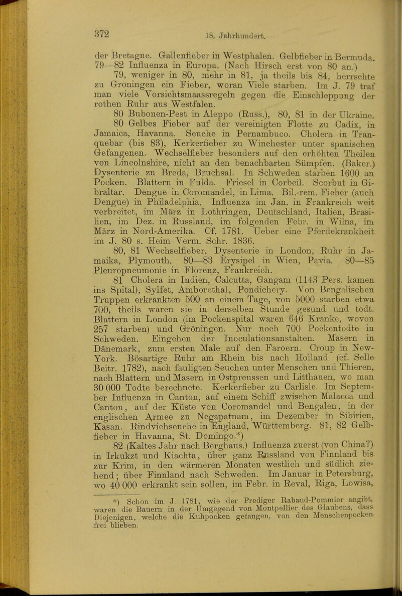 der Bretagne. Gallenfieber in Westplialen. Gelbfieber in Bermuda. 79—82 Influenza in Europa. (Nach Hirsch erst von 80 an.) 79, weniger in 80, mehr in 81, ja theils bis 84, herrschte zu Groningen ein Fieber, woran Viele starben. Im J. 79 traf man viele Vorsichtsmaassregeln gegen die Einschleppung der rothen Ruhr aus Westfalen. 80 Bubonen-Pest in Aleppo (Russ.), 80, 81 in der Ukraine. 80 Gelbes Fieber auf der vereinigten Flotte zu Cadix, in Jamaica, Havanna. Seuche in Pernambuco. Cholera in Tran- quebar (bis 83), Kerkerfieber zu Winchester unter spanischen Gefangenen. Wechselfieber besonders auf den erhöhten Theilen von Lincolnshire, nicht an den benachbarten Sümpfen. (Baker.) Dysenterie zu Breda, Bruchsal. In Schweden starben 1600 an Pocken. Blattern in Fulda. Friesel in Corbeil. Scorbut in Gi- braltar. Dengue in Coromandel, in. Lima. Bil.-rem. Fieber (auch Dengue) in Philadelphia. Influenza im Jan. in Frankreich weit verbreitet, im März in Lothringen, Deutschland, Italien, Brasi- Ken, im Dez. in. Russland, im folgenden Febr. in Wilna, im März in Nord-Amerika. Cf. 1781. Ueber eine Pferdekrankheit im J. 80 s. Heim Verm. Sehr. 1836. 80, 81 Wechselfieber, Dysenteiie in London, Ruhr in Ja- maika, Plymouth. 80—83 Erysipel in Wien, Pavia. 80—85 Pleuropneumonie in Florenz, Frankreich. 81 Cholera in Indien, Calcutta, Gangam (1143 Pers. kamen ins Spital), Sylfet, Amboi'ethal, Pondichery. Von Bengalischen Truppen erkrankten 500 an einem Tage, von 5000 starben etwa 700, theils waren sie in. derselben Stunde gesund und todt. Blattern in. London (im Pockenspital waren 646 Kranke, wovon 257 starben) und Groningen. Nur noch 700 Pockentodte in. Schweden. Eingehen der Inoculationsanstalten. Masern in Dänemark, zum ersten Male auf den Faroern. Croup in New- York. Bösartige Ruhr am Rhein bis nach Holland (cf. Seile Beitr. 1782), nach fauligten Seuchen unter Menschen und Tliieren, nach Blattern und Masern in Ostpreussen und Litthauen, wo man 30 000 Todte berechnete. Kerkerfieber zu Carlisle. Im Septem- ber Influenza in. Canton, auf einem Scliiff zwischen Malacca imd Oanton, auf der Küste von Coromandel und Bengalen, in der englischen A,rmee zu Negapatnam, im Dezember in Sibirien, Kasan. Rindviehseuche in England, Württemberg. 81, 82 Gelb- fieber in Havanna, St. Donaingo.*) 82 (Kaltes Jahr nach Berghaus.) Influenza zuerst (von China?) in Irkukzt und Kiachta, über ganz Raissland von Finnland bis zur Krim, in den wärmeren Monaten westlich und südhch zie- hend; über Finnland nach Schweden. Im Januar in Petersburg, wo 40 000 erkrankt sein sollen, im Febr. in Reval, Riga, Lowisa, *) Schon im J. 1781, wie der Prediger Eabaud-Pommier angibt, waren die Bauern in der Umgegend von Montpellier des Glaubens, dass Diejenigen, welche die Ktihpocken gefangen, von den Menschenpocken frei blieben.