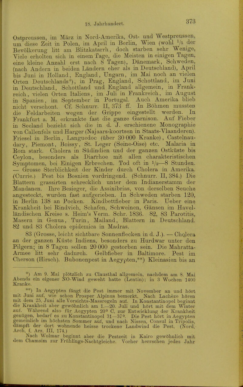 Ostpreussen, im März in Nord-Amerika, Ost- und Westpreussen, um diese Zeit in Polen, im April in Berlin, Wien (wohl Vs der Bevöllcerung litt am Blitzkatarrh, doch starben sehr Wenige, Viele erholten sich in einem Tage, die Meisten in einigen Tagen, eine kleine Anzahl erst nach 8 Tagen), Dänemark, Schweden, (nach Andern in beiden Ländern eher als in Deutschland), April bis Juni in Holland, England, Ungarn, im Mai noch an vielen Orten Deutschlands m Prag, England, Schottland, im Juni in Deutschland, Schottland und England allgemein, in Frank- reich, ^delen Orten Italiens, im Juli in Frankreich, im August in Spanien, im September in Portugal. Auch Amerika blieb nicht verschont. Cf. Schnurr. II, 373 In Böhmen mussten die Feldarbeiten wegen der Grippe eingestellt werden. In Frankfurt a. M. erkrankte fast die ganze Garnison. Auf Fieber in Seeland bezieht sich die in d. J. erschienene Monographie von Callenfels und Karger (Najaars-koortsen in Staats-Ylaanderen). Friesel in Berlin, Languedoc (über 30 000 Kranke), Castehiau- dary, Piemont, Boissy, St. Leger (Seine-Oise) etc. Malaria in Eom stark. Cholera in Südindien und der ganzen Ostküste bis Ceylon, besonders als Diarrhoe mit allen charakteristischen Symptomen, bei Einigen Erbrechen. Tod oft in 1/2—8 Stunden. — Grosse Sterblichkeit der Kinder durch Cholera in Amerika. (Currie.) Pest bis Bosnien vordringend. (Schnurr. II, 384.) Die flattern grassirten schrecklich unter dem Indianerstamm der Mandanen. Ihre Besieger, die Assinibrias, von derselben Seuche angesteckt, wurden fast aufgerieben. In Schweden starben 120, in Berlin 138 an Pocken. Kindbettfieber in Paris. Ueber eine Krankheit bei Rindvieh, Schafen, Schweinen, Gänsen im Havel- ländischen Kreise s. Heim's Yerm. Sehr. 1836. 82, 83 Parotitis, Masern in Genua, Turin, Mailand, Blattern in Deutschland. 82 und 83 Cholera epidemica in Madras. 83 (Grosse, leicht sichtbare Sonnenüecken in d. J.). — Cholera an der ganzen Küste Indiens, besonders zu Hurdwar unter den Pilgern; in 8 Tagen sollen 20 000 gestorben sein. Die Mahratta- Armee litt sehr dadurch. Gelbfieber in Baltimore. Pest im Cherson (Hirsch). Bubonenpest in Aegypten,**) Kleinasien bis an *) Am 9. Mai plötzlich zu Clausthal allgemein, nachdem am 8. Mai Abends ein eigener NO-Wind geweht hatte (Lentin); in 3 Wochen 1400 Kranke. **)_ In Aeg'ypten fängt die Pest immer mit November an und höi-t mit Juni auf, wie schon Prosper Alpinus bemerkt. Nach Lacheze hören mit dem 25. Juni alle Vorsichts-Massregeln auf. In Konstantinopel beginnt die Krankheit aber gewöhnlich am 1.—20. Juli und hört mit dem Winter auf. Während also für Aegypten 20 C. zur Entwicklung der Krankheit genügen, bedarf es zu Konstantinopel 31—370. Die Pest hört in Aegypten gemeinlich im höchsten Sommer auf, und nach Nissen, Consul in Tripolis, dämpft der dort wohnende heisse trockene Landwind die Pest. (Nord.- Ai-ch. 1 Arz. III, 174.) Nach Wolmar beginnt aber die Pestzeit in Kairo gewöhnlich mit dem Chamsim zur Frühlings-Nachtgleiche. Vorher herrschen jedes Jahr
