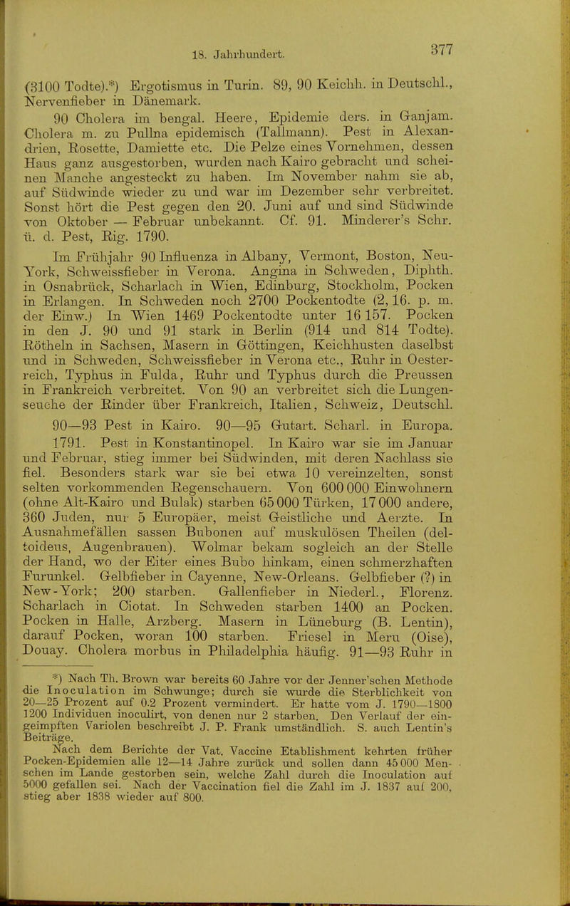 (3100 Todte).*) Ergotismus in Turin. 89, 90 Keiclih. in Deutsch!., Nervenfieber in Dänemark. 90 Cholera im bengal. Heere, Epidemie ders. in Ganjam. Cholera m. zu Pullna epidemisch (Tallmann). Pest in Alexan- drien, Eosette, Damiette etc. Die Pelze eines Vornehmen, dessen Haus ganz ausgestorben, wurden nach Kairo gebracht und schei- nen Manche angesteckt zu haben. Im November nahm sie ab, auf Südwinde wieder zu und war im Dezember sehr verbreitet. Sonst hört die Pest gegen den 20. Juni auf und sind Südwinde von Oktober — Februar unbekannt. Cf. 91. Minderer's Sehr, ü. d. Pest, Big. 1790. Im Frühjahr 90 Influenza in Albany, Vermont, Boston, Neu- York, Schweissfieber in Verona. Angina in Schweden, Diphth. in Osnabrück, Scharlach in Wien, Edinburg, Stockholm, Pocken in Erlangen. In Schweden noch 2700 Pockentodte (2,16. p. m. der Einw.) In Wien 1469 Pockentodte unter 16 157. Pocken in den J. 90 und 91 stark in Berlin (914 und 814 Todte). Röthein in Sachsen, Masern in Göttingen, Keichhusten daselbst und in Schweden, Schweissfieber in Verona etc., Ruhr in Oester- reich, Typhus in Fulda, Ruhr und Typhus durch die Preussen in Frankreich verbreitet. Von 90 an verbreitet sich die Lungen- seuche der Rinder über Frankreich, Italien, Schweiz, Deutschi. 90—93 Pest in Kairo. 90—95 Gutart. Scharl. in Europa. 1791. Pest in Konstantinopel. In Kairo war sie im Januar und Februar, stieg immer bei Südwinden, mit deren Naclilass sie fiel. Besonders stark war sie bei etwa 10 vereinzelten, sonst selten vorkommenden Regenschauern. Von 600 000 Einwolinern (ohne Alt-Kairo imd Bulak) starben 65 000 Türken, 17 000 andere, 360 Juden, nur 5 Europäer, meist Geistliche und Aerzte. In AusnahmefäUen sassen Bubonen auf muskulösen Theiien (del- toideus, Augenbrauen). Wolmar bekam sogleich an der Stelle der Hand, wo der Eiter eines Bubo hinkam, einen schmerzhaften Furunkel. Gelbfieber in Cayenne, New-Orleans. Gelbfieber (?) in New-York; 200 starben. Gallenfieber in Niederl., Florenz. Scharlach in Ciotat. In Schweden starben 1400 an Pocken. Pocken in Halle, Arzberg. Masern in Lüneburg (B. Lentin), darauf Pocken, woran 100 starben. Friesel in Meru (Oise), Douay. Cholera morbus m Philadelphia häufig. 91—93 Ruhr in *) Nach Th. Brown war bereits 60 Jahre vor der Jenner'schen Methode die Inoculation im Schwünge; durch sie wurde die Sterblichkeit von 20—25 Prozent auf 0.2 Prozent vermindert. Er hatte vom J. 1790—1800 1200 Individuen inoculirt, von denen nur 2 starben. Den Verlauf der ein- geimpften Variolen beschreibt J. P. Frank umständlich. S. auch Lentin's Beiträge. Nach dem Berichte der Vat. Vaccine Etablishment kehrten früher Pocken-Epidemien alle 12—14 Jahre zurück und sollen dann 45000 Men- schen im Lande gestorben sein, welche Zahl durch die Inoculation auf 5000 gefallen sei. Nach der Vaccination fiel die Zahl im J. 1837 auf 200, stieg aber 1838 wieder auf 800.