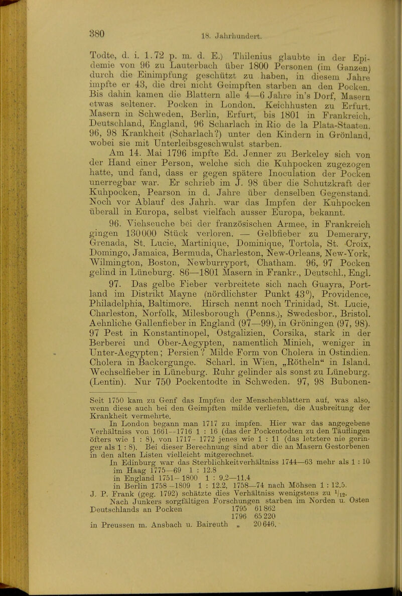 Todte, d. i. 1.72 p. m. d. E.) Tliilenius glaubte in der Epi- demie von 96 zu Lautorbaeh über 1800 Personen (im Ganzen) durch die Einimpfung geschützt zu haben, in diesem Jahre impfte er 43, die drei nicht Geimpften starben an den Pocken. Bis dahin kamen die Blattern alle 4—6 Jahre in's Dorf, Masern etwas seltener. Pocken in London. Keichhusten zu Erfurt. Masern in Schweden, Berlin, Erfurt, bis 1801 in Frankreichj Deutschland, England, 96 Scharlach in Rio de la Plata-Staaten! 96, 98 Krankheit (Scharlach?) unter den Kindern in Grönland, wobei sie mit Unterleibsgeschwulst starben. Am 14. Mai 1796 impfte Ed. Jenner zu Berkeley sich von der Hand einer Person, welche sich die Kuhpocken zugezogen hatte, und fand, dass er gegen spätere Inoculation der Pocken unerregbar war. Er schrieb im J. 98 über die Schutzkraft der Kuhpocken, Pearson in d. Jahre über denselben Gegenstand. Noch vor Ablauf des Jahrh. war das Impfen der Kuhpocken überall in Europa, selbst vielfach ausser Europa, bekannt. 96. Viehseuche bei der französischen Armee, in Frankreich gingen 130000 Stück verloren. — Gelbfieber zu Demerary, Grenada, St. Lucie, Martinique, Dominique, Tortola, St. Croix, Domingo, Jamaica, Bermuda, Charleston, New-Orleans, New-York, Wilmington, Boston, Newburryport, Ohatham. 96, 97 Pocken gelind in Lüneburg. 86—1801 Masern in Frankr., Deutschi., Engl, 97. Das gelbe Fieber verbreitete sich nach Guayra, Port- land im Distrikt Mayne (nördlichster Punkt 43°), Providence, Pliiladelphia, Baltimore. Hirsch nennt noch Trinidad, St. Lucie, Charleston, Norfolk, Milesborough (Perms.), Swedesbor., Bristol. Aelinliche Gallenfieber in England (97—99), in Gröningen (97, 98). 97 Pest in Konstantinopel, Ostgalizien, Oorsika, stark in der Berberei und Ob er-Aegypten, namentlich Minieh, weniger in Unter-Aegypten; Persien ? Milde Form von Cholera in Ostindien. Cholera in Backergunge. Scharl. in Wien, „E-ötheln in Island, Wechselfieber in Lüneburg. Ruhr gelinder als sonst zu Lüneburg. (Lentin). Nur 750 Pockentodte in Schweden. 97, 98 Bubonen- Seit 1750 kam zu G-enf das Impfen der Menschenblattern auf, was also, wenn diese auch bei den G-eimpften milde verliefen, die Ausbreitung der Krankheit vermehrte. In London begann man 1717 zu impfen. Hier war das angegebene Verhältniss von 1661—1716 1 : 16 (das der Pockentodten zu den Täuflingen öfters wie 1 : 8), von 1717- 1772 jenes wie 1 : 11 (das letztere nie gerin- ger als 1 : 8). Bei dieser Berechnung sind aber die an Masei'n Gestorbenen in den alten Listen vielleicht mitgerechnet. In Edinburg war das Sterblichkeit verhältniss 1744—63 mehr als 1 : 10 im Haag 1775-69 1 : 12.8 in England 1751- 1800 1 : 9.2—11.4 in Berlin 1758 -1809 1 : 12.2, 1758—74 nach Möhsen 1 : 12.5. J. P. Frank (geg. 1792) schätzte dies Verhältniss wenigstens zu i/jo. Nach Jimkers sorgfältigen Forschungen starben im Norden u. Osten Deutschlands an Pocken 1795 61862 1796 65 220 in Preussen m. Ansbach u. Baireuth „ 20646,