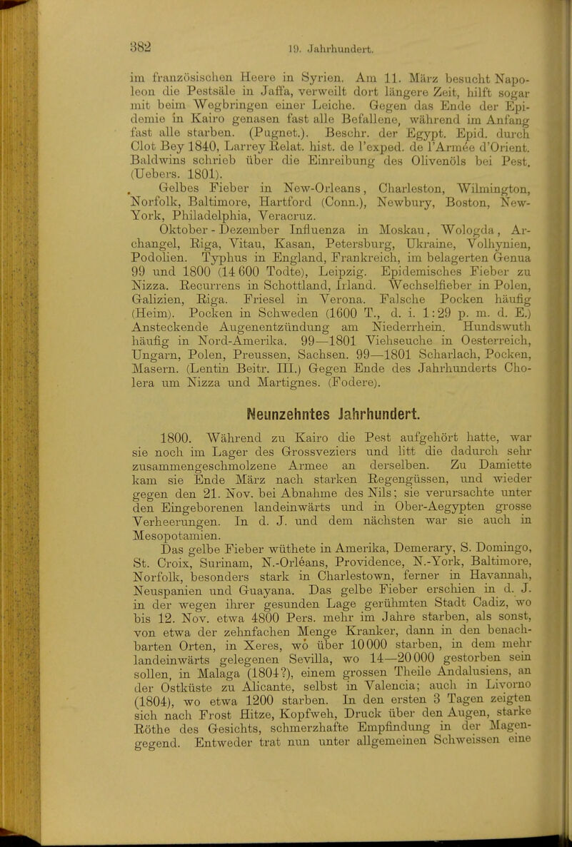 im französischen Heere in Syrien, Am 11. März besucht Napo- leon die Pestsäle in Jaffa, verweilt dort längere Zeit, hilft sogar mit beim Wegbringen einer Leiche. Gegen das Ende der Epi- demie in Kairo genasen fast alle Befallene, während im Anfang fast alle starben. (Pugnet.). Beschr. der Egypt. Epid, durch Clot Bey 1840, Larrey ßelat. hist. de l'exped. de l'Armee d'Orient. Baldwins schrieb über die Einreibung des Olivenöls bei Pest (Uebers. 1801). Gelbes Fieber in New-Orleans, Charleston, Wilmington, Norfolk, Baltimore, Hartford (Conn.), Newbury, Boston, New- York, Philadelphia, Veracruz. Oktober - Dezember Influenza in Moskau , Wologda, Ar- changel, Riga, Vitau, Kasan, Petersburg, Ukraine, Volhynien, Podolien. Typhus in England, Frankreich, im belagerten Genua 99 und 1800 (14 600 Todte), Leipzig. Epidemisches Fieber zu Nizza. Recurrens in Schottland, Irland. Wechselfieber in Polen, Galizien, Riga. Friesel in Verona. Falsche Pocken häufig (Heim). Pocken in Schweden (1600 T., d. i. 1:29 p. m. d. E.) Ansteckende Augenentzündnng am Niederrhein. Hundswuth häufig in Nord-Amerika. 99—1801 Viehseuche in Oesterreich, Ungarn, Polen, Preussen, Sachsen. 99—1801 Scharlach, Pocken, Masern. (Lentin Beitr. III.) Gegen Ende des Jahrhunderts Cho- lera um Nizza und Martignes. (Fodere). Neunzehntes Jahrhundert. 1800. Während zu Kairo die Pest aufgehört hatte, war sie noch im Lager des Grossveziers und litt die dadurch sehr zusammengeschmolzene Armee an derselben. Zu Damiette kam sie Ende März nach starken Regengüssen, und wieder gegen den 21. Nov. bei Abnahme des Nils; sie verursachte unter den Eingeborenen landeinwärts und in Ober-Aegypten grosse Verheerungen. In d. J. und dem nächsten war sie auch in Mesopotamien. Das gelbe Fieber wüthete in Amerika, Demerary, S. Domingo, St. Croix, Surinam, N.-Orleans, Providence, N.-York, Baltimore, Norfolk, besonders stark in Charlestown, ferner in Havannah, Neuspanien und Guayana. Das gelbe Fieber erscliien in d. J. in der wegen ihrer gesunden Lage gerühmten Stadt Cadiz, wo bis 12. Nov. etwa 4800 Pers. mehr im Jahre starben, als sonst, von etwa der zehnfachen Menge Kranker, dann in den benach- barten Orten, in Xeres, wo über 10000 starben, in dem mehr landeinwärts gelegenen Sevilla, wo 14—20000 gestorben sein sollen, in Malaga (1804?), einem grossen Theile Andalusiens, an der Ostküste zu Alicante, selbst in Valencia; anch in Livorno (1804), wo etwa 1200 starben. In den ersten 3 Tagen zeigten sich nach Frost Hitze, Kopfweh, Druck über den Augen, starke Röthe des Gesichts, schmerzhafte Empfindung in der Magen- gegend. Entweder trat nun unter allgemeinen Schweissen eme