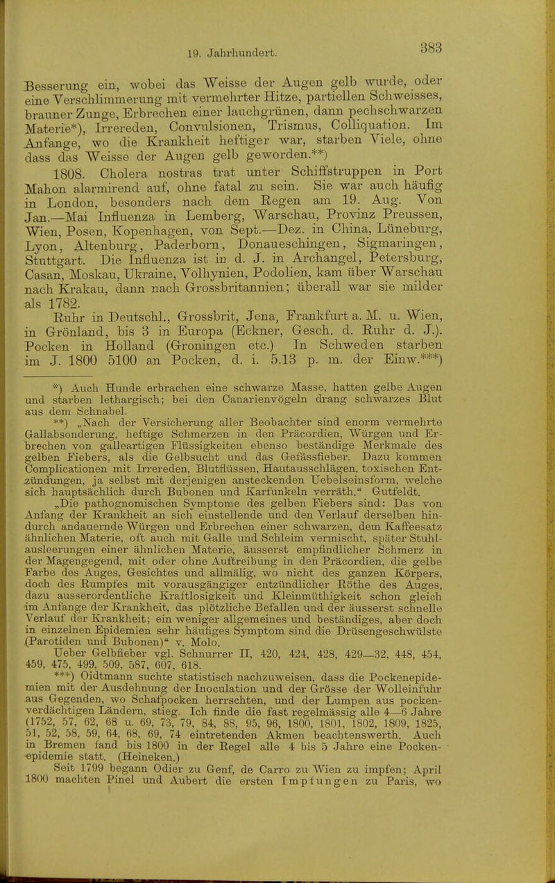 Besserung ein, wobei das Weisse der Augen gelb wurde, oder eine Verschlimmerung mit vermehrter Hitze, partiellen Schweisses, brauner Zunge, Erbrechen einer lauchgrünen, dann pechschwarzen Materie*), Irrereden, Convulsionen, Trismus, Colliquation. Im Anfange, wo die Krankheit heftiger war, starben Viele, ohne dass d'as Weisse der Augen gelb geworden.**) 1808. Cholera nostras trat unter Schiffstruppen in Port Mahon alarmirend auf, ohne fatal zu sein. Sie war auch häufig in London, besonders nach dem Eegen am 19. Aug. Von Jan.—Mai Influenza in Lemberg, Warschau, Provinz Preussen, Wien, Posen, Kopenhagen, von Sept.—Dez. in China, Lüneburg, Lyon, Altenburg, Paderborn, Donaueschingen, Sigmaringen, Stuttgart. Die Influenza ist in d. J. in Archangel, Petersburg, Casan, Moskau, Ukraine, Volhynien, Podohen, kam über Warschau nach Ki-akau, dann nach Grossbritannien; überall war sie milder als 1782. Euhr in Deutschi., Grrossbrit, Jena, Frankfurt a. M. u. Wien, in Grönland, bis 3 in Europa (Eckner, Gesch. d. Ruhr d. J.). Pocken in Holland (Groningen etc.) In Schweden starben im J. 1800 5100 an Pocken, d. i. 5.13 p. m. der Einw.***) *) Auch Hunde erbrachen eine schwarze Masse, hatten gelbe Augen und starben lethargisch; bei den Canarienvögeln di-ang schwarzes Blut aus dem Schnabel. **) „Nach der Versicherung aller Beobachter sind enorm vermehrte Gallabsonderung, heftige Schmerzen in den Präcordien, Würgen und Er- brechen von galleartigen Flüssigkeiten ebenso beständige Merkmale des gelben Fiebers, als die Gelbsucht und das Gefässfieber. Dazu kommen Complicationen mit Irrereden, Blutflüssen, Hautausschlägen, toxischen Ent- zündungen, ja selbst mit derjenigen ansteckenden Uebelseinsform, welche sich hauptsächlich durch Bubonen und Karfunkeln verräth. Gutfeldt. „Die pathognomischen Symptome des gelben Fiebers sind: Das von Anfang der Krankheit an sich einstellende und den Verlauf derselben hin- diurch andauernde Würgen und Erbrechen einer schwarzen, dem Kaffeesatz ähnlichen Materie, oft auch mit Galle und Schleim vermischt, später Stuhl- ausleerungen einer ähnlichen Materie, äusserst empfindlicher Schmerz in der Magengegend, mit oder ohne Auftreibung in den Präcordien, die gelbe Farbe des Auges, Gesichtes und allmälig, wo nicht des ganzen Körpers, doch des Rumpfes mit vorausgängiger entzündlicher Eöthe des Auges, dazu ausserordentliche Kraftlosigkeit und Kleinmüthigkeit schon gleich im Anfange der Krankheit, das plötzliche Befallen und der äusserst schnelle Verlauf der Krankheit; ein weniger allgemeines imd beständiges, aber doch in einzelnen Epidemien sehr häufiges Symptom sind die Drüsengeschwülste (Parotiden und Bubonen) v. Molo. Ueber Gelbfieber vgl. Schnurrer 11, 420, 424, 428, 429—32, 448, 454, 459, 475, 499, 509, 587, 607, 618. ***) Oidtmann suchte statistisch nachzuweisen, dass die Pockenepide- mien mit der Ausdehnung der Inoculation und der Grösse der Wolleinfuhr aus Gegenden, wo Schafpocken herrschten, und der Lumpen aus pocken- verdächtigen Ländern, stieg. Ich finde die fast regelmässig alle 4—6 Jahre (1752, 57, 62, 68 u. 69, 73, 79, 84, 88, 95, 96, 1800, 1801, 1802, 1809, 1825, 51, 52, 58, 59, 64, 68, 69, 74 eintretenden Akmen beachtenswerth. Auch in Bremen fand bis 1800 in der Eegel alle 4 bis 5 Jahre eine Pocken- epidemie statt. (Heineken.) Seit 1799 begann Odier zu Genf, de Carro zu Wien zu impfen; April 1800 machten Pinel und Aubert die ersten Impfungen zu Paris, wo