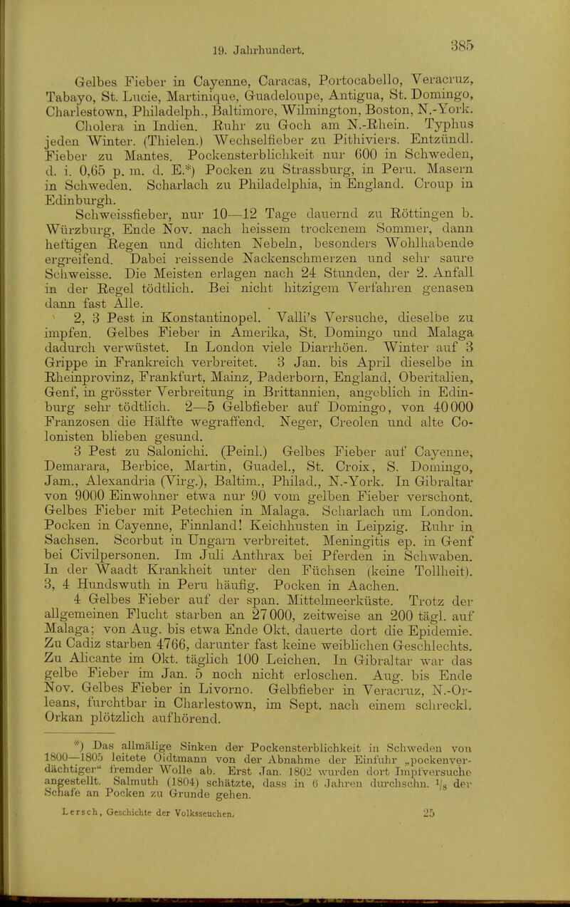 Gelbes Fieber in Cayenne, Caracas, Portocabello, Veracruz, Tabayo, St. Lucie, Martinique, Guadeloupe, Antigua, St. Domingo, Charlestown, Philadelph., Baltimore, Wilmington, Boston, N.-York. Cholera in Indien. Buhr zu Goch am N.-Ehein. Typhus jeden Winter. (Thielen.) Wechsellieber zu Pithiviers. Entzündl. Fieber zu Mantes. Pockensterblichkoit nur 600 in Schweden, d. i. 0,65 p. m. d. E.*) Pocken zu Strassburg, in Peru. Masern in Schweden. Scharlach zu Philadelphia, in England. Croup in Edinbui-gh. Schweissfieber, nur 10—^12 Tage dauernd zu Röttingen b. Würzburg, Ende Nov. nach heissem trockenem Sommer, dann heftigen Resen und dichten Nebeln, besonders Wohlhabende ergreifend. Dabei reissende Nackenschmerzen und sehr saure Schweisse. Die Meisten erlagen nach 24 Stunden, der 2. Anfall in der Regel tödtlich. Bei nicht hitzigem Verfahren genasen dann fast Alle. 2, 3 Pest in Konstantinopel. Valli's Versuche, dieselbe zu impfen. Gelbes Fieber in Amerika, St. Domingo und Malaga dadurch verwüstet. In London viele Diari'höen. Winter auf 3 Grippe in Frankreich verbi-eitet. 3 Jan. bis April dieselbe in Rheinprovinz, Frankfurt, Mainz, Padei'born, England, Oberitalien, Genf, in grösster Verbreitung in Brittannien, angeblich in Edin- burg sehr tödtlich. 2—5 Gelbfieber auf Domingo, von 40000 Franzosen die Hälfte wegraffend. Neger, Creolen und alte Co- lonisten blieben gesund. 3 Pest zu Salonichi. (Peinl.) Gelbes Fieber auf Cayenne, Demarara, Berbice, Martin, Guadel., St. Croix, S. Domingo, Jam., Alexandria (Virg.), Baltim., Pliilad., N.-York. In Gibraltar von 9000 Einwoliner etwa nur 90 vom gelben Fieber verschont. Gelbes Fieber mit Petechien in Malaga. Scharlach um London. Pocken in Cayenne, Finnland! Keichhusten in Leipzig. Ruhr in Sachsen. Scorbut in Ungarn verbreitet. Meningitis ep. in Genf bei Civilpersonen. Im Juli Anthrax bei Pferden in Schwaben. In der Waadt Krankheit unter den Füchsen (keine Tollheit). 3, 4 Hundswuth in Peru häufig. Pocken in Aachen. 4 Gelbes Fieber auf der span. Mittelmeerküste. Trotz der allgemeinen Flucht starben an 27000, zeitweise an 200 tägl. auf Malaga; von Aug. bis etwa Ende Okt, dauerte dort die Epidemie. Zu Cadiz starben 4766, darunter fast keine weibhchen Geschlechts. Zu Alicante im Okt. täglich 100 Leichen. In Gibraltar war das gelbe Fieber im Jan. 5 noch nicht erloschen. Aug. bis Ende Nov. Gelbes Fieber in Livorno. Gelbfieber in Veracruz, N.-Or- leans, furchtbar in Charlestown, im Sept. nach einem schreckl. Orkan plötzlich aufhörend. •■■■) Das allmälige Sinken der Pockensterblichkeit in Schweden von 1800—180,5 leitete Oidtmann von der Abnahme der Einfuhr „pockenver- dächtiger Iremder Wolle ab. Erst Jan. 1802 wurden dort Tmpfversucho angestellt. Salmuth (1804) schätzte, dass in 6 Jahren dm-chschn. \ der Schale an Pocken zu Grunde gehen. Lersch, Geschichte der Volksseuchen. 25