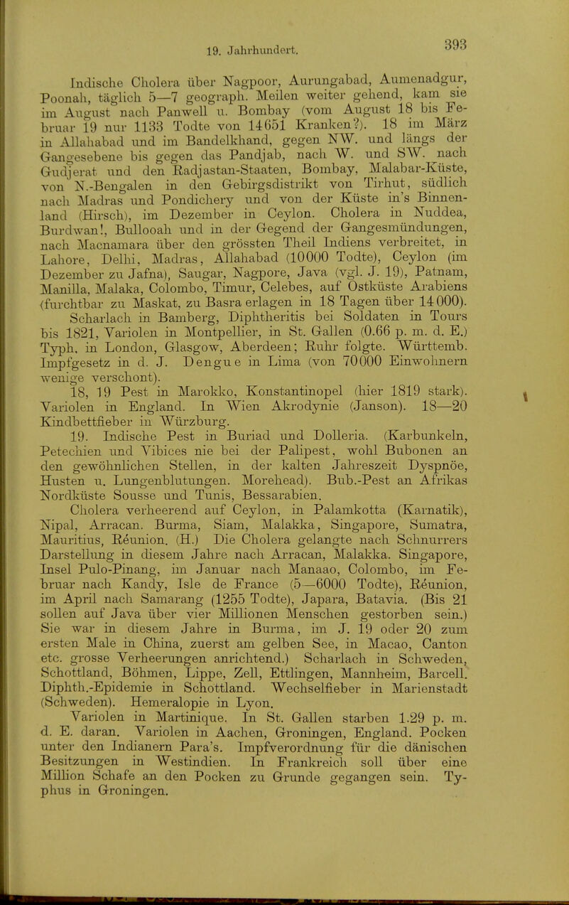 Indische Cholera über Nagpoor, Aurungabad, Aumenadgur, Poonah, täglich 5—7 geograph. Meilen weiter gehend, kam sie im August nach Panwell u. Bombay (vom August 18 bis Fe- bruar 19 nur 1133 Todte von 14651 Kranken?). 18 im März in Allahabad und im Bandelkhand, gegen NW. und längs der Gangesebene bis gegen das Pandjab, nach W. und SW. nach Gudjerat und den Radj astan-Staaten, Bombay, Malabar-Küste, von N.-Bengalen in den Gebirgsdistrikt von Tirhut, südlich nach Madras und Pondichery und von der Küste in's Binnen- land (Hirsch), im Dezember in Ceylon. Cholera in Nuddea, Burdwan!, Bullooah und in der Gegend der Gangesmündungen, nach Macnamara über den grössten Theil Indiens verbreitet, in Labore, Delhi, Madras, Allahabad (10000 Todte), Ceylon (im Dezember zu Jafna), Saugar, Nagpore, Java (vgl. J. 19), Patnam, Manilla, Malaka, Colombo, Timur, Celebes, auf Ostküste Arabiens (furchtbar zu Maskat, zu Basra erlagen in 18 Tagen über 14000). Scharlach in Bamberg, Diphtheritis bei Soldaten in Tours bis 1821, Variolen in Montpellier, in St. Gallen (0.66 p. m. d. E.) Typh, in London, Glasgow, Aberdeen; Ruhr folgte. Württemb. Impfgesetz in d. J. Dengue in Lima (von 70000 Einwolmern wenige verschont). 18, 19 Pest in Marokko, Konstantinopel (hier 1819 stark). Variolen in England. In Wien Akrodynie (Janson). 18—20 Kindbettfieber in Würzburg. 19. Indische Pest in Buriad und Dolleria. (Karbunkeln, Petechien und Vibices nie bei der PaHpest, wohl Bubonen an den gewöhnlichen Stellen, in der kalten Jahreszeit Dyspnoe, Husten u. Lungenblutungen. Morehead). Bub.-Pest an Afrikas Nordküste Sousse und Tunis, Bessarabien. Cholera verheerend auf Ceylon, in Palamkotta (Karnatik), Nipal, Arracan. Burma, Siam, Malakka, Singapore, Sumatra, Mauritius, ßeunion. (H.) Die Cholera gelangte nach Schnurrers Darstellung in diesem Jahre nach Arracan, Malakka. Singapore, Insel Pulo-Pinang, im Januar nach Manaao, Colombo, im Fe- bruar nach Kandy, Isle de France (5—6000 Todte), ßeunion, im April nach Samarang (1255 Todte), Japara, Batavia. (Bis 21 sollen auf Java über vier Millionen Menschen gestorben sein.) Sie war in diesem Jahre in Burma, im J. 19 oder 20 zum ersten Male in China, zuerst am gelben See, in Macao, Canton etc. grosse Verheerungen anrichtend.) Scharlach in Schweden, Schottland, Böhmen, Lippe, Zell, Ettlingen, Mannheim, Barcell. Diphth.-Epidemie in Schottland. Wechselfieber in Marienstadt (Schweden). Hemeralopie in Lyon. Variolen in Martinique. In St. Gallen starben 1.29 p. m. d. E. daran. Variolen in Aachen, Groningen, England. Pocken unter den Indianern Para's. Impfverordnung für die dänischen Besitzungen in Westindien. In Frankreich soll über eine Million Schafe an den Pocken zu Grunde gegangen sein. Ty- phus in Groningen.