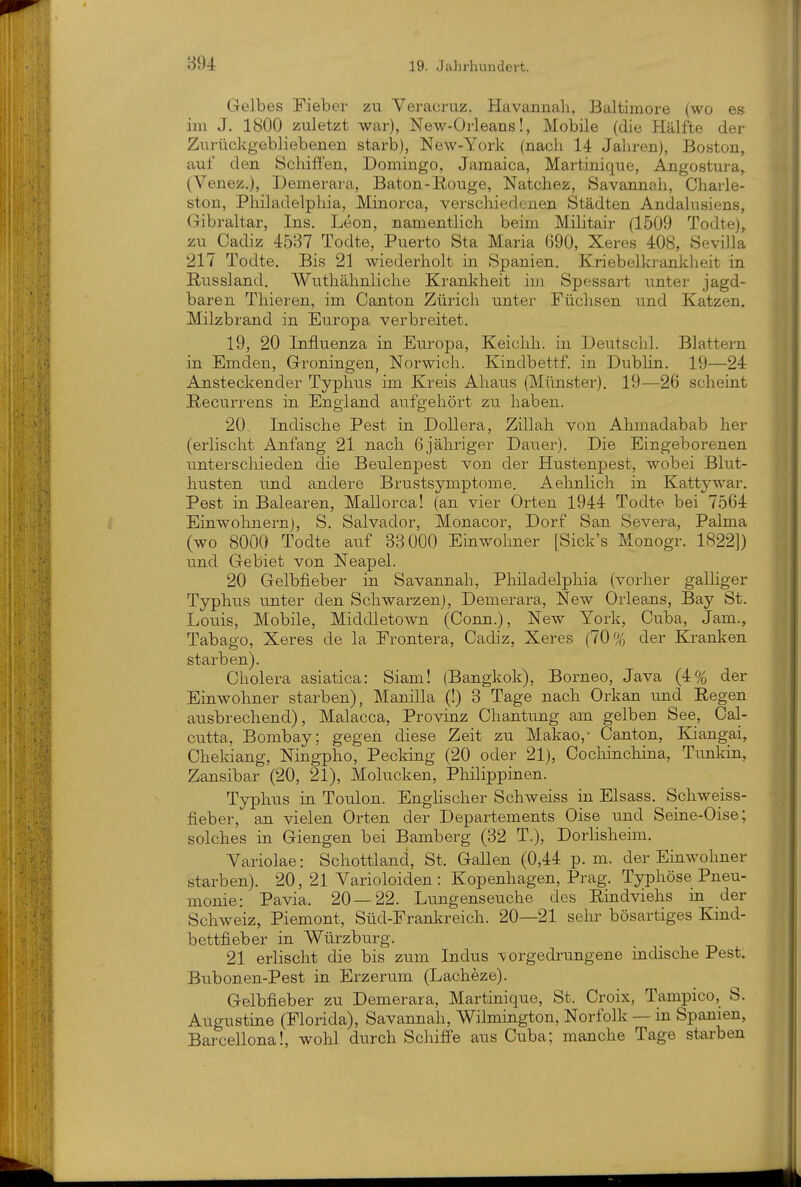 Gelbes Fieber zu Veracruz. Havannah, Baltimore (wo es im J. 1800 zuletzt war), New-Orleans!, Mobile (die Hälfte der Zurückgebliebenen starb), New-York (nacli 14 Jahren), Boston, auf den Schiffen, Domingo, Jamaica, Martinique, Angostura,^ (Venez.), Demerara, Baton-ßouge, Natchez, Savannah, Charle- ston, Philadelphia, Minorca, verscliiedcnen Städten Andalusiens, Gibraltar, Ins. Leon, namentlich beim Militair (1509 Todte), zu Cadiz 4537 Todte, Puerto Sta Maria 690, Xeres 408, Sevilla 217 Todte. Bis 21 wiederholt in Spanien. Kriebelkrankheit in Russland. Wuthähnliche Krankheit im Spessart unter jagd- baren Thieren, im Canton Zürich unter Füchsen und Katzen. Milzbrand in Europa verbreitet. 19, 20 Influenza in Europa, Keichh. in Deutschi. Blattern in Emden, Groningen, Norwich. Kindbettf. in DubHn, 19—24 Ansteckender Typhus im Kreis Ahaus (Münster). 19—26 scheint Recurrens in England aufgehört zu haben. 20. Indische Pest in DoUera, Zillah von Ahmadabab her (erlischt Anfang 21 nach 6jähriger Dauer). Die Eingeborenen unterschieden die Beulenpest von der Hustenpest, wobei Blut- husten und andere Brustsymptome. Aehnlich in Kattywar. Pest in Balearen, Mallorca! (an vier Orten 1944 Todte bei 7564 Einwohnern), S. Salvador, Monacor, Dorf San Severa, Palma (wo 8000 Todte auf 33000 Einwohner [Sick's Monogr. 1822]) und Gebiet von Neapel. 20 Gelbfieber in Savannah, Philadelphia (vorher galliger Typhus u^nter den Schwarzen), Demerara, New Orleans, Bay St. Louis, Mobile, Middletown (Conn.), New York, Cuba, Jam., Tabago, Xeres de la Frontera, Cadiz, Xeres (70% der Kranken starben). Cholera asiatica: Siam! (Bangkok), Borneo, Java (4% der Einwohner starben), Manilla (!) 3 Tage nach Orkan und Eegen ausbrechend), Malacca, Provinz Chantung am gelben See, Cal- cutta, Bombay; gegen diese Zeit zu Makao,- Canton, Kliangai, Cheldang, Ningpho, Pecking (20 oder 21), Cochinchina, Tunkin, Zansibar (20, 21), Molucken, Philippinen. Typhus in Toulon. Englischer Schweiss in Elsass. Schweiss- fieber, an vielen Orten der Departements Oise und Seine-Oise; solches in Giengen bei Bamberg (32 T.), Dorlisheim. Yariolae: Schottland, St. Gallen (0,44 p.m. der Einwohner starben). 20, 21 Yarioloiden : Kopenhagen, Prag. Typhöse Pneu- monie: Pavia. 20—22. Lungenseuche des Rindviehs in der Schweiz, Piemont, Süd-Frankreich. 20—21 sein- bösartiges Kind- bettfieber in Würzburg. 21 erlischt die bis zum Indus vorgedrungene indische Pest. Bubonen-Pest in Erzerum (Lacheze). Gelbfieber zu Demerara, Martinique, St. Croix, Tampico, S. Augustine (Florida), Savannah, Wilmington, Norfolk — in Spanien, Barcellona!, wohl durch Schiffe aus Cuba; manche Tage starben