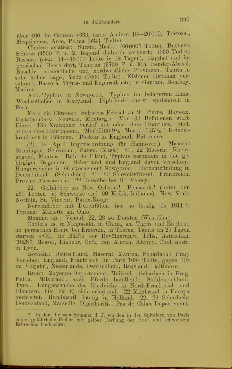 liber 400, im Ganzen 4633, nnter Andern 18—20000, Tortosa., Mequinenza, Asco, Palma (5341 Todte). Cholera asiatica: Surate, Maskat (60000? Todte), Busheer. Schiraz (4500 F. u. M. liegend dadurch verheert; 7000 Todte), Bassora (etwa 14—15000 Todte in 18 Tagen), Bagdad und mi persischen Heere dort, Teheran (3700 F. ü. M.). Bender-Abassi, Buschir, nordösthche und nordwesthche Provinzen, Tauris in sehr hoher Lage, Yedz (7000 Todte), Kishmer (Ispahan ver- schont), Bassora, Tigris- und Euphratküste, in Ganjam, Bombay, Madras. Abd.-Typhus in Nowgorod. Typhus im belagerten Luna. Wechselfieber in Maryland. Diphtherie zuerst epidemisch in Peru. März bis Oktober: Schweiss-Friesel zu St. Pierre, Bayeux, Castelnaudary, Neuville, Montargis. Von 33 Befallenen starb Einer. Die Krankheit verlief mit oder ohne Exanthem, glich öfters einer Hautcholera. (Morbilität 9 %, Mortal. 0,37 % .) Kriebel- kranliheit in Böhmen. Pocken in England, Baltimore. (21, im April Impfverordnung für Hannover.) Masern: Groningen, Schweden, Salem. (Mass.) 21, 22 Masern: Ehein- gegend, Mantua. Euhr in Irland, Typhus besonders in den ge- birgigen Gegenden. Schottland und England davon verschont. Himgerseuche in Gouvernement Nowgorod. Herzentzündung in Deutschland. (Schönlein.) 21—23 Schweissfriesel: ^Frankreich, Provinz Alessandria. 22 derselbe bei St. Yalery. 22. Gelbfieber zu New Orleans! Pensacola! (unter den 260 Todten 50 Schwarze und 30 Krikk.-Indianer), New York, Norfolli, St. Yincent, Baton-Rouge. Nervenfieber mit Durchfällen fast so häufig als 1811.*) Typhus: Mariette am Ohio. Mening. ep.: Yesoul, 22, 23 zu Dorsten (Westfalen). Cholera as. in Nangasaki, in China, am Tigris und Euphrat, im persischen Heere bei Erzerum, in Tabrez, Tauris (in 25 Tagen starben 4800, die Hälfte der Bevölkerung), Tiflis, Astrachan, (1828?) Mossul, Diabekr, Orfa, Bir, Aintah, Aleppo. Chol, nostr. in Lyon. ßötheln: Deutschland, Masern: Mantua, Scharlach: Prag. Variolae: England, Frankreich (in Paris 1084 Todte, gegen 105 im Vorjahr), Niederlande, Deutschland, E-ussland, Baltimore. Euhr: Mayenne-Departement, Mailand. Scharlach in Prag, Fulda. Milzbrand, auch Pferde befallend: Süddeutschland, Tyrol. Lungenseuche des Eindviehs in Nord-Frankreich und Flandern, hier bis 30 sich erhaltend. 22 Milzbrand in Europa verbreitet. Hundswuth häufig in Holland. 22, 23 Scharlach: Deutschland, Marseille. Diphtheritis: Pas de Calais-Departement, *) In dem heissen Sommer d. J. wurden in den Spitälern von Paris einige gefährliche Fieber mit gelber Färbung der Haut und schwarzem Erbrechen beobachtet.