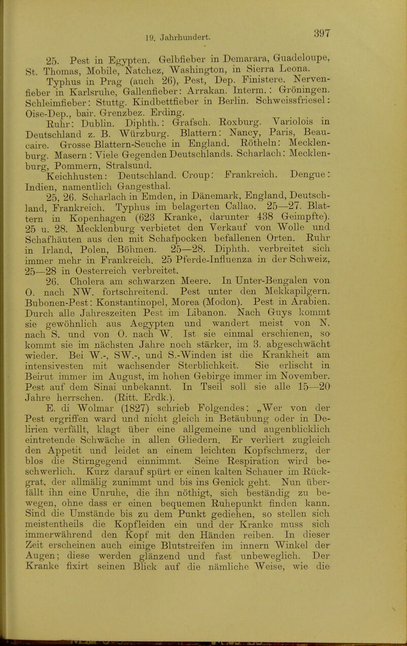 25. Pest in Egypten. Gelbfieber in Demarara, Guadeloupe, St Thomas, Mobile, Natchez, Washington, in Sierra Leona. Typhus in Prag (auch 26), Pest, Dep. Finistere. Nerven- fieber in Karlsrulle, Gallenfieber: Arrakan. Interm. : Groningen. Schleimfieber: Stuttg. Kindbettfieber in Berlin. Schweissfriesel:. Oise-Dep., bair. Grenzbez. Erding. Euhr: Dublin. Diphth.: Grafsch. Eoxburg. Yariolois in Deutscliland z. B. Würzburg. Blattern: Nancy, Paris, Beau- caire. Grosse Blattern-Seuche in England. Röthein: Mecklen- buro-. Masern : Viele Gegenden Deutschlands. Scharlach: Meclden- bürg, Pommern, Stralsund. Keichhusten: Deutschland. Croup: Frankreich. Dengue: Indien, namentlich Gangesthal. 25, 26. Scharlach in Emden, in Dänemark, England, Deutsch- land, Franla-eich. Typhus im belagerten Callao. 25—27. Blat- tern in Kopenhagen (628 Kranke, darunter 438 Geimpfte). 25 u. 28. Mecklenburg verbietet den Verkauf von Wolle und Schafhäuten aus den mit Schafpocken befallenen Orten. Ruhr in Irland, Polen, Böhmen. 25—28. Diphth. verbreitet sich immer mehr in Frankreich. 25 Pferde-Influenza in der Schweiz, 25—28 in Oesterreich verbreitet. 26. Cholera am schwarzen Meere. In Unter-Bengalen von 0. nach NW. fortschreitend. Pest unter den Mekkapilgern. Bubonen-Pest: Konstantinopel, Morea (Modon). Pest in Arabien. Durch alle Jahreszeiten Pest im Libanon. Nach Guys kommt sie gewöhnlich aus Aegypten und wandert meist von N. nach S. und von 0. nach W. Ist sie einmal erschienen, so kommt sie im nächsten Jahre noch stärker, im 3. abgeschwächt wieder. Bei W.-, SW.-, und S.-Winden ist die Krankheit am intensivesten mit wachsender Sterbhchkeit. Sie erlischt in Beirut immer im August, im hohen Gebirge immer im November. Pest auf dem Sinai unbekannt. In Tseil soll sie alle 15—20 Jahre herrschen. (Ritt. Erdk.). E. di Wolmar (1827) schrieb Folgendes: „Wer von der Pest ergriffen ward und nicht gleich in Betäubung oder in De- lirien verfällt, klagt über eine allgemeine und augenbhcldich eintretende Schwäche in allen Gliedern. Er verliert zugleich den Appetit und leidet an einem leichten Kopfschmerz, der blos die Stirngegend einnimmt. Seine Respiration wird be- schwerlich. Kurz darauf spürt er einen kalten Schauer im Rück- grat, der allmälig zunimmt und bis ins Genick geht. Nun über- fällt ihn eine Unruhe, die ihn nöthigt, sich beständig zu be- wegen, ohne dass er einen bequemen Ruhepunl^t finden kann. Sind die Umstände bis zu dem Punkt gediehen, so stellen sich meistentheils die Kopf leiden ein und der Kranke muss sich immerwährend den Kopf mit den Händen reiben. In dieser Zeit erscheinen auch einige Blutstreifen im Innern Winkel der Augen; diese werden glänzend und fast unbeweglich. Der Kranke fixirt seinen Blick auf die nämliche Weise, wie die