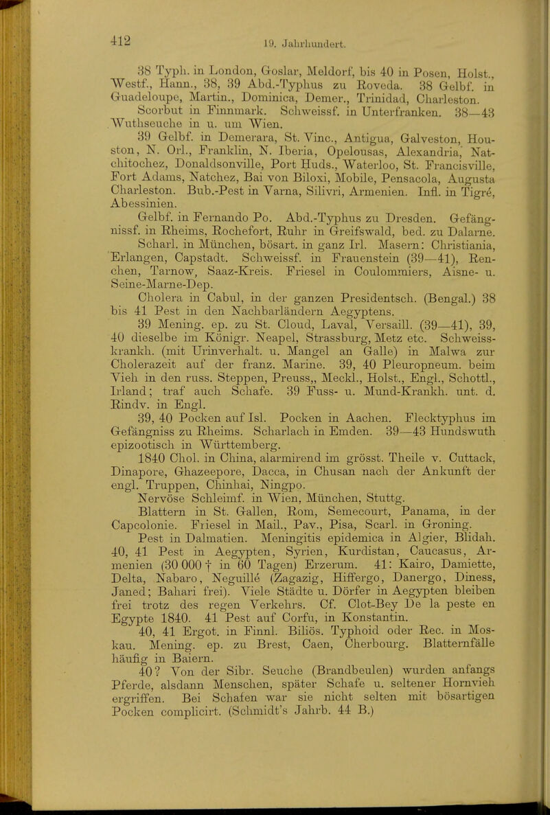 88 Typh. in London, Goslar, Meldorf, bis 40 in Posen, Holst., Westf., Hann., 38, 39 Abd.-'ryplms zu ßoveda. 38 Gelb!', in Guadeloupe, Martin., Dominica, Demer., Trinidad, Cliarleston. Scorbut in Finnmark. Schweissf. in Unterfranken. 38—43 , Wutliseuche in u. um Wien. 39 Gelb f. in Demerara, St. Vinc, Antigua, Galveston, Hou- ston, N. Orl., Franklin, N. Iberia, Opelousas, Alexandria' Nat- cliitocliez, Donaldsonville, Port Huds., Waterloo, St. Francisville, Fort Adams, Natchez, Bai von Biloxi, Mobile, Pensacola, Augusta Charleston. Bub.-Pest in Varna, Silivri, Armenien. Infi, in Tigre, Abessinien. Gelbf. in Fernando Po. Abd.-Typhus zu Dresden. Gefäng- nissf. in Eheims, Rocbefort, Eubr in Greifswald, bed. zu Dalarne. Scliarl, in München, bösart. in ganz Irl. Masern: Christiania, 'Erlangen, Capstadt. Schweissf. in Frauenstein (39—41), ßen- chen, Tarnow, Saaz-Kreis. Friesel in Coulommiers, Aisne- u. S eine-Marne-D ep. Cholera in Cabul, in der ganzen Presidentsch. (Bengal.) 38 bis 41 Pest in den Nachbarländern Aegyptens. 39 Mening. ep. zu St. Cloud, Laval, Versaill. (39—41), 39, 40 dieselbe im Königr. Neapel, Strassburg, Metz etc. Schweiss- kranldi. (mit Urinverhalt, u. Mangel an Galle) in Malwa zur Cholerazeit auf der franz. Marine. 39, 40 Pleuropneum. beim Vieh in den russ. Steppen, Preuss,, Meckl., Holst., Engl., Schottl., Irland; traf auch Schafe. 39 Fuss- u. Mund-Krankh. unt. d. Eindv. in Engl. 39, 40 Pocken auf Isl. Pocken in Aachen. Flecktyphus im Gefängniss zu Eheims. Scharlach in Emden. 39—43 Hundswuth epizootisch in Württemberg. 1840 Chol, in China, alarmirend im grösst. Theile v. Cuttack, Dinapore, Ghazeepore, Dacca, in Chusan nach der Ankunft der engl, Truppen, Chinhai, Ningpo. Nervöse Schleimf. iu Wien, München, Stuttg. Blattern in St. Gallen, Eom, Semecourt, Panama, in der Capcolonie. Friesel in Mail., Pav., Pisa, Scarl. in Groning. Pest in Dalmatien. Meningitis epidemica in Algier, Blidah. 40, 41 Pest in Aegypten, Syrien, Kurdistan, Caucasus, Ar- menien (30 000 t in 60 Tagen) Erzerum. 41: Kairo, Damiette, Delta, Nabaro, Neguille (Zagazig, Hiffergo, Danergo, Diaess, Janed; Bahari frei). Viele Städten. Dörfer in Aegypten bleiben frei trotz des regen Verkehrs. Cf. Clot-Bey De la peste en Egypte 1840. 41 Pest auf Corfu, in Konstantin. 40, 41 Ergot. in Finnl. BiHös. Typhoid oder Eec. in Mos- kau. Mening. ep. zu Brest, Caen, Cherbourg. Blatternfälle häufig in Baiern. 40? Von der Sibr. Seuche (Brandbeulen) wurden anfangs Pferde, alsdann Menschen, später Schafe u. seltener Hornvieh ergriffen. Bei Schafen war sie nicht selten mit bösartigen Pocken complicirt. (Schmidt's Jahrb. 44 B.)