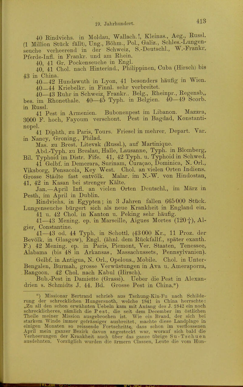 41B 40 Rindviehs, in Moldau, Wallach.!, Kleinas., Aeg., Eussl. (1 Million Stück fällt), Ung., Böhm., Pol., Galiz., Schles -Lungen- Seuche verheerend in der Schweiz, S.-Deutschl., W.-Frankr. Pferde-Infl. in Frankr. und am Rhein. 40, 41 Gr. Pockenseuche in Engl. 40, 41 Chol, nach Hinterind., Philippinen, Cuba (Hirsch) bis 43 in China. . 40—42 Hundswuth in Lyon, 41 besonders häufig m Wien. 40 44 Kriebelkr. in Finnl. sehr verbreitet. 40— 43 Ruhr in Schweiz, Frankr.. Belg., Rheinpr., Regensb,, bes. im Rhonethale. 40—45 Typh. in Belgien. 40—49 Scorb. in Russl. 41 Pest in Armenien. Bubonenpest im Libanon. Mazzra, 3000 F. hoch, Fayoum verschont. Pest in Bagdad, Konstanti- nopel. 41 Diphth, zu Paris, Tours. Friesel in mehrer. Depart. Var, in Nancy, Groning., Pliilad. Mas. zu Brest. Litevsk (Russl.), auf Martinique. Abd.-Typh. zu Breslau, Halle, Lausanne, Typh. in Blomberg, Bil. Typhoid im Distr. Fife. 41, 42 Typh. u. Typhoid in Schwed. 41 Gelbf. in Demerara, Surinam, Curacao, Dominica, N, Ork, Viksborg, Pensacola, Key West. Chol, an vielen Orten Indiens. Grosse Städte fast entvölk. Malar. im N.-W. von Hindostan, 41, 42 in. Kasan bei strenger Kälte. Jan.—April Infi, an vielen Orten Deutschi., im März in Pesth, im Aprü in Dubhn. Riudviehs. in Egypten; in 3 Jahren fallen 665000 Stück. Lungenseuche bürgert sich als neue Krankheit in England ein.. 41 u. 42 Chol, in Kanton u. Pekiug seln^ häufig. 41— 43 Mening. ep. m Marseille, Aigues Mortes (120 f), Al- gier, Constantine. 41—43 od. 44 Typh. in Schottl. (43 000 Kr., 11 Proz. der Bevölk. ia Glasgow), Engl. (ähnl. dem Rückfallf., später exanth. F.) 42 Mening. ep. in Paris, Piemont, Ver. Staaten, Tenessee,- Alabama (bis 48 in Arkansas, Massachussets, Pennsylvanien). Gelbf. in. Antigua, N. Ork, Opelous., Mobüe. Chol, in Unter- Bengalen, Burmah, grosse Verwüstungen in Ava u. Ameraporra, Rangoon. 42 Chol, nach Kabul (Hirsch). Bub.-Pest in Damiette (Grassi). Ueber die Pest in Alexan- di-ien s. Schmidts J. 44. Bd. Grosse Pest in China.*) Missionar Bertrand schrieb aus Tschung-Kin-Fii nach Schilde- rung der schrecklichen Hungersnoth, welche 1841 in China herrschte: „Zu all den schon ei-wähnten Uebeln kam mit Anfang des J. 1842 ein noch schrecklicheres, nämlich die Pest, die seit dem December im östlichen Theile meiner Mission ausgebrochen ist. Wie ein Brand, der sich bei starkem Winde immer gefrässiger ausbreitet, machte diese Landplage in einigen Monaten so reissende Fortschritte, dass schon im verflossenen Aprü mein ganzer Bezirk davon angesteckt war, worauf sich bald die Verheerungen der Krankheit auch über das ganze übrige Su-Tschuen ausdehnten. Vorzüglich wurden die armem Classen, Leute die vom Hun-