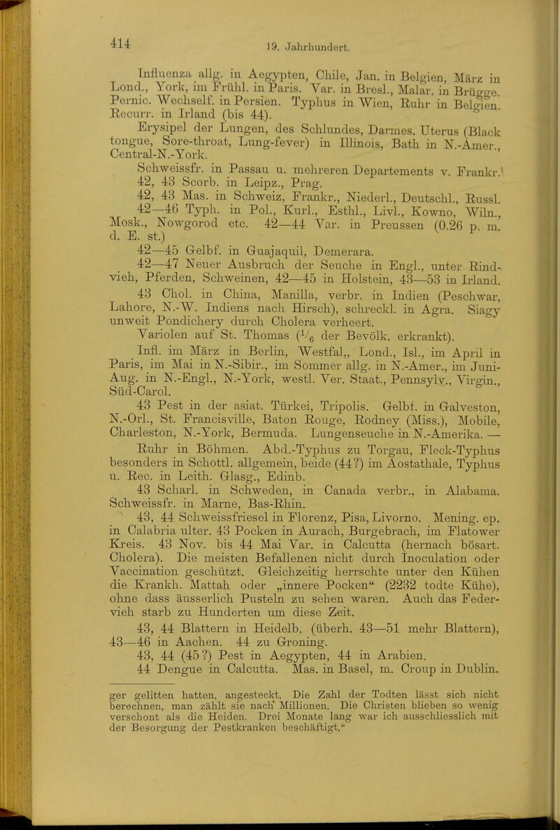 Influenza allg. in Aegypten, Chile, Jan. in Belgien, März in Lond., York, im Frühl. in Paris. Var. in BresL, Malar. in Brügge Pernio. Wecliself. in Persien. Typhus in Wien, Ruhr in Belgien Recurr. in Irland (bis 44). Erysipel der Lungen, des Schlundes, Darmes. Uterus (Black tongue, Sore-throat, Lung-fever) in Illinois, Bath in N.-Amer Central-N.-York. ' Schweissfr. in Passau u. mehreren Departements v. Frankr.^ 42, 43 Scorb. in Leipz., Prag. 42, 43 Mas. in Schweiz, Frankr., Niederl., Deutschi., Russl 42—46 Typh. in Pol., Kurl., Esthl., LivL, Kowno, Wiln., Mosk., Nowgorod etc. 42—44 Var. in Preussen (0.26 id m d. E. st.) ^ 42—45 G-elbf. in G-uajaquil, Demerara. 42—47 Neuer Ausbruch der Seuche in Engl., unter Rind- vieh, Pferden, Schweinen, 42—45 in Holstein, 43—53 in Irland. 43 Chol, in China, Manilla, verbr. in Indien (Peschwar, Labore, N.-W. Indiens nach Hirsch), schreckl. in Agra. Siagy unweit Pondichery durch Cholera verheert. Variolen auf St. Thomas (Vg der Bevölk. erkrankt). Infl. im März in Berlin, Westfal,, Lond., IsL, im April in Paris, im Mai in N.-Sibir., im Sommer allg. in N.-Amer., im Juni- Aug, in N.-Engi., N.-York, westl. Ver. Staat., Pennsylv., Virgin., Süd-Carol. 43 Pest in der asiat. Türkei, Tripolis. Gelbf. in G-alveston, N.-Orl., St. Francisville, Baton Rouge, Rodney (Miss.), Mobile, Charleston, N.-York, Bermuda. Lungenseuche in N.-Amerika. — Ruhr in Böhmen. Abd.-Typhus zu Torgau, Fleck-Typhus besonders in Schottl. allgemein, beide (44?) im Aostathale, Typhus u. Ree. in Leith. Glasg., Edinb. 43 Scharl. in Schweden, in Canada verbr,, in Alabama. Schweissfr. in Marne, Bas-Rhin. 43, 44 Schweissfriesel in Florenz, Pisa, Livorno. Mening. ep. in Calabria ulter. 43 Pocken in Aurach, Burgebrach, im Flatower Kreis. 43 Nov. bis 44 Mai Var. in Calcutta (hernach bösart. Cholera). Die meisten Befallenen nicht durch Inoculation oder Vaccination geschützt. Gleichzeitig herrschte unter den Kühen die Krankh. Mattah oder „innere Pocken (2232 todte Külie), ohne dass äusserlich Pusteln zu sehen waren. Auch das Feder- vieh starb zu Hunderten um diese Zeit. 43, 44 Blattern in Heidelb. (überh. 43—51 mehr Blattern), 43—46 in Aachen. 44 zu Groning. 43, 44 (45?) Pest in Aegypten, 44 in Arabien. 44 Dengue in Calcutta. Mas. in Basel, m. Croup in Dublin. ger gelitten hatten, angesteckt. Die Zahl der Todten lässt sich nicht berechnen, man zählt sie nach' Millionen. Die Christen blieben so wenig verschont als die Heiden. Drei Monate lang war ich ausschliesslich mit der Besorgung der Pestkranken beschäftigt.