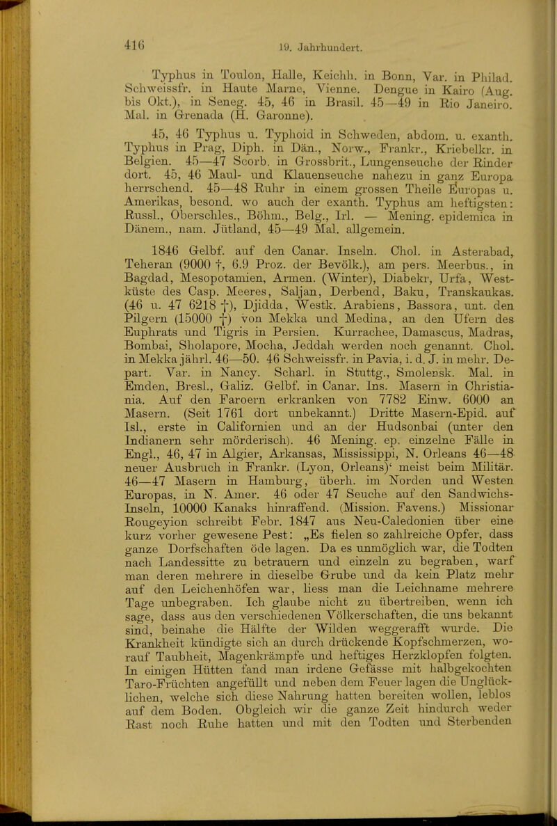 Typlius in Toulon, Halle, Keichli, in Bonn, Var, in Philad. Scliweissfr. in Haute Marne, Vienne. Dengue in Kairo (Aug. bis Okt.), in Seneg. 45, 46 in Brasil. 45—49 in Rio Janeiro. Mal. in Grenada (H. Garonne). 45, 46 Typhus u. Typhoid in Schweden, abdom. u. exanth. Typhus in Prag, Diph. in Dan., Norw., Frankr., Kriebelkr. in Belgien, 45—47 Scorb. in Grossbrit., Lungenseuche der Rinder dort. 45, 46 Maul- und Klauenseuche nahezu in ganz Europa herrschend. 45—48 Ruhr in einem grossen Theile Europas u. Amerikas, besond. wo auch der exanth. Typhus am heftigsten: Russl., Oberschles., Böhm., Belg., Irl. — Mening. epidemica in Dänem., nam. Jütland, 45—49 Mal, allgemein. 1846 Gelbf. auf den Canar, Inseln, Chol, in Asterabad^ Teheran (9000 1? Ö.9 Proz. der Bevölk.), am pers. Meerbus., in Bagdad, Mesopotamien, Armen. (Winter), Diabekr, Urfa, West- küste des Casp. Meeres, Saljan, Derbend, Baku, Transkaukas. (46 u. 47 6218 f), Djidda, Westk. Arabiens, Bassora, unt. den Pilgern (15000 f) von Mekka und Medina, an den Ufern des Euphrats und Tigris in Persien. Kurrachee, Damascus, Madras, Bombai, Sholapore, Mocha, Jeddah werden noch genannt. Chol, in Mekka jährl. 46—50. 46 Schweissfr. in Pavia, i. d. J. in mehr. De- part. Var. in Nancy. Scharl. in Stuttg., Smolensk. Mal. in Emden, Bresl., Galiz, Gelbf. in Canar. Ins. Masern iji Christia- nia. Auf den Faroern erkranken von 7782 Einw. 6000 an Masern. (Seit 1761 dort unbekannt.) Dritte Masern-Epid, auf Isl., erste in Californien und an der Hudsonbai (unter den Indianern sehr mörderisch). 46 Mening. ep. einzelne Fälle in Engl., 46, 47 in Algier, Arkansas, Mississippi, N. Orleans 46—48 neuer Ausbruch in Frankr. (Lyon, Orleans)' meist beim Mihtär. 46—47 Masern in Hamburg, überh. im Norden und Westen Europas, in N. Amer. 46 oder 47 Seuche auf den Sandwichs- Inseln, 10000 Kanaks hinraffend. (Mission. Favens.) Missionar Rougeyion schreibt Febr. 1847 aus Neu-Caledonien über eine kurz vorher gewesene Pest: „Es fielen so zahlreiche Opfer, dass ganze Dorfschaften öde lagen. Da es unmöglich war, die Todten nach Landessitte zu betrauern und einzeln zu begraben, warf man deren mehrere in dieselbe Grube und da kein Platz mehr auf den Leichenhöfen war, liess man die Leichname mehrere Tage unbegraben. Ich glaube nicht zu übertreiben, wenn ich sage, dass aus den verschiedenen Völkerschaften, die uns bekannt sind, beinahe die Hälfte der Wilden weggerafft wurde. Die Krankheit kündigte sich an durch drückende Kopfschmerzen, wo- rauf Taubheit, Magenkrämpfe und heftiges Herzldopfen folgten. In einigen Hütten fand man irdene Gefässe mit halbgekochten Taro-Früchten angefüllt und neben dem Feuer lagen die Unglück- lichen, welche sich diese Nahrung hatten bereiten wollen, leblos auf dem Boden. Obgleich wir die ganze Zeit hindurch weder Rast noch Ruhe hatten und mit den Todten und Sterbenden