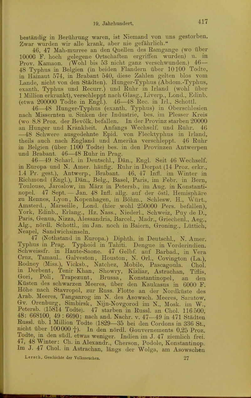 beständig in Berührung waren, ist Niemand von uns gestorben. Zwar wurden wir alle krank, aber nie gefälirlicli. 4G, 47 Mah-murree an den Quellen des Ramgange (wo über 10000 F. hoch gelegene Ortschaften ergriffen wurden) u. in Prov. Kamaon. fWolil bis 53 nicht ganz verschwunden.) 46— 48 Typhus in Belgien (in beiden Flandern über 10100 Todte, in Hainaut 574, in Brabant 540, diese Zahlen gelten blos vom Lande, nicht von den Städten). Hunger-Typhus (Abdom.-Typhus, exanth. Typhus und Recurr.) und Ruhr in Irland (wohl über 1 Million erkrankt), verschleppt nach Glasg., Liverp., Lond., Edinb. (etwa 200000 Todte in Engl.). 46—48 Ree. in Irl., Schottl. 46—48 Hunger-Typhus (exanth. Typhus) in Oberschlesien nach Missernten u. Sinken der Industrie, bes. im Plesser Kreis (wo 8.8 Proz. der Bevölk. befallen. In der Provinz starben 20000 an Hunger und Krankheit. Anfangs Wechself. und Ruhr. 46 —48 Schwere ausgedehnte Epid. von Flecktyphus in Irland, theils auch nach England und Amerika verschleppt. 46 Ruhr in Belgien (über 1100 Todte) bes. in den Provinzen Antwerpen und Brabant. 46—48 Ruhr in Prag. 46—49 Scharl. in Deutschi., Dan., Engl. Seit 46 Wechself. in Europa und N. Amer. häufig. Ruhr in Dorpat (14 Proz. erkr., 1.4 Pr. gest.), Antwerp., Brabant. 46, 47 lifl. im Winter in Richmond (Engl.), Dän., Belg., Basel, Paris, im Febr. in Bern, Toulouse, Jaroslow, im März in Petersb., im Aug, in Konstanti- nopel. 47 Sept, — Jan, 48 Infi. allg. auf der östl. Hemisphäre zu Rennes, Lyon, Kopenhagen, in Bölim., Schlesw. H., Würt., Amsterd., Marseille, Lond. (hier wohl 250000 Pers. befallen), York, Edinb., Erlang., Hz. Nass., Niederl., Schweiz, Puy de D., Paris, Genua, Nizza, Alessandria, Barcel., Madr., Griechenl., Aeg., Alg., nördl. Schottl., im Jan. noch in Baiern, Groning., Lüttich, Neapel, Sandwichsinseln. 47 (Nothstand in Europa.) Diphth. in Deutschi., N. Amer. Typhus in Prag. Typhoid in Tahiti. Dengue in Vorderindien. Schweissfr. in Haute-Saone. 47 Gelbf. auf Barbad., in Vera Cruz, Tamaul.. Galveston, Houston, N. Ork, Oovington (La.), Rodney (Miss.), Vicksb., Natchez, Mobile, Pascagoula. Chol, in Derbent, Tenir Khan, Showry, Eazliar, Astrachan, Tiflis, Gori, PoLl, Trapezunt, Brussa, Konstantinopel, an den Küsten des schwarzen Meeres, über den Kaukasus in 6000 F. Höhe nach Stavropol, zur Russ. Flotte an der Nordküste des Arab. Meeres, Tanganrog im N. des Asowsch. Meeres, Saratow, Gv. Orenburg, Smibirsk, Nijn-Novgorod im N., Mosk. im W., Petersb. (15814 Todte). 47 starben in Russl. an Chol. 116 500, 48: 668100, 49 : 6690; nach and. Nachr. v. 47—49 in 471 Städten Russl. üb. 1 Million Todte (1829—35 bei den Cordons in 336 St., nicht über 100000 f). In den nördl. Gouvernements 0,25 Proz. Todte, in den südl. etwas weniger. Indien im J. 47 ziemlich frei. 47, 48Wmter: Ch. in Alexandr., Cherson, Podole, Konstantinop. Im J, 47 Chol, in Astrachan, längs der Wolga, am Asowschen Lersch, Geschichte der Volksseuchen, 27