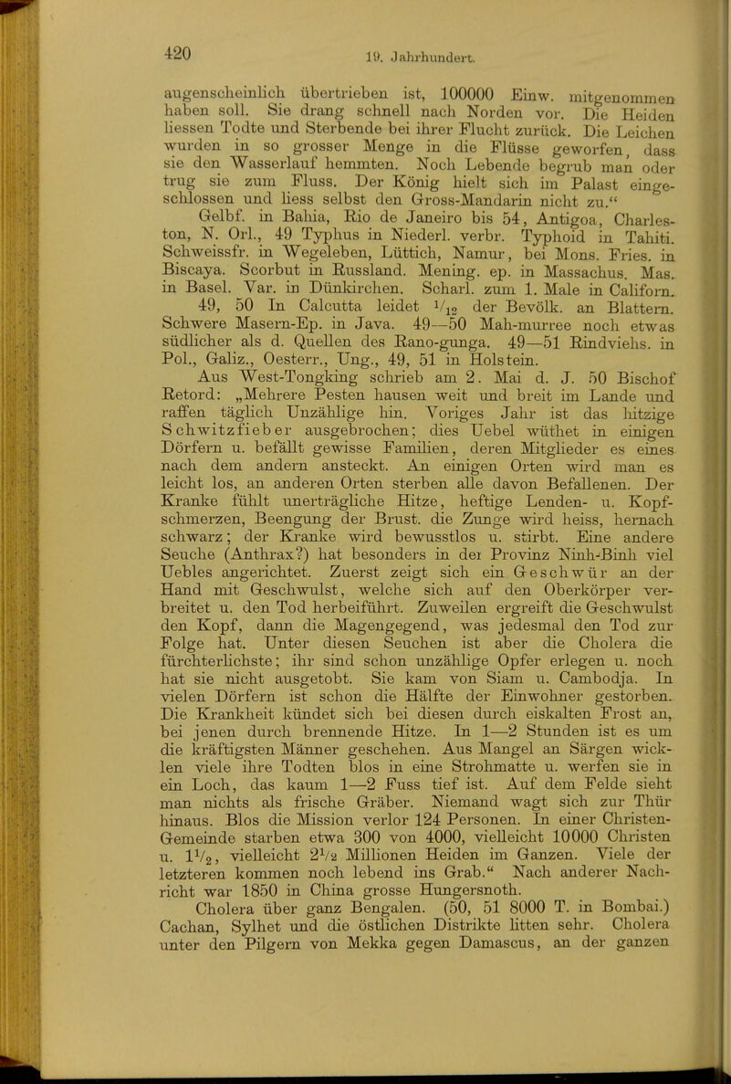 augenscheinlich übertrieben ist, 100000 Einw. mitgenommen haben solh Sie drang schnell nach Norden vor. Die Heiden Hessen Todte und Sterbende bei ihrer Flucht zurück. Die Leichen wurden in so grosser Menge in die Flüsse geworfen, dass sie den Wasserlauf hemmten. Noch Lebende begrub man oder trug sie zum Fluss. Der König hielt sich im Palast einge- schlossen und Hess selbst den Gross-Mandarin nicht zu. Gelbf. in Baliia, Eio de Janeiro bis 54, Antigoa, Charles- ton, N. Orl., 49 Typhus in Niederl. verbr. Typhoid in Tahiti. Schweissfr. in Wegeleben, Lüttich, Namur, bei Möns. Fries, in Biscaya. Scorbut in Eussland. Mening. ep. in Massachus. Mas. in Basel. Yar. in Dünkirchen. Scharl. zum 1. Male in Californ. 49, 50 Li Calcutta leidet der Bevölk. an Blattern. Schwere Masern-Ep. in Java. 49—50 Mah-murree noch etwas südlicher als d. Quellen des Rano-gunga. 49—51 Rindviehs, in Pol., Galiz., Oesterr., Ung., 49, 51 in Holstein. Aus West-Tongking schrieb am 2. Mai d. J. 50 Bischof Retord: „Mehrere Pesten hausen weit und breit im Lande und raffen täglich Unzählige hin. Voriges Jahr ist das liitzige S chwitzfieb er ausgebrochen; dies Uebel wüthet in einigen Dörfern u. befällt gewisse Familien, deren Mitglieder es eines nach dem andern ansteckt. An einigen Orten wird man es leicht los, an anderen Orten sterben alle davon Befallenen. Der Kranke fühlt unerträgliche Hitze, heftige Lenden- u. Kopf- schmerzen, Beengung der Brust, die Zunge wird heiss, hernach schwarz; der Kranke wird bewusstlos u. stirbt. Eine andere Seuche (Anthrax?) hat besonders in dei Provinz Ninh-Binh viel Uebles angerichtet. Zuerst zeigt sich ein Geschwür an der Hand mit Geschwulst, welche sich auf den Oberkörper ver- breitet u. den Tod herbeiführt. Zuweilen ergreift die Geschwulst den Kopf, dann die Magengegend, was jedesmal den Tod zur Folge hat. Unter diesen Seuchen ist aber die Cholera die fürchterlichste; ihr sind schon unzählige Opfer erlegen u. noch hat sie nicht ausgetobt. Sie kam von Siam u. Cambodja. La vielen Dörfern ist schon die Hälfte der Einwohner gestorben. Die Krankheit kündet sich bei diesen durch eiskalten Frost an, bei jenen durch brennende Hitze. Li 1—2 Stunden ist es um die kräftigsten Männer geschehen. Aus Mangel an Särgen wick- len viele ihre Todten blos in eine Strohmatte u. werfen sie in ein Loch, das kaum 1—2 Fuss tief ist. Auf dem Felde sieht man nichts als frische Gräber. Niemand wagt sich zur Thür hiaaus. Bios die Mission verlor 124 Personen. Li eiuer Christen- Gemeinde starben etwa 300 von 4000, vielleicht 10000 Christen u. IV2, vielleicht 2V2 Millionen Heiden im Ganzen. Viele der letzteren kommen noch lebend ins Grab. Nach anderer Nach- richt war 1850 in China grosse Hungersnoth. Cholera über ganz Bengalen. (50, 51 8000 T. in Bombai.) Cachan, Sylhet und die östlichen Distrikte litten sehr. Cholera unter den Pilgern von Mekka gegen Damascus, an der ganzen
