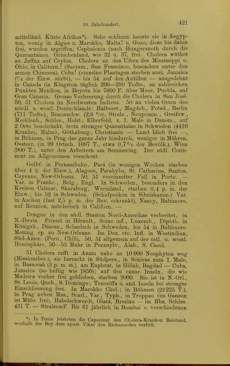 mittelländ. Küste Afrikas*). Selir sclilimm hauste sie in Aegyp- ten, wenig in Algier u. Marokko, Malta! u. Gozo, diese bis dahin frei, wurden ergriffen, Ceplialonia (nach Hungersnoth durch die Quarantaine). Griechenland, wie 32 u. 37, frei. Cholera wüthet zu Jaffna auf Ceylon. Cholera an den Ufern des Mississippi u. Ohio, in Calitorn.! (Sacram., San Francisco, besonders unter den armen Chinesen), Cuba! (einzelne Plantagen sterben aus), Jamaica (V4 der Einw. stirbt), — bis 54 auf den Antillen — ausgedelint in Canada (in Eangston täglich 200—280 Todte, an zahlreichen Pimlvten Mexikos, in Boyota bis 7800 F. über Meer, Puebla, auf Gran Canaria. Grosse Verheerung durch die Cholera in San Jose. 50, 51 Cholera im Nordwesten Indiens. 50 an vielen Orten des nördl. u. westl. Deutschlands: Halberst., Magdeb., Potsd., Berlin {711 Todte), Braunschw. (2,6 ^/o), Strals., Neupomm., Greifsw., Mecklenb., Schles., Holst., Elberfeld, z. 1. Male in Dänem., auf 2 Orte beschränkt, trotz strenger Quarantaine in Schweden (4410 Kranke), Majmö, Göthaburg, Christiania — Lund blieb frei — in Böhmen, in Prag das ganze Jahr hindurch, weniger in Mähren, Oesterr. (in 99 Ortsch. 1097 T., etwa 0,7^/0 der Bevölk.), Wien (900 T.), unter den Arbeitern am Semmering. Der südl. Conti- nent im Allgemeinen verschont. Gelbf. in Pernambuko, Para (in wenigen Wochen starben über 4 % der Einw.), Alagoes, Parahyba, St. Catharina, Santos, Cayenne, New-Orleans. 50, 51 vereinzelter Fall in Porto. — Yar. in Frankr., Belg., Engl. In Schweden, besonders in den Kreisen Calmar, Skaraborg, Wermland, starben 0,4 p. m. der Einw.; bis 52 in Schweden. (Schafpocken in Sibrishamm.) Yar. in Aachen (fast 2,5 p. m. der Bev. erkrankt), Nancy, Baltimore, auf Reunion, mörderisch in Californ. — Dengue in den südl. Staaten Nord-Amerikas verbreitet, in N.-Iberia. Friesel in Herault, Seine inf., Luxemb., Diphth. in Königsb., Dänem., Scharlach in Schweden, bis 54 in Baltimore. Mening. ep. zu New-Orleans. Im Dez. etc. Infi, in Westindien, Süd-Amer. (Peru, ChiH), 50, 51 allgemein auf der östl. u. westl. Hemisphäre. 50—53 Ruhr in Pennsylv., Alab., S. Carol. 51 Cholera rafft in Anam nahe an 10 000 Neophyten weg (Missionsber.), sie herrscht in Südpers., in Schiras zum 1. Male, in Bassorah (3 p. m. st.), am Euphrat, in Hillah, Bagdad — Cuba, Jamaica (so heftig wie 1850); auf den canar. Inseln, die wie Madeira vorher frei geblieben, starben 9000. Sie ist in N.-Orl., St. Louis, Queb., S. Domingo; Teneriffa u. and. Inseln bei strenger EinSchliessung frei. In Marokko Chol.; in Böhmen (23225 T.), in Prag neben Mas., Scarl., Yar., Typh., in Troppau (im Ganzen ist Mähr, frei), Habelschwerdt, Glatz, Breslau — im Rbz. Schles. 431 T. — Stralsund! Bis 61 jährHch in Bombai u. verschiedenen *) In Tunis leisteten die Capuciner den Cholera-Kranken Beistand, weshalb der Bey dem apost. Vikar den Richanorden verlieh.