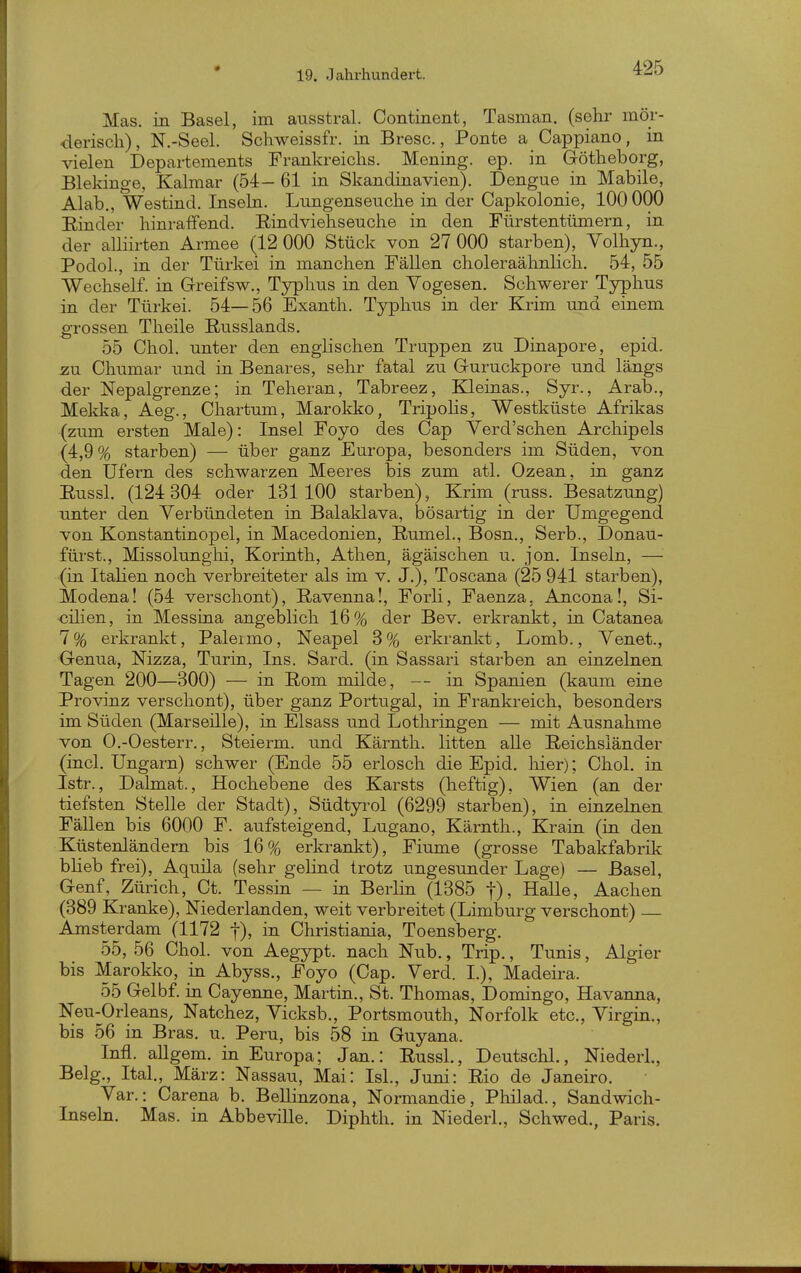 Mas. in Basel, im ausstral. Continent, Tasman. (sehr mör- derisch), N.-Seel. Schweissfr. in Bresc., Ponte a Cappiano, in vielen Departements Frankreichs. Mening. ep. in Götheborg, Blekinge, Kalmar (54- 61 in Skandinavien). Dengue in Mabile, Alab., Westind. Inseln. Lungenseuche in der Capkolonie, 100 000 Einder hinraffend. Eindviehseuche in den Fürstentümern, in der alliirten Armee (12 000 Stück von 27 000 starben), Volhyn., Podol., in der Türkei in manchen Fällen choleraähnlich. 54, 55 Wechself. in Greifsw., Typhus in den Vogesen. Schwerer Typhus in der Türkei. 54—56 Exanth. Typhus in der Krim und einem grossen Theile Eusslands. 55 Chol, unter den englischen Truppen zu Dinapore, epid. zu Chumar und in Benares, sehr fatal zu Guruckpore und längs der Nepalgrenze; in Teheran, Tabreez, Kleinas., Syr., Arab., Melfka, Aeg., Chartum, Marokko, Tripolis, Westküste Afrikas (zum ersten Male): Insel Foyo des Cap Verd'schen Archipels (4,9 % starben) — über ganz Europa, besonders im Süden, von den Ufern des schwarzen Meeres bis zum atl. Ozean, in ganz Eussl. (124 304 oder 131100 starben), Krim (russ. Besatzung) unter den Verbündeten in Balaklava, bösartig in der Umgegend von Konstantinopel, in Macedonien, Eumel., Bosn., Serb., Donau- fürst., Missolunghi, Korinth, Athen, ägäischen u. jon. Inseln, — (in Italien noch verbreiteter als im v. J.), Toscana (25 941 starben), Modena! (54 verschont), Eavenna!, Forli, Faenza, Ancona!, Si- zilien, in Messina angeblich 16% der Bev. erkrankt, in Catanea 7% erkrankt, Palermo, Neapel 3% erkrankt, Lomb., Venet., Genua, Nizza, Turin, Ins. Sard. (in Sassari starben an einzelnen Tagen 200—300) — in Eom milde, — in Spanien (kaum eine Provinz verschont), über ganz Portugal, in Frankreich, besonders im Süden (Marseille), in Elsass und Lothringen — mit Ausnahme von O.-Oesterr., Steierm. und Kärnth. litten alle Eeichsländer (incl. Ungarn) schwer (Ende 55 erlosch die Epid. hier); Chol, in Istr., Dalmat., Hochebene des Karsts (heftig), Wien (an der tiefsten Stelle der Stadt), Südtyrol (6299 starben), in einzelnen Fällen bis 6000 F. aufsteigend, Lugano, Kärnth., Krain (in den Küstenländern bis 16% erkrankt), Fiume (grosse Tabakfabrik blieb frei), Aquila (sehr gelind trotz ungesunder Lage) — Basel, Genf, Zürich, Ct. Tessin — in Berlin (1385 j), Halle, Aachen (389 Kranke), Niederlanden, weit verbreitet (Limburg verschont) Amsterdam (1172 1), in Christiania, Toensberg. 55, 56 Chol, von Aegypt. nach Nub., Trip., Tunis, Algier bis Marokko, in Abyss., Foyo (Cap. Verd. L), Madeira. 55 Gelbf. in Cayenne, Martin., St. Thomas, Domingo, Havanna, Neu-Orleans, Natchez, Yicksb., Portsmouth, Norfolk etc., Yirgin., bis 56 in Bras. u. Peru, bis 58 in Guyana. Infi. aUgem. in Europa; Jan.: Eussl., Deutschi., Niederl., Belg., Ital., März: Nassau, Mai: IsL, Juni: Eio de Janeiro. Yar.: Carena b. Bellinzona, Normandie, Philad., Sandwich- Inseln. Mas. in Abbeville. Diphth. in Niederl., Schwed., Paris.