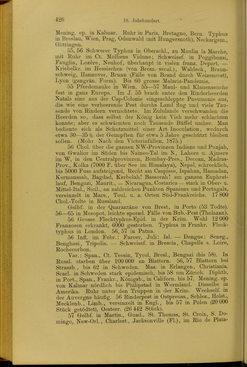 42G Mening, ep. in Kalmar. Ruhr in Paris, Bretagne, Bern. Typhus in Breslau, Wien, Prag, Odenwald (mit Hungersnoth), Neckargem., Göttingen. 55, 56 Schwerer Typhus in Oberschi., zu Moulin la Marche, mit Ruhr im Ct. Molliens Vidune; Schweissf. in Poggibonsi, Faugiia, Lozere, Neuhof, überhaupt in vielen franz. Depart. — Kriebelkr. im Hessischen (von Brom, secal.), Waldeck, Braun- schweig, Hannover, Brunn (Fälle von Brand durch Weizenrost), Lyon (gangrän. Form). Bis 60 grosse Malaria-Pandemie. 55 Pferdemauke in Wien. 55—57 Maul- und Klauenseuche fast in ganz Europa. Im J, 55 brach unter den Rinderheerden Natals eine aus der Cap-Colonie eingeschleppte Pneumonie aus, die wie eine verheerende Pest durchs Land flog und viele Tau- sende von Rindern vernichtete. Im Zululande verschwanden die Heerden so, dass selbst der König kein Vieh mehr schlachten konnte; aber es schwärmten noch Tausende Büffel umher. Man bediente sich als Schutzmittel einer Art Inoculation, wodurch etwa 30—35 % der Geimpften für etwa 5 Jahre geschützt bleiben sollen. (Mohr Nach den Victoriafällen, 1875.) 56 Chol, über die ganzen NW-Provinzen Indiens und Punjab, von Gwalior im Süden bis Nainee-Tal im N, Labore u. Ajmere im W, in den Centraiprovinzen, Bombay-Pres., Deccan, Madras- Prov., Kolka (7000 F. über See im Himalaya), Nepal, schrecklich, bis 5000 Fuss aufsteigend, Recht am Caspisee, Ispahan, Hamadan, Kermanssah, Bagdad, Kerbeiah! Bassorah! am ganzen Euphrat- lauf, Bengazi, Maurit., — Nicaragua, Costarica — stark iu Ober- u. Mittel-Ital., Sicil., an zahlreichen Punkten Spaniens \ind Portugals, vereinzelt in Mars., Toul. u. a. Orten Süd-Frankreichs. 17 800 Chol.-Todte in Russland. Gelbf. in der Quarantäne von Brest, in Porto (53 Todte). 56—65 in Mesopot. leichte sporad. Fälle von Bub.-Pest (Tholazan). 56 Grosse Flecktyphus-Epid. in der Krim. Wohl 12 000 Franzosen erkrankt, 6000 gestorben. Typhus in Frankr. Fleck- typhus in London. 56, 57 in Patna. 56 Infi, im Febr.: Faroer, Juli: Isl. — Dengue: Seneg., Benghasi, Tripolis. — Schweissf. in. Brescia, Chapelle s. Loire, Rochecorbon. Var.: Span., Ct. Tessin, Tyrol, BresL, Bengazi (bis 58). In Russl. starben über 100 000 an Blattern. 56, 57 Blattern bei Strassb., bis 62 in Schweden. Mas. in Erlangen, Christiania. Scarl. in Schweden stark epidemisch, bis 58 um Zürich. Diphth. in Port., Span., Franla-., Königsb., in Californ. bis 57. Mening. ep. von Kalmar nördlich bis Phihpstad ia Wermland. Dieselbe in Amerika. Ruhr unter den Truppen in der Krim. Wechself. ia der Auvergne häufig. 56 Rinderpest in Ostpreuss., Schles., Holst., Mecklenb., Limb., vereinzelt in Engl., bis 57 in Polen (20 000 Stück getödtet), Oesterr. (26 442 Stück). 57 Gelbf. IQ Martin., Guad., St. Thomas, St. Croix, S. Do- mingo, New-Orl., Charlest., Jacksonville (Fl.), im Rio de Plata-