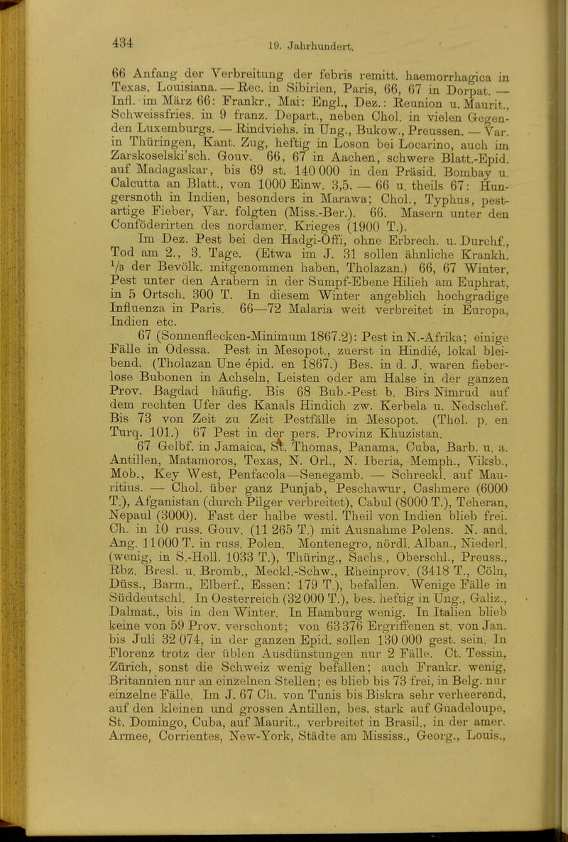 66 Anfang der Verbreitung der febris remitt. haemorrhagica in Texas, Louisiana. — Ree. in Sibirien, Paris, 66, 67 in Dorpat Infl. im März 66: Frankr., Mai: Engl., Dez.: Reunion u. Maurit. Schweissfries. in 9 franz. Depart., neben Chol, in vielen Gregen- den Luxemburgs. — Rindviehs, in Ung., Bukow., Preussen. — Var. in Thüringen, Kant. Zug, heftig in Loson bei Locarino, auch im Zarskoselski'sch. Gouv. 66, 67 in Aachen, schwere Blatt.-Epid. auf Madagaskar, bis 69 st. 140 000 in den Präsid. Bombay u. Calcutta an Blatt., von 1000 Einw. 3,5. — 66 u. theils 67: Hun- gersnoth in Indien, besonders in Marawa; Chol., Typhus, pest- artige Fieber, Yar. folgten (Miss.-Ber.). 66. Masern unter den Conföderirten des nordamer. Krieges (1900 T.). Im Dez. Pest bei den Hadgi-Offi, ohne Erbrech. u. Durchf., Tod am 2., 3. Tage. (Etwa im J. 31 sollen älmliche Krankh. 1/3 der Bevölk. mitgenommen haben, Tholazan.) 66, 67 Winter, Pest unter den Arabern in der Sumpf-Ebene Hilieh am Euphrat, in 5 Ortsch. 300 T. In diesem Winter angeblich hochgradige Influenza in Paris. 66—72 Malaria weit verbreitet in Europa, Indien etc. 67 (Sonnenflecken-Minimum 1867.2): Pest in N.-Afrika; einige Fälle in Odessa. Pest in Mesopot., zuerst in Hindie, lokal blei- bend. (Tholazan Une epid. en 1867.) Bes. in d. J. waren fieber- lose Bubonen in Achseln, Leisten oder am Halse in der ganzen Prov. Bagdad häufig. Bis 68 Bub.-Pest b. Birs Nimrud auf dem rechten Ufer des Kanals Hindich zw. Kerbela u. Nedschef. Bis 73 von Zeit zu Zeit Pestfälle in Mesopot. (Thol. p. en Turq. 101.) 67 Pest in der pers. Provinz Khuzistan. 67 Gelbf. in Jamaica, Si;. Thomas, Panama, Cuba, Barb. u. a. Antillen, Matamoros, Texas, N. Ork, N. Iberia, Memph., Viksb., Mob., Key West, Penfacola—Senegamb. — Schreckl. auf Mau- ritius. — Chol, über ganz Punjab, Peschawur, Caslimere (6000 T.), Afganistan (durch Pilger verbreitet), Cabul (8000 T.), Teheran, Nepaul (3000). Fast der halbe westl. Theil von Indien blieb frei. Ch. in 10 russ. Gouv. (11 265 T.) mit Ausnahme Polens. N. and. Ang. 11000 T. in russ. Polen. Montenegro, nördl. Alban., Niederl. (wenig, in S.-HoU. 1033 T.), Thüring., Sachs., Oberschi., Preuss., Rbz. Bresl. u. Bromb., Meckl.-Schw., Rheinprov. (3418 T., Cöln, Düss., Barm., Elberf., Essen: 179 T.), befallen. Wenige Fälle in Süddeutschl. In Oesterreich (32 000 T.), bes. heftig in Ung., Galiz., Dalmat., bis in den Winter. In Hamburg wenig. In Italien blieb keine von 59 Prov. verschont; von 63 376 Ergriffenen st. von Jan. bis Juli 32 074, in der ganzen Epid. sollen 130 000 gest. sein. In Florenz trotz der üblen Ausdünstungen nur 2 FäUe. Ct. Tessin, Zürich, sonst die Schweiz wenig befallen; auch Frankr. wenig, Britannien nur an einzelnen Stellen; es blieb bis 73 frei, in Belg, nur einzelne Fälle. Im J. 67 Ch. von Tunis bis Biskra sehr verheerend, auf den kleinen und grossen Antillen, bes. stark auf Guadeloupe, St. Domingo, Cuba, auf Maurit., verbreitet in Brasil., in der amer. Armee, Corrientes, New-York, Städte am Mississ., Georg., Louis.,