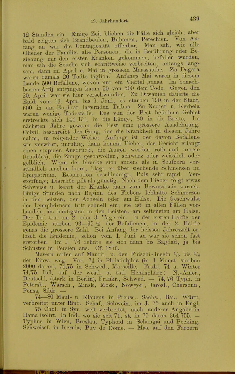 12 Stimden ein. Einige Zeit blieben die Fälle sich gleich; aber bald zeigten sich Brandbenlen, Bubonen, Petechien. Von An- fang an war die Contagiosität offenbar. Man sah, wie alle GHeder der Familie, alle Personen, die in Berührung oder Be- ziehung mit den ersten Kranken gekommen, befallen wurden, man sah die Seuche sich schrittweise verbi-eiten, anfangs lang- sam, dann im April u. Mai in grossem Maassstabe. Zu Dagara waren damals 20 Todte täglich. Anfangs Mai waren in diesem Lande 500 Befallene, wovon nur ein Viertel genas. Im benach- barten Affij entgingen kaum 50 von 500 dem Tode. Gegen den 20. April war sie hier verschwunden. Zu Diwanieh dauerte die Epid. vom- 13. April bis 9. Juni, es starben 190 in der Stadt, 600 in am Euphrat lagernden Tribus. Zu Nedjef u. Kerbela waren wenige Todesfälle. Das von der Pest befallene Gebiet erstreckte sich 144 Kil. in die Länge, 80 in die Breite. Im nächsten Jahre gewann die Pest eine grössere Ausdehnung. Colvill beschreibt den Gang, den die Krankheit in diesem Jahre nahm, in folgender Weise: Anfangs ist der davon Befallene wie verwirrt, unruhig, dann kommt Fieber, das Gesicht erlangt einen stupiden Ausdruck, die Augen werden roth und unrein (troubles), die Zimge geschwollen, schwarz oder weisshch oder gelblich. Wenn der Kranke sich anders als in Seufzern ver- ständhch machen kann, klagt er über stechende Schmerzen im Epigastrium. Eespiration beschleunigt, Puls sehr rapid. Ver- stopfung ; Diarrhöe gilt als günstig. Nach dem Fieber folgt etwas Schweiss u. kehrt der Kranke dann zum Bewusstsein zurück. Einige Stunden nach Beginn des Fiebers lebhafte Schmerzen in den Leisten, den Achseln oder am Halse. Die Geschwulst der Lymphdrüsen tritt schnell ein; sie ist in allen Fällen vor- handen, am häufigsten in den Leisten, am seltensten am Halse. Der Tod trat am 2. oder 3. Tage ein. In der ersten Hälfte der Epidemie starben 93—95 % der Befallenen, in der 2. Hälfte genas die grössere Zahl. Bei Anfang der heissen Jahreszeit er- losch die Epidemie, schon vom 1. Juni an war sie schon fast erstorben. Im J. 76 dehnte sie sich dann bis Bagdad, ja bis Schuster in Persien aus. Cf. 1876. Masern raffen auf Maurit. u. den Fidschi-Inseln ^/s bis Vi der Einw. weg. Var. 74 in Philadelphia (in 1 Monat starben 2000 daran), 74,75 in Schwed., Marseille. Frühj. 74 u. Winter 74/75 Infi, auf der westl. u. östl. Hemisphäre: N.-Amer., Deutschi, (stark in Berlin), Frankr., Schwed. — 74, 76 Typh. in Petersb., Warsch., Minsk, Mosk., Nowgor., Jarosl., Chersonn., Pensa, Sibir. — 74—80 Maul- u. Klauens. in Preuss., Sachs., Bai., Württ. verbreitet unter Rind., Schaf., Schwein., im J. 75 auch in Engl. 75 Chol, in Syr. weit verbreitet, nach anderer Angabe in Hama isolirt. In Ind., wo sie seit 71, st. ia 75 daran 364 755. — Typhus ia Wien, Breslau, Typhoid in Schangai und Pecking. Schweissf. in Isernia, Puy de Dome. — Mas. auf den Faroern.