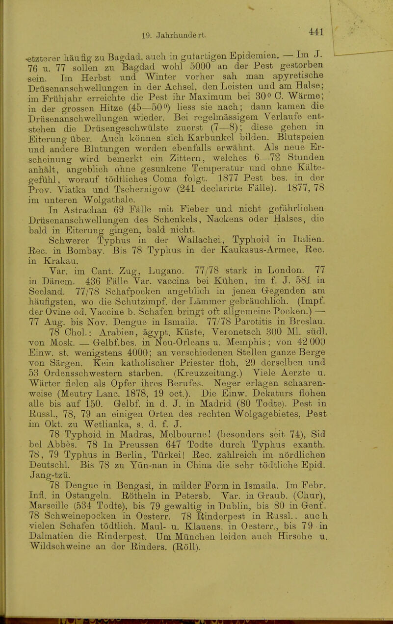 ^tzterei- häufig zu Bagjdad, auch in gutartigen Epidemien. — Im J. 76 u. 77 sollen zu Bagdad wohl 5000 an der Pest gestorben •sein. Im Herbst und Winter vorher sah man apyretische Drüsenanschwellungen in der Achsel, den Leisten und am Halse; im Frühjahr erreichte die Pest ihr Maximum bei 30» C. Wärme; in der grossen Hitze (45—500) Hess sie nach; dann kamen die Drüsenanschwellungen wieder. Bei regelmässigem Verlaufe ent- stehen die Drüsengeschwülste zuerst (7—8); diese gehen in Eiterung über. Auch können sich Karbunkel bilden. Blutspeien und andere Blutungen werden ebenfalls erwähnt. Als neue Er- scheinung wird bemerkt ein Zittern, welches 6—72 Stunden anhält, angeblich ohne gesunkene Temperatur und ohne Kälte- gefühl, worauf tödtliches Coma folgt. 1877 Pest bes. in der Prov. Viatka und Tschernigow (241 declarirte Fälle). 1877, 78 im unteren Wolgathale. In Astrachan 69 Fälle mit Fieber und nicht gefährhchen Drüsenanschwellungen des Schenkels, Nackens oder Halses, die bald in Eiterung gingen, bald nicht. Schwerer Typhus in der Wallachei, Typhoid in Italien. Ree. in Bombay. Bis 78 Typhus in der Kaukasus-Armee, Ree. in Krakau. Var. im Cant. Zug, Lugano. 77/78 stark in London. 77 in Dänem. 436 Fälle Var. vaccina bei Kühen, im f. J. 581 in Seeland. 77/78 Schafpocken angeblich in jenen Gregenden am häufigsten, wo die Schutzimpf, der Lämmer gebräuchlich. (Impf, der Ovine od. Vaccine b. Schafen bringt oft allgemeine Pocken.) — 77 Aug. bis Nov. Dengue in Ismaila. 77/78 Parotitis in Breslau. 78 Chol.: Arabien, ägypt. Küste, Veronetsch 300 Ml. südl. von Mosk. — Gelbf.bes. in Neu-Orleans u. Memphis; von 42 000 Einw. st. wenigstens 4000; an verschiedenen Stellen ganze Berge von Särgen. Kein katholischer Priester floh, 29 derselben und 53 Ordensschwestern starben. (Kreuzzeitung.) Viele Aerzte u. Wärter fielen als Opfer ihres Berufes. Neger erlagen schaaren- weise (Meutry Lanc. 1878, 19 oct.). Die Einw. Dekaturs flohen alle bis auf 150. Gelbf. in d. J. in Madrid (80 Todte). Pest in Russl., 78, 79 an einigen Orten des rechten Wolgagebietes, Pest im Okt. zu Wetlianka, s. d. f. J. 78 Typhoid in Madras, Melbourne! (besonders seit 74), Sid bei Abbes. 78 In Preussen 647 Todte durch Typhus exanth. 78, 79 Typhus in Berlin, Türkei! Ree. zahlreich im nördlichen Deutschi. Bis 78 zu Yün-nan in China die sehr tödtliche Epid. Jang-tzü. 78 Dengue in Bengasi, in milder Form in Ismaila. Im Febr. Infl. in Ostangeln. Röthein in Petersb. Var. in G-raub. (Chur), Marseille (534 Todte), bis 79 gewaltig in Dublin, bis 80 in Genf. 78 Schweinepocken in Oesterr. 78 Rinderpest in Russl.. auch vielen Schafen tödtlich. Maul- u. Klauens. in Oesterr., bis 79 in Dalmatien die Rinderpest. Um München leiden auch Hirsche u. Wildschweine an der Rinders, (RöU).