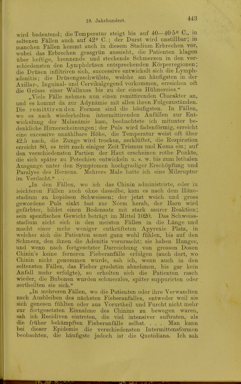 wd bedeutend; die Temperatur steigt bis auf 40—40'50 0., m seltenen Fällen auch auf 42« C. ; der Durst wird unstillbar; m manchen Fällen kommt auch in diesem Stadium Erbrechen vor, wobei das Erbrechen grasgrün aussieht, die Patienten klagen über heftige, brennende und stechende Schmerzen in den ver- schiedensten den Lymphdrüsen entsprechenden Körperregionen; die Drüsen infiltriren sich, successive entwickelt sich die Lymph- adenitis; die Drüsengeschwülste, welche am häufigsten in der Axillar-, Inguinal- und Cervikalgegend vorkommen, erreichen oft die Grösse einer Wallnuss bis zu der eines Hülinereies. „Viele Fälle nehmen nun einen remittirenden Charakter an, und es kommt da zur Adynämie mit allen ihren Folgezuständen. Die remittirenden Formen sind die häufigsten. In Fällen, wo es nach wiederholten intermittirenden Anfällen zur Ent- wich ekmg der Melanämie kam, beobachtete ich mitunter be- denkliche Hirnerscheinungen; der Puls wird fadenförmig, erreicht eine excessive unzählbare Höhe, die Temperatur weist oft über 42.5 nach, die Zunge wird trocken, zerklüftet, die Eespiration erreicht 80, es tritt nach einiger Zeit Trismus und Koma ein; auf den verschiedensten Partien der Haut erscheinen rothe Punkte, die sich später zu Petechien entwickeln u. s. w. bis zum lethalen Ausgange unter den Symptomen hochgradiger Erschöpfung und Paralyse des Herzens. Mehrere Male hatte ich eine Milzru.ptur im Verdacht. . . . „Tri den Fällen, wo ich das Chinin administrirte, oder in leichteren Fällen auch ohne dasselbe, kam es nach dem Hitze- stadium zu kopiösen Schweissen; der jetzt weich und gross gewordene Puls sinkt fast zur Norm herab, der Harn wird gefärbter, bildet einen Bodensatz mit stark saurer Reaktion; sein spezifisches Gewicht beträgt im Mittel 1020. Das Schweiss- stadium zieht sich in den meisten Fällen in die Länge und macht einer mehr weniger entkräfteten Apyrexie Platz, in welcher sich die Patienten sonst ganz wohl fühlen, bis auf den Schmerz, den ihnen die Adenitis verursacht; sie haben Hunger, und wenn nach fortgesetzter Darreichung von grossen Dosen Chinin's keine ferneren Fieberanfälle erfolgen (auch dort, wo Chinin nicht genommen wurde, sah ich, wenn auch in den seltensten Fällen, das Fieber gradatim abnehmen, bis gar kein Anfall mehr erfolgte), so erholten sich die Patienten rasch wieder, die Bubonen wurden schmerzlos, später suppurirten oder zertheilten sie sich. „In mehreren Fällen, wo die Patienten oder ihre Verwandten nach Ausbleiben des nächsten Fieberanfalles, entweder weil sie sich genesen fühlten oder aus Vorurtheil und Furcht nicht melir zur fortgesetzten Einnahme des Chinins zu bewegen waren, sah ich Recidiven eintreten, die viel intensiver auftraten, als die früher bekämpften Fieberanfälle selbst. . . . Man kann bei dieser Epidemie die verschiedensten Inteimittensformen beobachten, die häufigste jedoch ist die Quotidiana. Ich sah